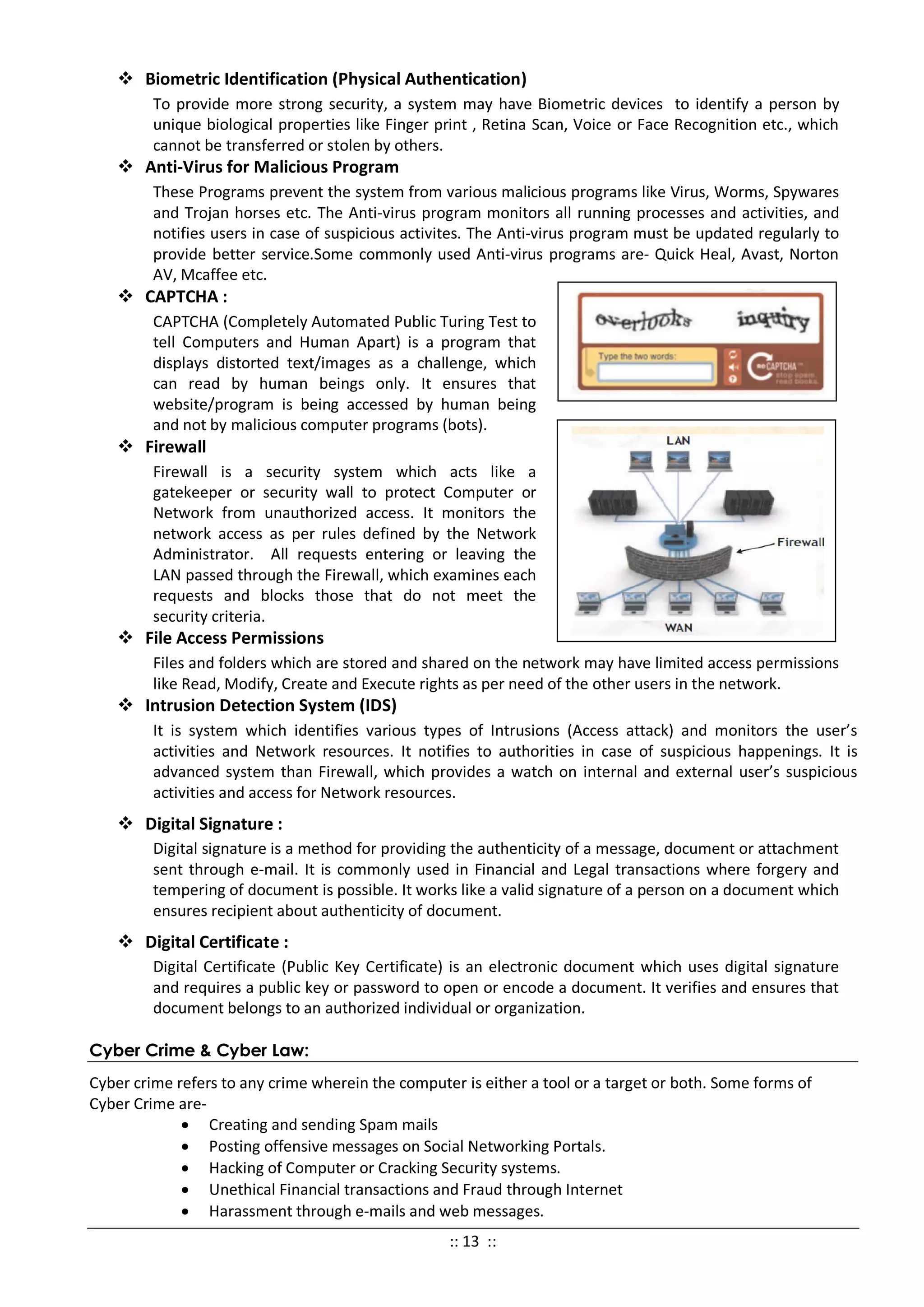  Biometric Identification (Physical Authentication)
To provide more strong security, a system may have Biometric devices to identify a person by
unique biological properties like Finger print , Retina Scan, Voice or Face Recognition etc., which
cannot be transferred or stolen by others.
 Anti-Virus for Malicious Program
These Programs prevent the system from various malicious programs like Virus, Worms, Spywares
and Trojan horses etc. The Anti-virus program monitors all running processes and activities, and
notifies users in case of suspicious activites. The Anti-virus program must be updated regularly to
provide better service.Some commonly used Anti-virus programs are- Quick Heal, Avast, Norton
AV, Mcaffee etc.
 CAPTCHA :
CAPTCHA (Completely Automated Public Turing Test to
tell Computers and Human Apart) is a program that
displays distorted text/images as a challenge, which
can read by human beings only. It ensures that
website/program is being accessed by human being
and not by malicious computer programs (bots).
 Firewall
Firewall is a security system which acts like a
gatekeeper or security wall to protect Computer or
Network from unauthorized access. It monitors the
network access as per rules defined by the Network
Administrator. All requests entering or leaving the
LAN passed through the Firewall, which examines each
requests and blocks those that do not meet the
security criteria.
 File Access Permissions
Files and folders which are stored and shared on the network may have limited access permissions
like Read, Modify, Create and Execute rights as per need of the other users in the network.
 Intrusion Detection System (IDS)
It is system which identifies various types of Intrusions (Access attack) and monitors the user’s
activities and Network resources. It notifies to authorities in case of suspicious happenings. It is
advanced system than Firewall, which provides a watch on internal and external user’s suspicious
activities and access for Network resources.
 Digital Signature :
Digital signature is a method for providing the authenticity of a message, document or attachment
sent through e-mail. It is commonly used in Financial and Legal transactions where forgery and
tempering of document is possible. It works like a valid signature of a person on a document which
ensures recipient about authenticity of document.
 Digital Certificate :
Digital Certificate (Public Key Certificate) is an electronic document which uses digital signature
and requires a public key or password to open or encode a document. It verifies and ensures that
document belongs to an authorized individual or organization.
Cyber Crime & Cyber Law:
Cyber crime refers to any crime wherein the computer is either a tool or a target or both. Some forms of
Cyber Crime are-
• Creating and sending Spam mails
• Posting offensive messages on Social Networking Portals.
• Hacking of Computer or Cracking Security systems.
• Unethical Financial transactions and Fraud through Internet
• Harassment through e-mails and web messages.
:: 13 ::
 
