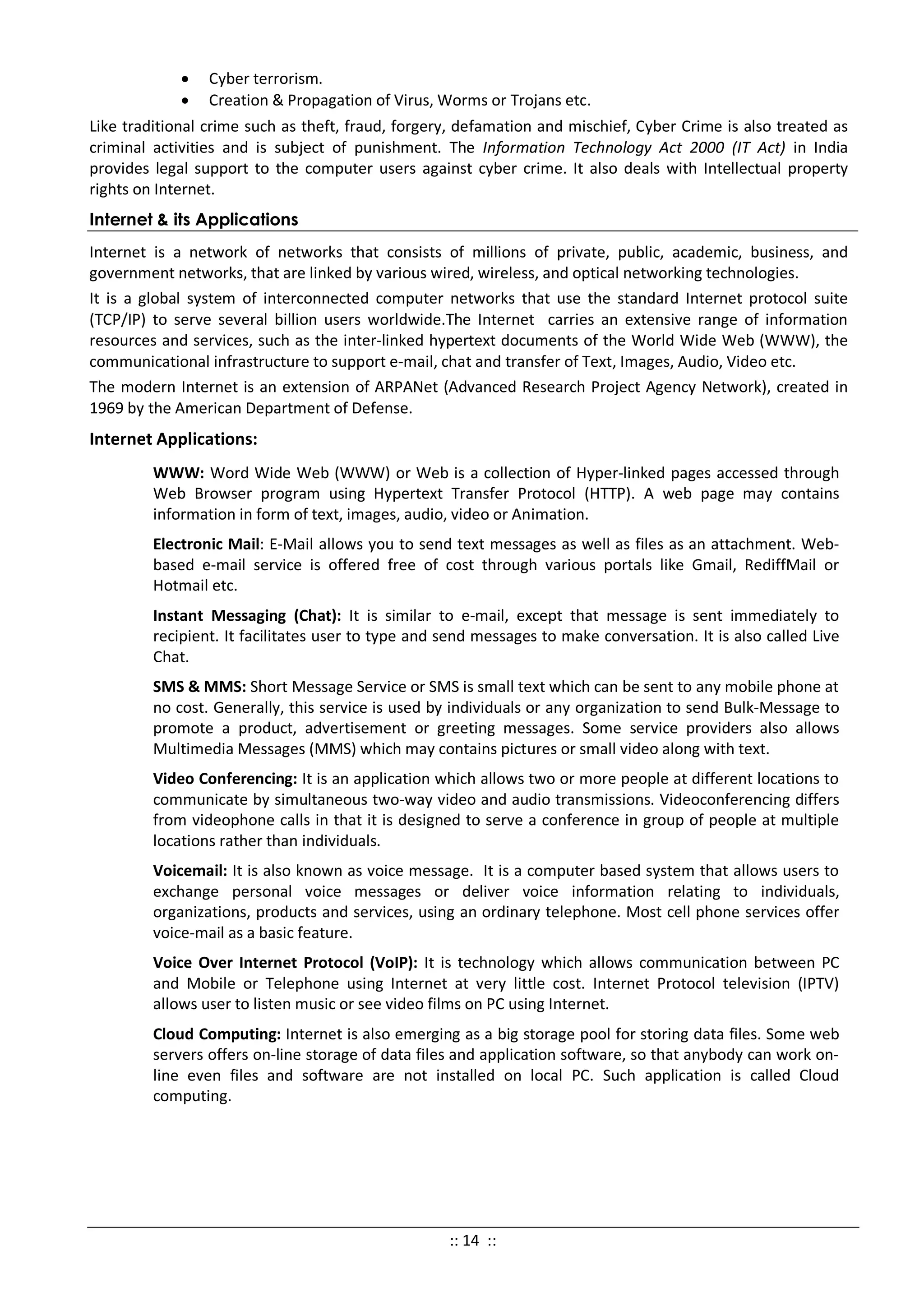 • Cyber terrorism.
• Creation & Propagation of Virus, Worms or Trojans etc.
Like traditional crime such as theft, fraud, forgery, defamation and mischief, Cyber Crime is also treated as
criminal activities and is subject of punishment. The Information Technology Act 2000 (IT Act) in India
provides legal support to the computer users against cyber crime. It also deals with Intellectual property
rights on Internet.
Internet & its Applications
Internet is a network of networks that consists of millions of private, public, academic, business, and
government networks, that are linked by various wired, wireless, and optical networking technologies.
It is a global system of interconnected computer networks that use the standard Internet protocol suite
(TCP/IP) to serve several billion users worldwide.The Internet carries an extensive range of information
resources and services, such as the inter-linked hypertext documents of the World Wide Web (WWW), the
communicational infrastructure to support e-mail, chat and transfer of Text, Images, Audio, Video etc.
The modern Internet is an extension of ARPANet (Advanced Research Project Agency Network), created in
1969 by the American Department of Defense.
Internet Applications:
WWW: Word Wide Web (WWW) or Web is a collection of Hyper-linked pages accessed through
Web Browser program using Hypertext Transfer Protocol (HTTP). A web page may contains
information in form of text, images, audio, video or Animation.
Electronic Mail: E-Mail allows you to send text messages as well as files as an attachment. Web-
based e-mail service is offered free of cost through various portals like Gmail, RediffMail or
Hotmail etc.
Instant Messaging (Chat): It is similar to e-mail, except that message is sent immediately to
recipient. It facilitates user to type and send messages to make conversation. It is also called Live
Chat.
SMS & MMS: Short Message Service or SMS is small text which can be sent to any mobile phone at
no cost. Generally, this service is used by individuals or any organization to send Bulk-Message to
promote a product, advertisement or greeting messages. Some service providers also allows
Multimedia Messages (MMS) which may contains pictures or small video along with text.
Video Conferencing: It is an application which allows two or more people at different locations to
communicate by simultaneous two-way video and audio transmissions. Videoconferencing differs
from videophone calls in that it is designed to serve a conference in group of people at multiple
locations rather than individuals.
Voicemail: It is also known as voice message. It is a computer based system that allows users to
exchange personal voice messages or deliver voice information relating to individuals,
organizations, products and services, using an ordinary telephone. Most cell phone services offer
voice-mail as a basic feature.
Voice Over Internet Protocol (VoIP): It is technology which allows communication between PC
and Mobile or Telephone using Internet at very little cost. Internet Protocol television (IPTV)
allows user to listen music or see video films on PC using Internet.
Cloud Computing: Internet is also emerging as a big storage pool for storing data files. Some web
servers offers on-line storage of data files and application software, so that anybody can work on-
line even files and software are not installed on local PC. Such application is called Cloud
computing.
:: 14 ::
 