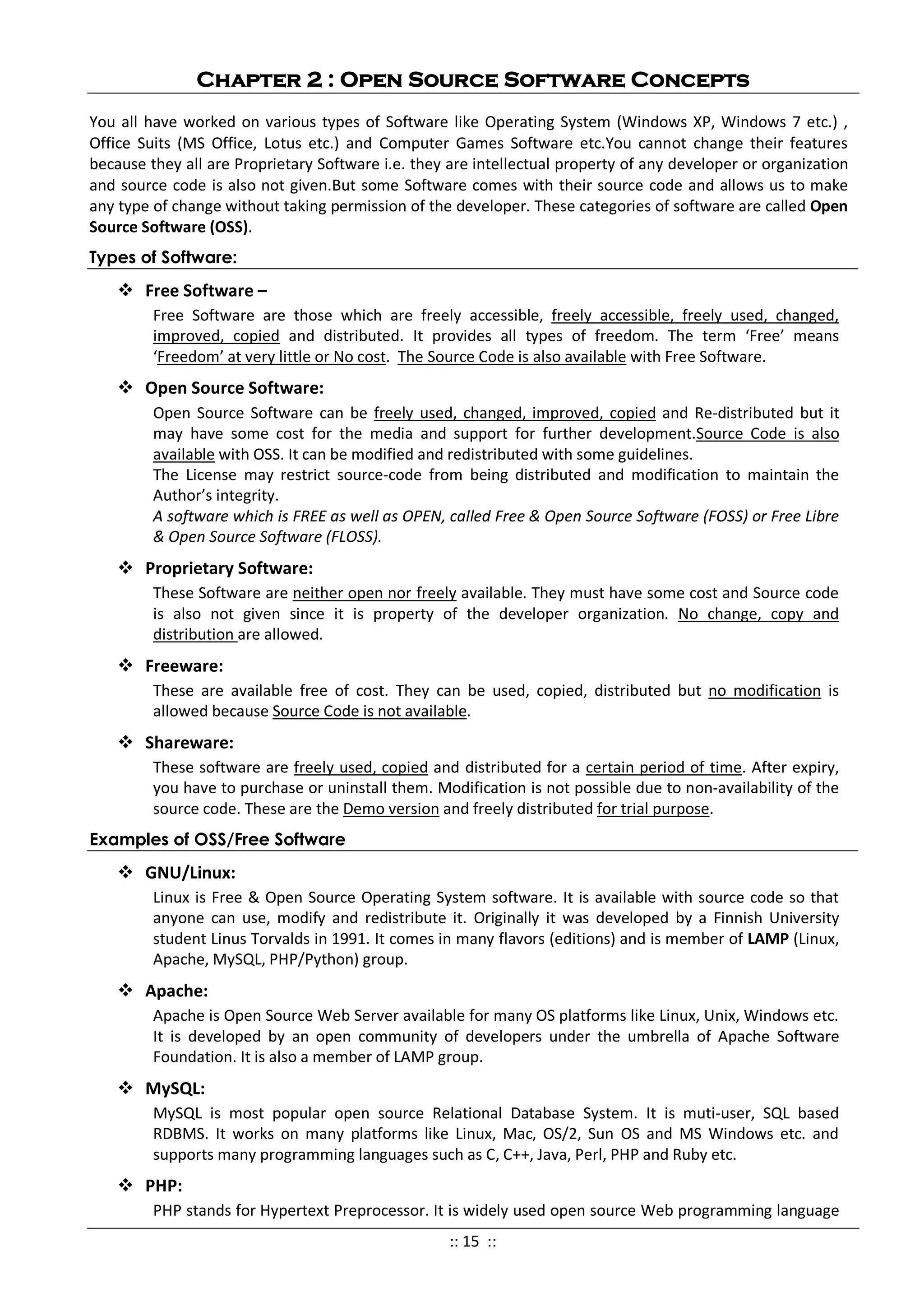 Chapter 2 : Open Source Software Concepts
You all have worked on various types of Software like Operating System (Windows XP, Windows 7 etc.) ,
Office Suits (MS Office, Lotus etc.) and Computer Games Software etc.You cannot change their features
because they all are Proprietary Software i.e. they are intellectual property of any developer or organization
and source code is also not given.But some Software comes with their source code and allows us to make
any type of change without taking permission of the developer. These categories of software are called Open
Source Software (OSS).
Types of Software:
 Free Software –
Free Software are those which are freely accessible, freely accessible, freely used, changed,
improved, copied and distributed. It provides all types of freedom. The term ‘Free’ means
‘Freedom’ at very little or No cost. The Source Code is also available with Free Software.
 Open Source Software:
Open Source Software can be freely used, changed, improved, copied and Re-distributed but it
may have some cost for the media and support for further development.Source Code is also
available with OSS. It can be modified and redistributed with some guidelines.
The License may restrict source-code from being distributed and modification to maintain the
Author’s integrity.
A software which is FREE as well as OPEN, called Free & Open Source Software (FOSS) or Free Libre
& Open Source Software (FLOSS).
 Proprietary Software:
These Software are neither open nor freely available. They must have some cost and Source code
is also not given since it is property of the developer organization. No change, copy and
distribution are allowed.
 Freeware:
These are available free of cost. They can be used, copied, distributed but no modification is
allowed because Source Code is not available.
 Shareware:
These software are freely used, copied and distributed for a certain period of time. After expiry,
you have to purchase or uninstall them. Modification is not possible due to non-availability of the
source code. These are the Demo version and freely distributed for trial purpose.
Examples of OSS/Free Software
 GNU/Linux:
Linux is Free & Open Source Operating System software. It is available with source code so that
anyone can use, modify and redistribute it. Originally it was developed by a Finnish University
student Linus Torvalds in 1991. It comes in many flavors (editions) and is member of LAMP (Linux,
Apache, MySQL, PHP/Python) group.
 Apache:
Apache is Open Source Web Server available for many OS platforms like Linux, Unix, Windows etc.
It is developed by an open community of developers under the umbrella of Apache Software
Foundation. It is also a member of LAMP group.
 MySQL:
MySQL is most popular open source Relational Database System. It is muti-user, SQL based
RDBMS. It works on many platforms like Linux, Mac, OS/2, Sun OS and MS Windows etc. and
supports many programming languages such as C, C++, Java, Perl, PHP and Ruby etc.
 PHP:
PHP stands for Hypertext Preprocessor. It is widely used open source Web programming language
:: 15 ::
 