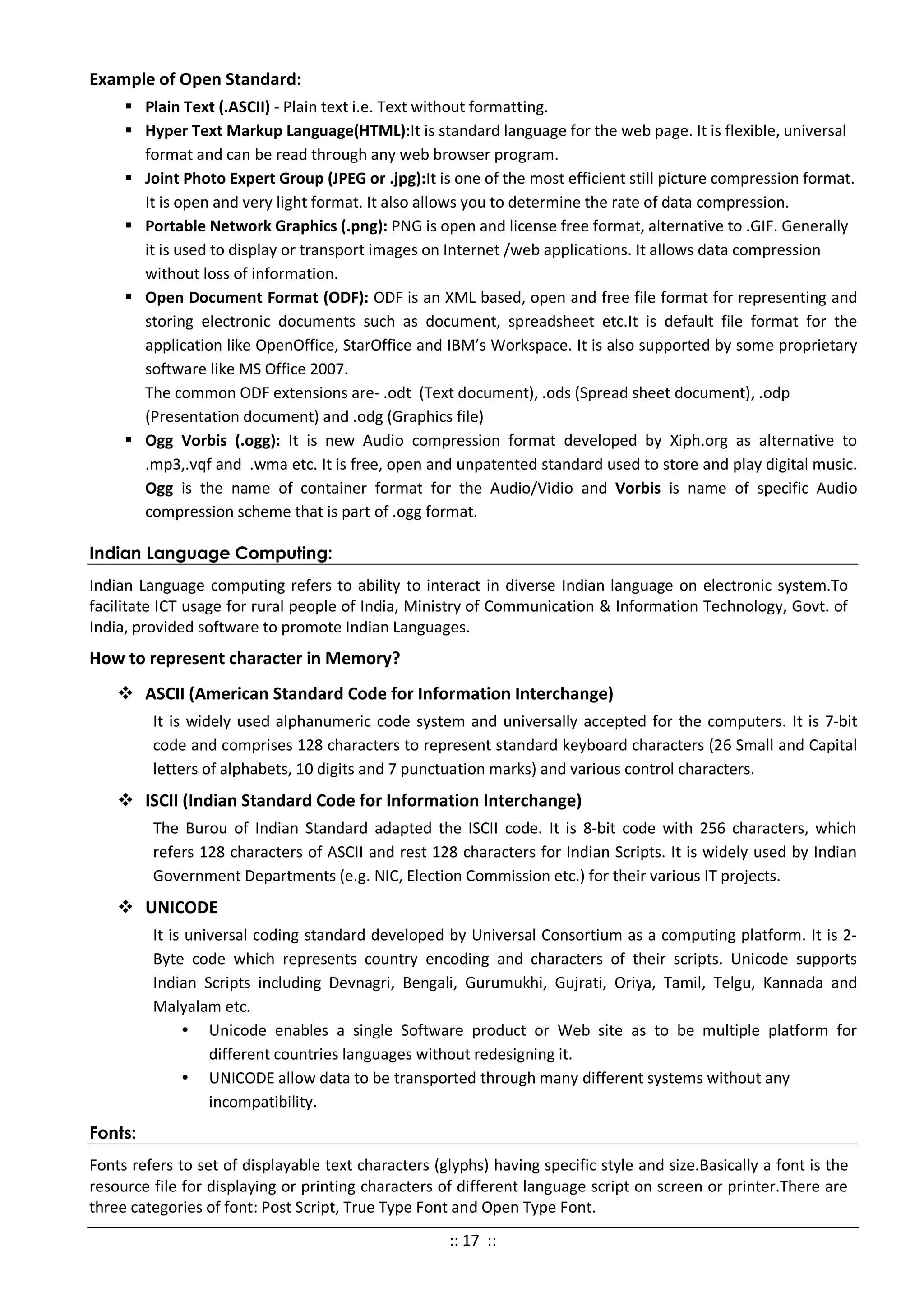 Example of Open Standard:
 Plain Text (.ASCII) - Plain text i.e. Text without formatting.
 Hyper Text Markup Language(HTML):It is standard language for the web page. It is flexible, universal
format and can be read through any web browser program.
 Joint Photo Expert Group (JPEG or .jpg):It is one of the most efficient still picture compression format.
It is open and very light format. It also allows you to determine the rate of data compression.
 Portable Network Graphics (.png): PNG is open and license free format, alternative to .GIF. Generally
it is used to display or transport images on Internet /web applications. It allows data compression
without loss of information.
 Open Document Format (ODF): ODF is an XML based, open and free file format for representing and
storing electronic documents such as document, spreadsheet etc.It is default file format for the
application like OpenOffice, StarOffice and IBM’s Workspace. It is also supported by some proprietary
software like MS Office 2007.
The common ODF extensions are- .odt (Text document), .ods (Spread sheet document), .odp
(Presentation document) and .odg (Graphics file)
 Ogg Vorbis (.ogg): It is new Audio compression format developed by Xiph.org as alternative to
.mp3,.vqf and .wma etc. It is free, open and unpatented standard used to store and play digital music.
Ogg is the name of container format for the Audio/Vidio and Vorbis is name of specific Audio
compression scheme that is part of .ogg format.
Indian Language Computing:
Indian Language computing refers to ability to interact in diverse Indian language on electronic system.To
facilitate ICT usage for rural people of India, Ministry of Communication & Information Technology, Govt. of
India, provided software to promote Indian Languages.
How to represent character in Memory?
 ASCII (American Standard Code for Information Interchange)
It is widely used alphanumeric code system and universally accepted for the computers. It is 7-bit
code and comprises 128 characters to represent standard keyboard characters (26 Small and Capital
letters of alphabets, 10 digits and 7 punctuation marks) and various control characters.
 ISCII (Indian Standard Code for Information Interchange)
The Burou of Indian Standard adapted the ISCII code. It is 8-bit code with 256 characters, which
refers 128 characters of ASCII and rest 128 characters for Indian Scripts. It is widely used by Indian
Government Departments (e.g. NIC, Election Commission etc.) for their various IT projects.
 UNICODE
It is universal coding standard developed by Universal Consortium as a computing platform. It is 2-
Byte code which represents country encoding and characters of their scripts. Unicode supports
Indian Scripts including Devnagri, Bengali, Gurumukhi, Gujrati, Oriya, Tamil, Telgu, Kannada and
Malyalam etc.
• Unicode enables a single Software product or Web site as to be multiple platform for
different countries languages without redesigning it.
• UNICODE allow data to be transported through many different systems without any
incompatibility.
Fonts:
Fonts refers to set of displayable text characters (glyphs) having specific style and size.Basically a font is the
resource file for displaying or printing characters of different language script on screen or printer.There are
three categories of font: Post Script, True Type Font and Open Type Font.
:: 17 ::
 