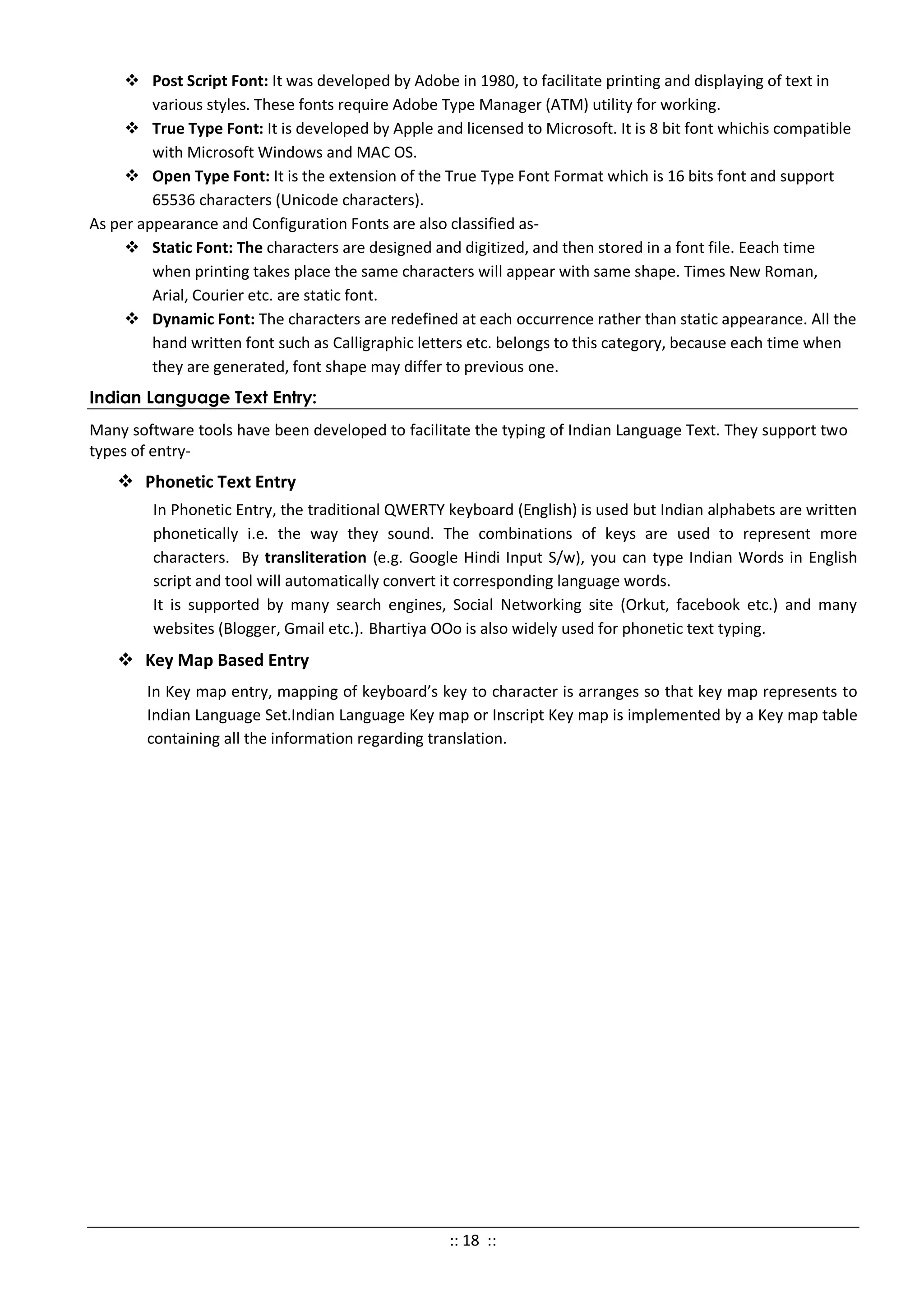  Post Script Font: It was developed by Adobe in 1980, to facilitate printing and displaying of text in
various styles. These fonts require Adobe Type Manager (ATM) utility for working.
 True Type Font: It is developed by Apple and licensed to Microsoft. It is 8 bit font whichis compatible
with Microsoft Windows and MAC OS.
 Open Type Font: It is the extension of the True Type Font Format which is 16 bits font and support
65536 characters (Unicode characters).
As per appearance and Configuration Fonts are also classified as-
 Static Font: The characters are designed and digitized, and then stored in a font file. Eeach time
when printing takes place the same characters will appear with same shape. Times New Roman,
Arial, Courier etc. are static font.
 Dynamic Font: The characters are redefined at each occurrence rather than static appearance. All the
hand written font such as Calligraphic letters etc. belongs to this category, because each time when
they are generated, font shape may differ to previous one.
Indian Language Text Entry:
Many software tools have been developed to facilitate the typing of Indian Language Text. They support two
types of entry-
 Phonetic Text Entry
In Phonetic Entry, the traditional QWERTY keyboard (English) is used but Indian alphabets are written
phonetically i.e. the way they sound. The combinations of keys are used to represent more
characters. By transliteration (e.g. Google Hindi Input S/w), you can type Indian Words in English
script and tool will automatically convert it corresponding language words.
It is supported by many search engines, Social Networking site (Orkut, facebook etc.) and many
websites (Blogger, Gmail etc.). Bhartiya OOo is also widely used for phonetic text typing.
 Key Map Based Entry
In Key map entry, mapping of keyboard’s key to character is arranges so that key map represents to
Indian Language Set.Indian Language Key map or Inscript Key map is implemented by a Key map table
containing all the information regarding translation.
:: 18 ::
 