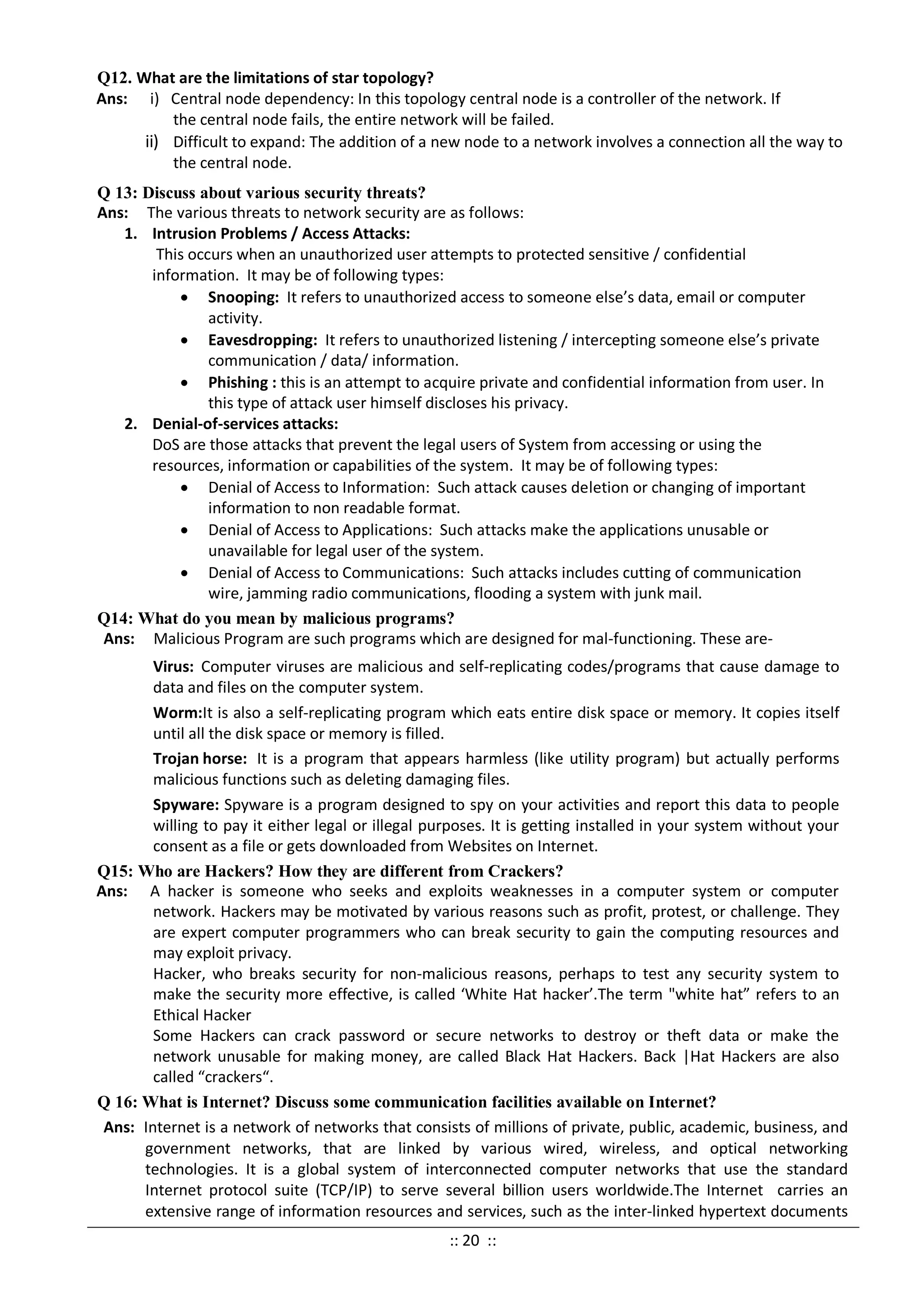 Q12. What are the limitations of star topology?
Ans: i) Central node dependency: In this topology central node is a controller of the network. If
the central node fails, the entire network will be failed.
ii) Difficult to expand: The addition of a new node to a network involves a connection all the way to
the central node.
Q 13: Discuss about various security threats?
Ans: The various threats to network security are as follows:
1. Intrusion Problems / Access Attacks:
This occurs when an unauthorized user attempts to protected sensitive / confidential
information. It may be of following types:
• Snooping: It refers to unauthorized access to someone else’s data, email or computer
activity.
• Eavesdropping: It refers to unauthorized listening / intercepting someone else’s private
communication / data/ information.
• Phishing : this is an attempt to acquire private and confidential information from user. In
this type of attack user himself discloses his privacy.
2. Denial-of-services attacks:
DoS are those attacks that prevent the legal users of System from accessing or using the
resources, information or capabilities of the system. It may be of following types:
• Denial of Access to Information: Such attack causes deletion or changing of important
information to non readable format.
• Denial of Access to Applications: Such attacks make the applications unusable or
unavailable for legal user of the system.
• Denial of Access to Communications: Such attacks includes cutting of communication
wire, jamming radio communications, flooding a system with junk mail.
Q14: What do you mean by malicious programs?
Ans: Malicious Program are such programs which are designed for mal-functioning. These are-
Virus: Computer viruses are malicious and self-replicating codes/programs that cause damage to
data and files on the computer system.
Worm:It is also a self-replicating program which eats entire disk space or memory. It copies itself
until all the disk space or memory is filled.
Trojan horse: It is a program that appears harmless (like utility program) but actually performs
malicious functions such as deleting damaging files.
Spyware: Spyware is a program designed to spy on your activities and report this data to people
willing to pay it either legal or illegal purposes. It is getting installed in your system without your
consent as a file or gets downloaded from Websites on Internet.
Q15: Who are Hackers? How they are different from Crackers?
Ans: A hacker is someone who seeks and exploits weaknesses in a computer system or computer
network. Hackers may be motivated by various reasons such as profit, protest, or challenge. They
are expert computer programmers who can break security to gain the computing resources and
may exploit privacy.
Hacker, who breaks security for non-malicious reasons, perhaps to test any security system to
make the security more effective, is called ‘White Hat hacker’.The term "white hat” refers to an
Ethical Hacker
Some Hackers can crack password or secure networks to destroy or theft data or make the
network unusable for making money, are called Black Hat Hackers. Back |Hat Hackers are also
called “crackers“.
Q 16: What is Internet? Discuss some communication facilities available on Internet?
Ans: Internet is a network of networks that consists of millions of private, public, academic, business, and
government networks, that are linked by various wired, wireless, and optical networking
technologies. It is a global system of interconnected computer networks that use the standard
Internet protocol suite (TCP/IP) to serve several billion users worldwide.The Internet carries an
extensive range of information resources and services, such as the inter-linked hypertext documents
:: 20 ::
 