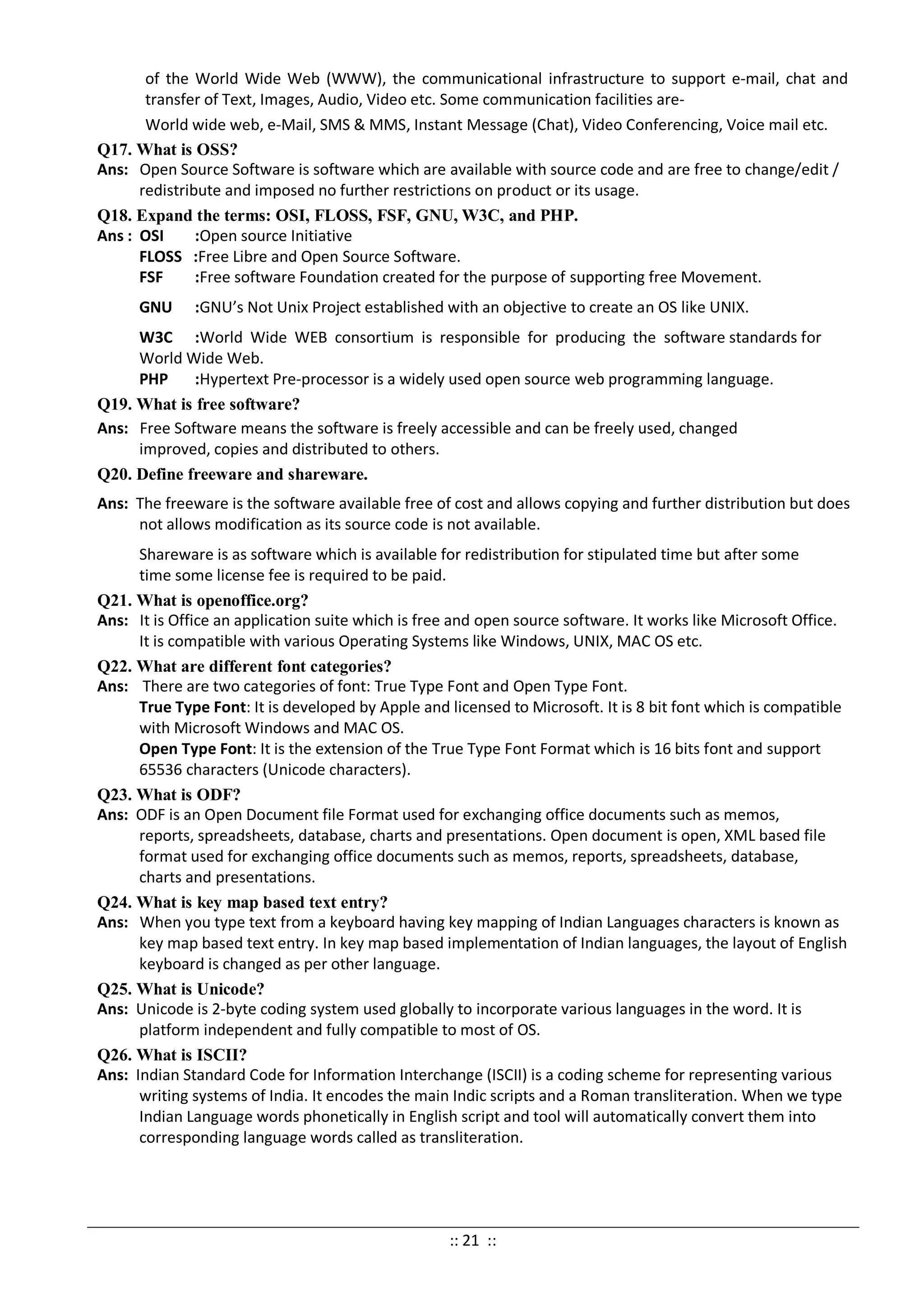 of the World Wide Web (WWW), the communicational infrastructure to support e-mail, chat and
transfer of Text, Images, Audio, Video etc. Some communication facilities are-
World wide web, e-Mail, SMS & MMS, Instant Message (Chat), Video Conferencing, Voice mail etc.
Q17. What is OSS?
Ans: Open Source Software is software which are available with source code and are free to change/edit /
redistribute and imposed no further restrictions on product or its usage.
Q18. Expand the terms: OSI, FLOSS, FSF, GNU, W3C, and PHP.
Ans : OSI :Open source Initiative
FLOSS :Free Libre and Open Source Software.
FSF :Free software Foundation created for the purpose of supporting free Movement.
GNU :GNU’s Not Unix Project established with an objective to create an OS like UNIX.
W3C :World Wide WEB consortium is responsible for producing the software standards for
World Wide Web.
PHP :Hypertext Pre-processor is a widely used open source web programming language.
Q19. What is free software?
Ans: Free Software means the software is freely accessible and can be freely used, changed
improved, copies and distributed to others.
Q20. Define freeware and shareware.
Ans: The freeware is the software available free of cost and allows copying and further distribution but does
not allows modification as its source code is not available.
Shareware is as software which is available for redistribution for stipulated time but after some
time some license fee is required to be paid.
Q21. What is openoffice.org?
Ans: It is Office an application suite which is free and open source software. It works like Microsoft Office.
It is compatible with various Operating Systems like Windows, UNIX, MAC OS etc.
Q22. What are different font categories?
Ans: There are two categories of font: True Type Font and Open Type Font.
True Type Font: It is developed by Apple and licensed to Microsoft. It is 8 bit font which is compatible
with Microsoft Windows and MAC OS.
Open Type Font: It is the extension of the True Type Font Format which is 16 bits font and support
65536 characters (Unicode characters).
Q23. What is ODF?
Ans: ODF is an Open Document file Format used for exchanging office documents such as memos,
reports, spreadsheets, database, charts and presentations. Open document is open, XML based file
format used for exchanging office documents such as memos, reports, spreadsheets, database,
charts and presentations.
Q24. What is key map based text entry?
Ans: When you type text from a keyboard having key mapping of Indian Languages characters is known as
key map based text entry. In key map based implementation of Indian languages, the layout of English
keyboard is changed as per other language.
Q25. What is Unicode?
Ans: Unicode is 2-byte coding system used globally to incorporate various languages in the word. It is
platform independent and fully compatible to most of OS.
Q26. What is ISCII?
Ans: Indian Standard Code for Information Interchange (ISCII) is a coding scheme for representing various
writing systems of India. It encodes the main Indic scripts and a Roman transliteration. When we type
Indian Language words phonetically in English script and tool will automatically convert them into
corresponding language words called as transliteration.
:: 21 ::
 