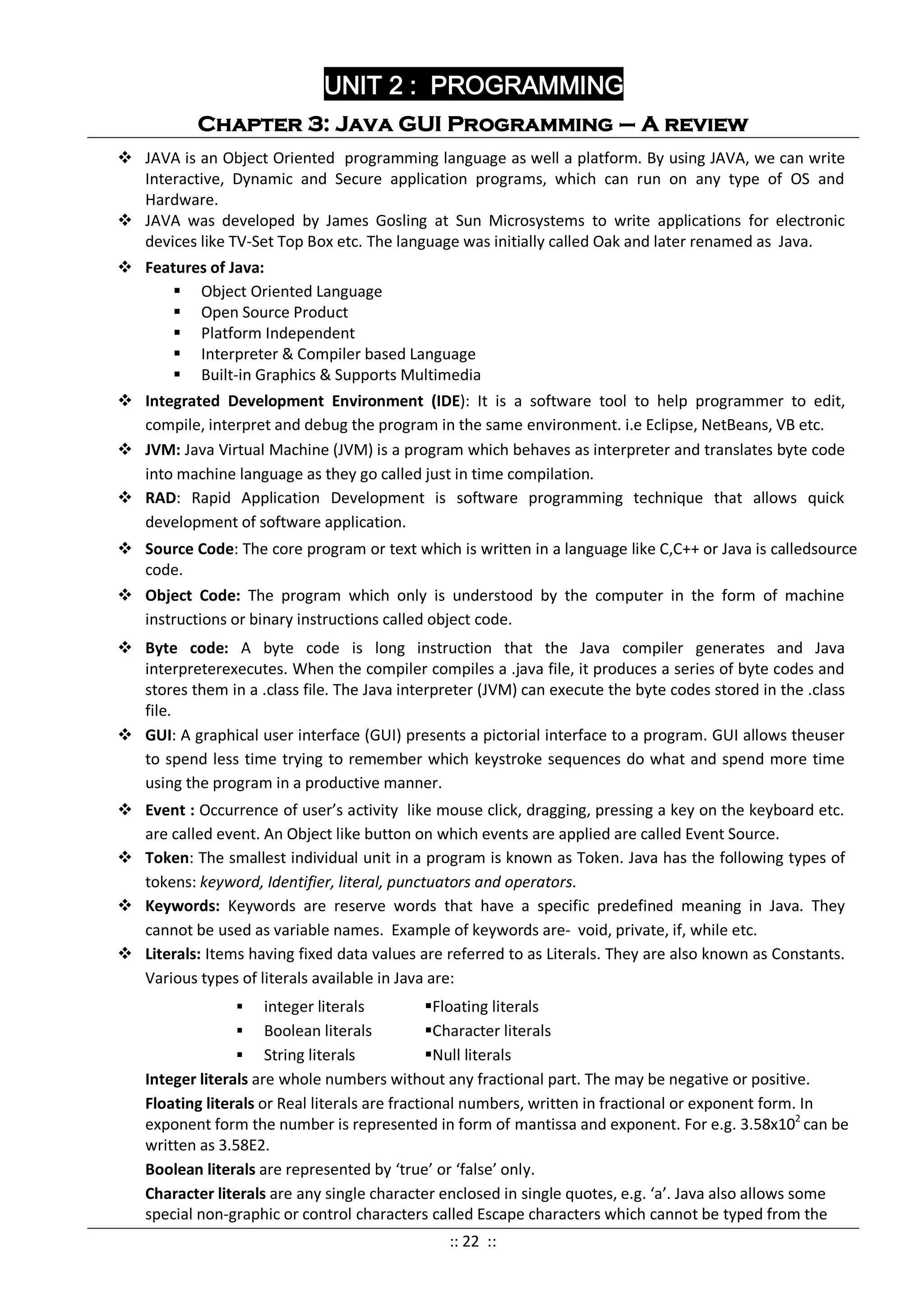 UNIT 2 : PROGRAMMING
Chapter 3: Java GUI Programming – A review
 JAVA is an Object Oriented programming language as well a platform. By using JAVA, we can write
Interactive, Dynamic and Secure application programs, which can run on any type of OS and
Hardware.
 JAVA was developed by James Gosling at Sun Microsystems to write applications for electronic
devices like TV-Set Top Box etc. The language was initially called Oak and later renamed as Java.
 Features of Java:
 Object Oriented Language
 Open Source Product
 Platform Independent
 Interpreter & Compiler based Language
 Built-in Graphics & Supports Multimedia
 Integrated Development Environment (IDE): It is a software tool to help programmer to edit,
compile, interpret and debug the program in the same environment. i.e Eclipse, NetBeans, VB etc.
 JVM: Java Virtual Machine (JVM) is a program which behaves as interpreter and translates byte code
into machine language as they go called just in time compilation.
 RAD: Rapid Application Development is software programming technique that allows quick
development of software application.
 Source Code: The core program or text which is written in a language like C,C++ or Java is calledsource
code.
 Object Code: The program which only is understood by the computer in the form of machine
instructions or binary instructions called object code.
 Byte code: A byte code is long instruction that the Java compiler generates and Java
interpreterexecutes. When the compiler compiles a .java file, it produces a series of byte codes and
stores them in a .class file. The Java interpreter (JVM) can execute the byte codes stored in the .class
file.
 GUI: A graphical user interface (GUI) presents a pictorial interface to a program. GUI allows theuser
to spend less time trying to remember which keystroke sequences do what and spend more time
using the program in a productive manner.
 Event : Occurrence of user’s activity like mouse click, dragging, pressing a key on the keyboard etc.
are called event. An Object like button on which events are applied are called Event Source.
 Token: The smallest individual unit in a program is known as Token. Java has the following types of
tokens: keyword, Identifier, literal, punctuators and operators.
 Keywords: Keywords are reserve words that have a specific predefined meaning in Java. They
cannot be used as variable names. Example of keywords are- void, private, if, while etc.
 Literals: Items having fixed data values are referred to as Literals. They are also known as Constants.
Various types of literals available in Java are:
 integer literals Floating literals
 Boolean literals Character literals
 String literals Null literals
Integer literals are whole numbers without any fractional part. The may be negative or positive.
Floating literals or Real literals are fractional numbers, written in fractional or exponent form. In
exponent form the number is represented in form of mantissa and exponent. For e.g. 3.58x102
can be
written as 3.58E2.
Boolean literals are represented by ‘true’ or ‘false’ only.
Character literals are any single character enclosed in single quotes, e.g. ‘a’. Java also allows some
special non-graphic or control characters called Escape characters which cannot be typed from the
:: 22 ::
 
