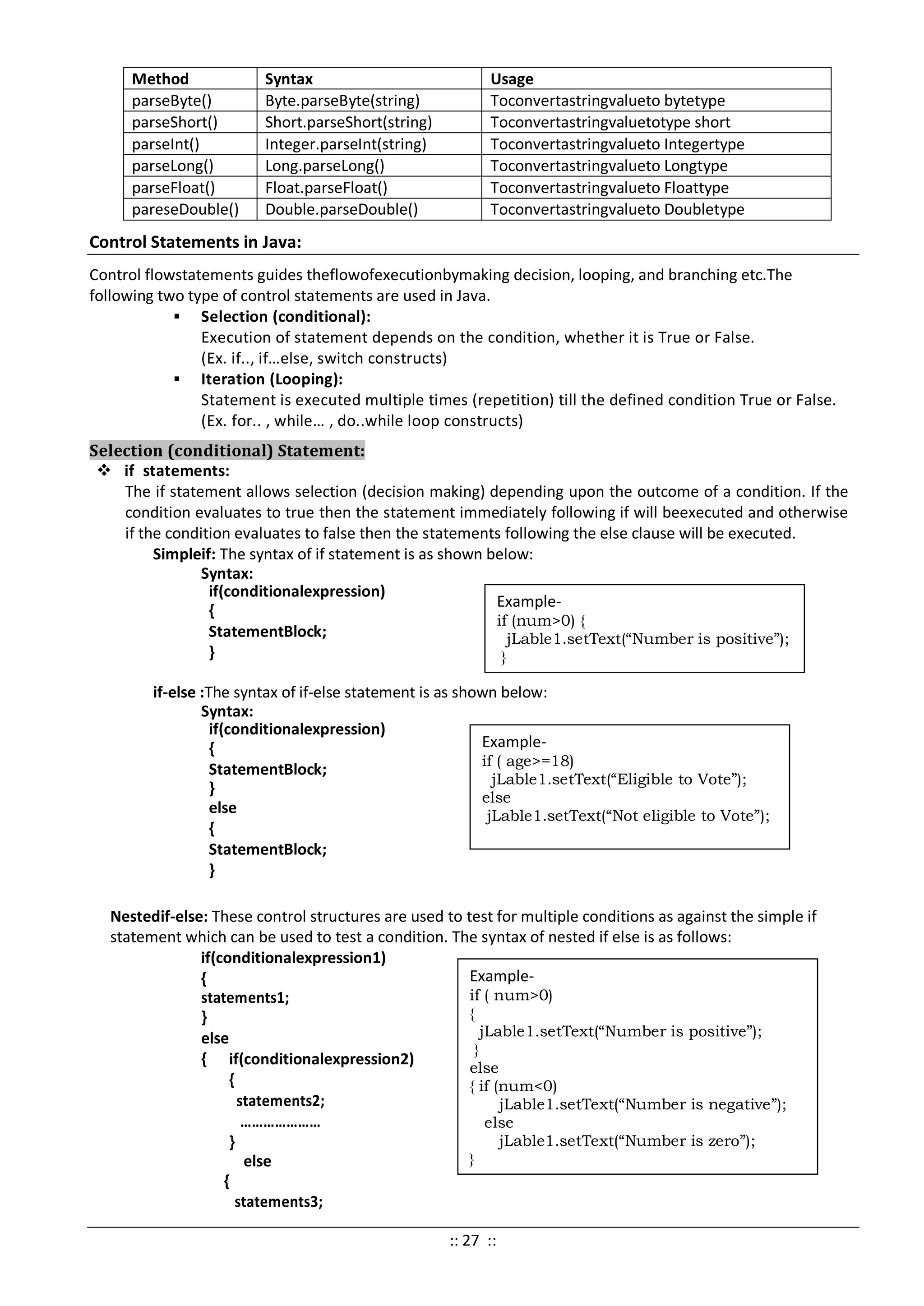 Method Syntax Usage
parseByte() Byte.parseByte(string) Toconvertastringvalueto bytetype
parseShort() Short.parseShort(string) Toconvertastringvaluetotype short
parseInt() Integer.parseInt(string) Toconvertastringvalueto Integertype
parseLong() Long.parseLong() Toconvertastringvalueto Longtype
parseFloat() Float.parseFloat() Toconvertastringvalueto Floattype
pareseDouble() Double.parseDouble() Toconvertastringvalueto Doubletype
Control Statements in Java:
Control flowstatements guides theflowofexecutionbymaking decision, looping, and branching etc.The
following two type of control statements are used in Java.
 Selection (conditional):
Execution of statement depends on the condition, whether it is True or False.
(Ex. if.., if…else, switch constructs)
 Iteration (Looping):
Statement is executed multiple times (repetition) till the defined condition True or False.
(Ex. for.. , while… , do..while loop constructs)
Selection (conditional) Statement:
 if statements:
The if statement allows selection (decision making) depending upon the outcome of a condition. If the
condition evaluates to true then the statement immediately following if will beexecuted and otherwise
if the condition evaluates to false then the statements following the else clause will be executed.
Simpleif: The syntax of if statement is as shown below:
Syntax:
if(conditionalexpression)
{
StatementBlock;
}
if-else :The syntax of if-else statement is as shown below:
Syntax:
if(conditionalexpression)
{
StatementBlock;
}
else
{
StatementBlock;
}
Nestedif-else: These control structures are used to test for multiple conditions as against the simple if
statement which can be used to test a condition. The syntax of nested if else is as follows:
if(conditionalexpression1)
{
statements1;
}
else
{ if(conditionalexpression2)
{
statements2;
…………………
}
else
{
statements3;
Example-
if (num>0) {
jLable1.setText(“Number is positive”);
}
Example-
if ( age>=18)
jLable1.setText(“Eligible to Vote”);
else
jLable1.setText(“Not eligible to Vote”);
Example-
if ( num>0)
{
jLable1.setText(“Number is positive”);
}
else
{ if (num<0)
jLable1.setText(“Number is negative”);
else
jLable1.setText(“Number is zero”);
}
:: 27 ::
 