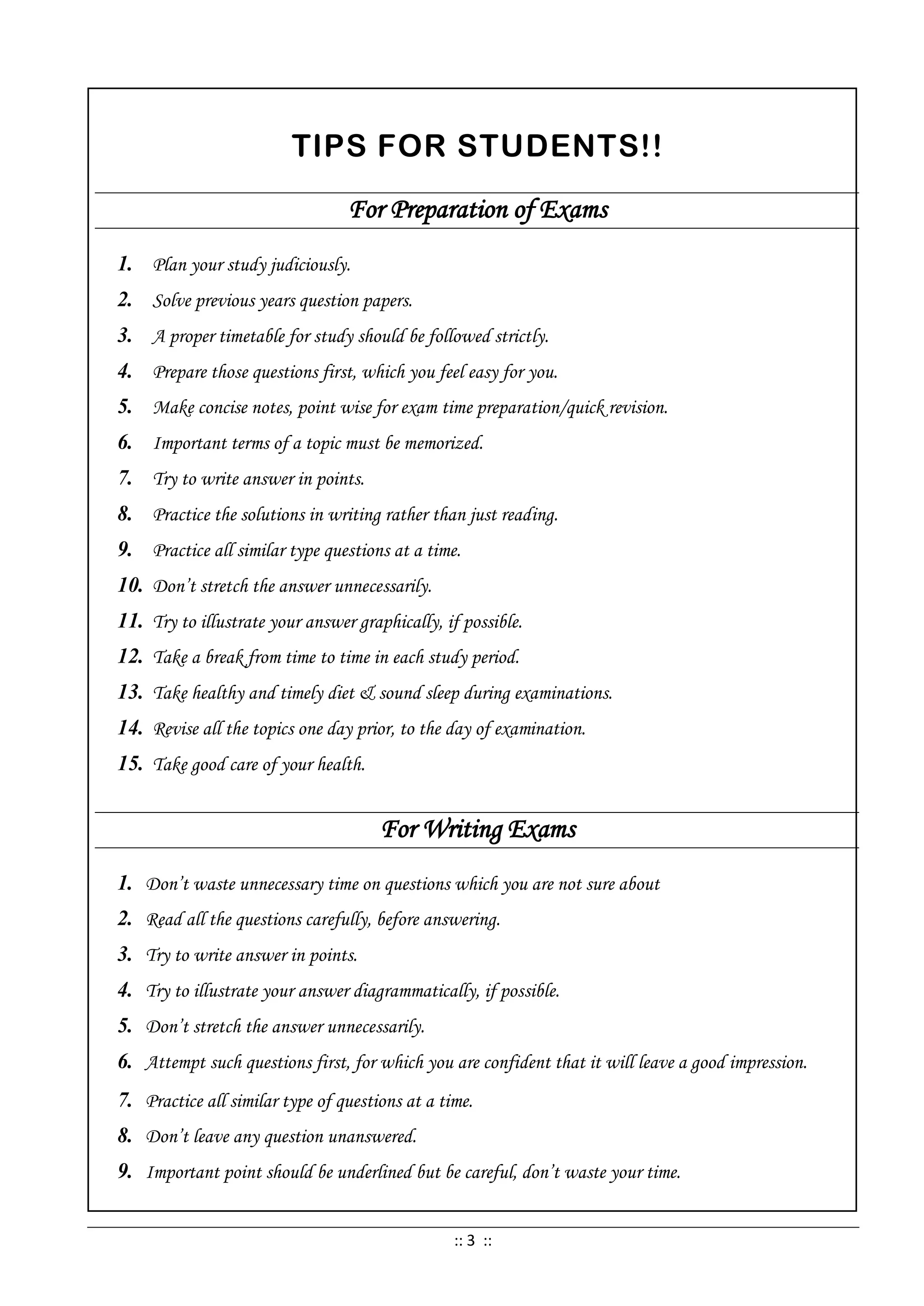 TIPS FOR STUDENTS!!
For Preparation of Exams
1. Plan your study judiciously.
2. Solve previous years question papers.
3. A proper timetable for study should be followed strictly.
4. Prepare those questions first, which you feel easy for you.
5. Make concise notes, point wise for exam time preparation/quick revision.
6. Important terms of a topic must be memorized.
7. Try to write answer in points.
8. Practice the solutions in writing rather than just reading.
9. Practice all similar type questions at a time.
10. Don’t stretch the answer unnecessarily.
11. Try to illustrate your answer graphically, if possible.
12. Take a break from time to time in each study period.
13. Take healthy and timely diet & sound sleep during examinations.
14. Revise all the topics one day prior, to the day of examination.
15. Take good care of your health.
For Writing Exams
1. Don’t waste unnecessary time on questions which you are not sure about
2. Read all the questions carefully, before answering.
3. Try to write answer in points.
4. Try to illustrate your answer diagrammatically, if possible.
5. Don’t stretch the answer unnecessarily.
6. Attempt such questions first, for which you are confident that it will leave a good impression.
7. Practice all similar type of questions at a time.
8. Don’t leave any question unanswered.
9. Important point should be underlined but be careful, don’t waste your time.
:: 3 ::
 
