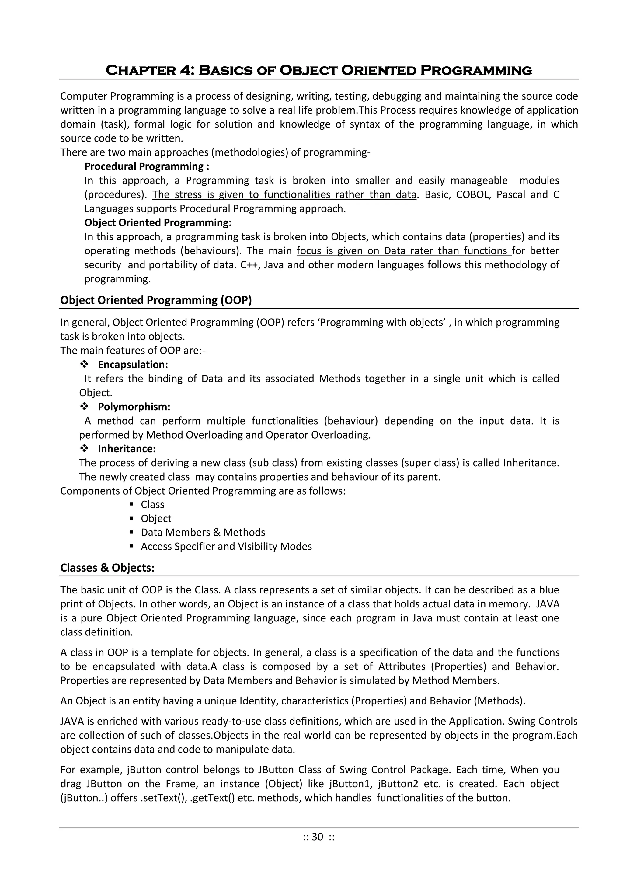 Chapter 4: Basics of Object Oriented Programming
Computer Programming is a process of designing, writing, testing, debugging and maintaining the source code
written in a programming language to solve a real life problem.This Process requires knowledge of application
domain (task), formal logic for solution and knowledge of syntax of the programming language, in which
source code to be written.
There are two main approaches (methodologies) of programming-
Procedural Programming :
In this approach, a Programming task is broken into smaller and easily manageable modules
(procedures). The stress is given to functionalities rather than data. Basic, COBOL, Pascal and C
Languages supports Procedural Programming approach.
Object Oriented Programming:
In this approach, a programming task is broken into Objects, which contains data (properties) and its
operating methods (behaviours). The main focus is given on Data rater than functions for better
security and portability of data. C++, Java and other modern languages follows this methodology of
programming.
Object Oriented Programming (OOP)
In general, Object Oriented Programming (OOP) refers ‘Programming with objects’ , in which programming
task is broken into objects.
The main features of OOP are:-
 Encapsulation:
It refers the binding of Data and its associated Methods together in a single unit which is called
Object.
 Polymorphism:
A method can perform multiple functionalities (behaviour) depending on the input data. It is
performed by Method Overloading and Operator Overloading.
 Inheritance:
The process of deriving a new class (sub class) from existing classes (super class) is called Inheritance.
The newly created class may contains properties and behaviour of its parent.
Components of Object Oriented Programming are as follows:
 Class
 Object
 Data Members & Methods
 Access Specifier and Visibility Modes
Classes & Objects:
The basic unit of OOP is the Class. A class represents a set of similar objects. It can be described as a blue
print of Objects. In other words, an Object is an instance of a class that holds actual data in memory. JAVA
is a pure Object Oriented Programming language, since each program in Java must contain at least one
class definition.
A class in OOP is a template for objects. In general, a class is a specification of the data and the functions
to be encapsulated with data.A class is composed by a set of Attributes (Properties) and Behavior.
Properties are represented by Data Members and Behavior is simulated by Method Members.
An Object is an entity having a unique Identity, characteristics (Properties) and Behavior (Methods).
JAVA is enriched with various ready-to-use class definitions, which are used in the Application. Swing Controls
are collection of such of classes.Objects in the real world can be represented by objects in the program.Each
object contains data and code to manipulate data.
For example, jButton control belongs to JButton Class of Swing Control Package. Each time, When you
drag JButton on the Frame, an instance (Object) like jButton1, jButton2 etc. is created. Each object
(jButton..) offers .setText(), .getText() etc. methods, which handles functionalities of the button.
:: 30 ::
 