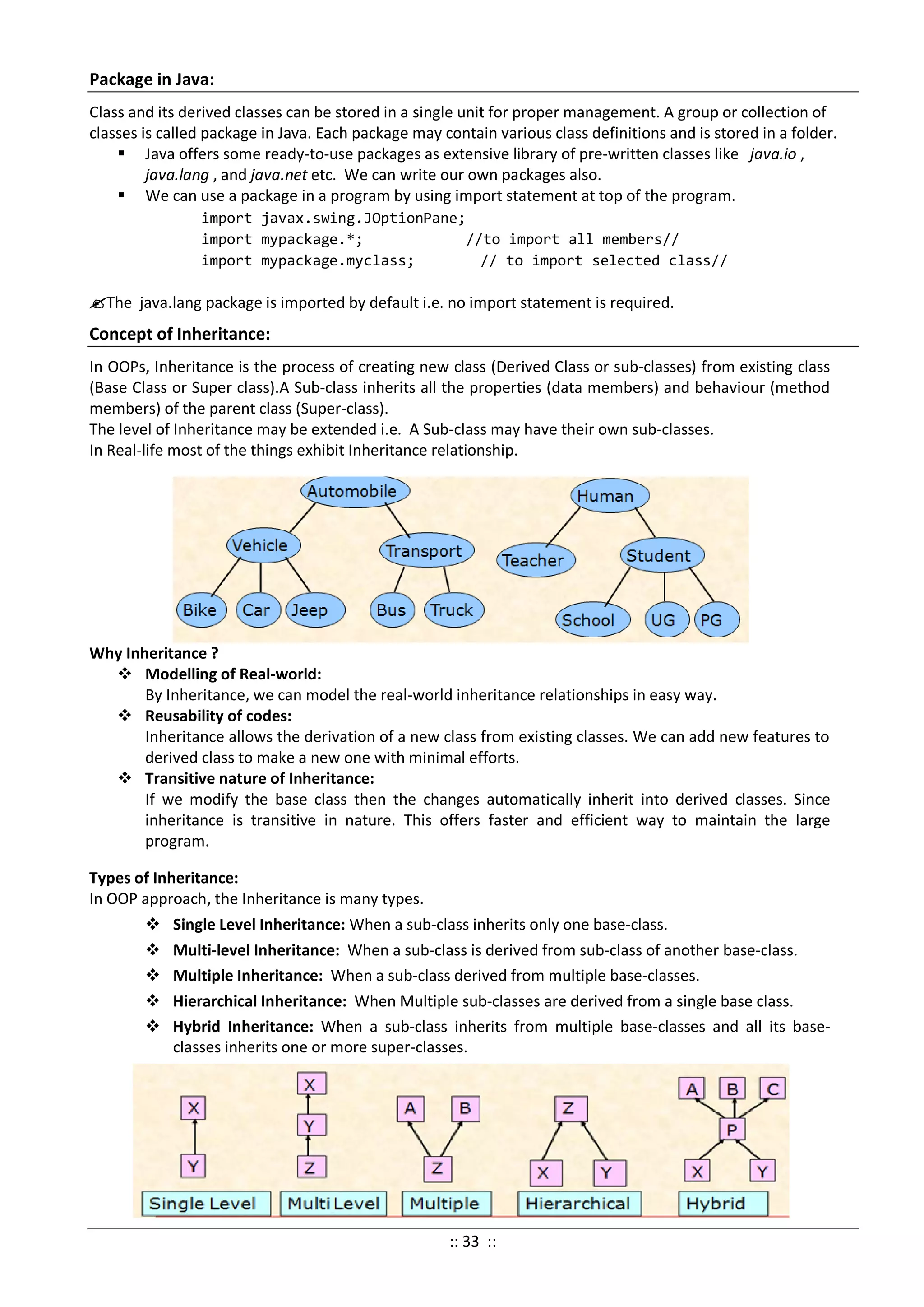 Package in Java:
Class and its derived classes can be stored in a single unit for proper management. A group or collection of
classes is called package in Java. Each package may contain various class definitions and is stored in a folder.
 Java offers some ready-to-use packages as extensive library of pre-written classes like java.io ,
java.lang , and java.net etc. We can write our own packages also.
 We can use a package in a program by using import statement at top of the program.
import javax.swing.JOptionPane;
import mypackage.*; //to import all members//
import mypackage.myclass; // to import selected class//
The java.lang package is imported by default i.e. no import statement is required.
Concept of Inheritance:
In OOPs, Inheritance is the process of creating new class (Derived Class or sub-classes) from existing class
(Base Class or Super class).A Sub-class inherits all the properties (data members) and behaviour (method
members) of the parent class (Super-class).
The level of Inheritance may be extended i.e. A Sub-class may have their own sub-classes.
In Real-life most of the things exhibit Inheritance relationship.
Why Inheritance ?
 Modelling of Real-world:
By Inheritance, we can model the real-world inheritance relationships in easy way.
 Reusability of codes:
Inheritance allows the derivation of a new class from existing classes. We can add new features to
derived class to make a new one with minimal efforts.
 Transitive nature of Inheritance:
If we modify the base class then the changes automatically inherit into derived classes. Since
inheritance is transitive in nature. This offers faster and efficient way to maintain the large
program.
Types of Inheritance:
In OOP approach, the Inheritance is many types.
 Single Level Inheritance: When a sub-class inherits only one base-class.
 Multi-level Inheritance: When a sub-class is derived from sub-class of another base-class.
 Multiple Inheritance: When a sub-class derived from multiple base-classes.
 Hierarchical Inheritance: When Multiple sub-classes are derived from a single base class.
 Hybrid Inheritance: When a sub-class inherits from multiple base-classes and all its base-
classes inherits one or more super-classes.
:: 33 ::
 