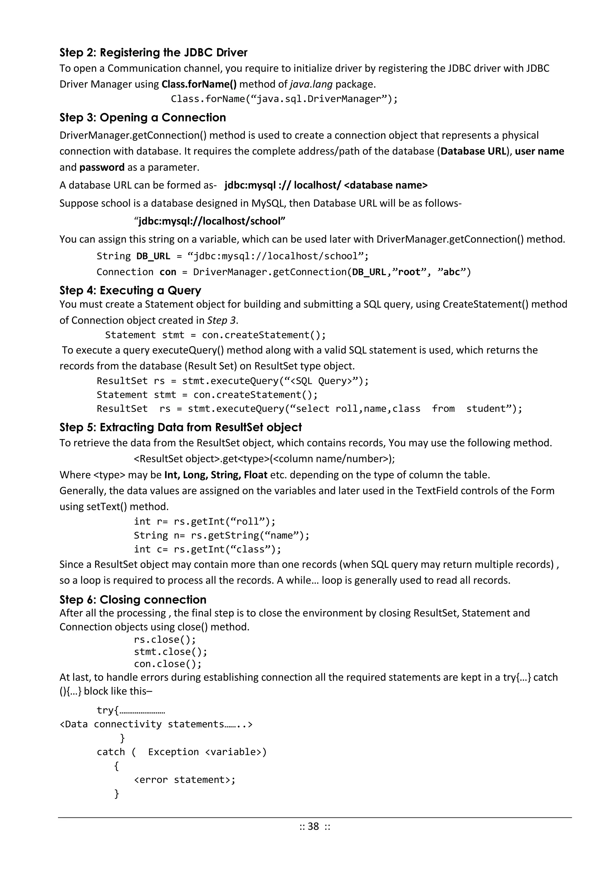 Step 2: Registering the JDBC Driver
To open a Communication channel, you require to initialize driver by registering the JDBC driver with JDBC
Driver Manager using Class.forName() method of java.lang package.
Class.forName(“java.sql.DriverManager”);
Step 3: Opening a Connection
DriverManager.getConnection() method is used to create a connection object that represents a physical
connection with database. It requires the complete address/path of the database (Database URL), user name
and password as a parameter.
A database URL can be formed as- jdbc:mysql :// localhost/ <database name>
Suppose school is a database designed in MySQL, then Database URL will be as follows-
“jdbc:mysql://localhost/school”
You can assign this string on a variable, which can be used later with DriverManager.getConnection() method.
String DB_URL = “jdbc:mysql://localhost/school”;
Connection con = DriverManager.getConnection(DB_URL,”root”, ”abc”)
Step 4: Executing a Query
You must create a Statement object for building and submitting a SQL query, using CreateStatement() method
of Connection object created in Step 3.
Statement stmt = con.createStatement();
To execute a query executeQuery() method along with a valid SQL statement is used, which returns the
records from the database (Result Set) on ResultSet type object.
ResultSet rs = stmt.executeQuery(“<SQL Query>”);
Statement stmt = con.createStatement();
ResultSet rs = stmt.executeQuery(“select roll,name,class from student”);
Step 5: Extracting Data from ResultSet object
To retrieve the data from the ResultSet object, which contains records, You may use the following method.
<ResultSet object>.get<type>(<column name/number>);
Where <type> may be Int, Long, String, Float etc. depending on the type of column the table.
Generally, the data values are assigned on the variables and later used in the TextField controls of the Form
using setText() method.
int r= rs.getInt(“roll”);
String n= rs.getString(“name”);
int c= rs.getInt(“class”);
Since a ResultSet object may contain more than one records (when SQL query may return multiple records) ,
so a loop is required to process all the records. A while… loop is generally used to read all records.
Step 6: Closing connection
After all the processing , the final step is to close the environment by closing ResultSet, Statement and
Connection objects using close() method.
rs.close();
stmt.close();
con.close();
At last, to handle errors during establishing connection all the required statements are kept in a try{…} catch
(){…} block like this–
try{……………………
<Data connectivity statements……..>
}
catch ( Exception <variable>)
{
<error statement>;
}
:: 38 ::
 