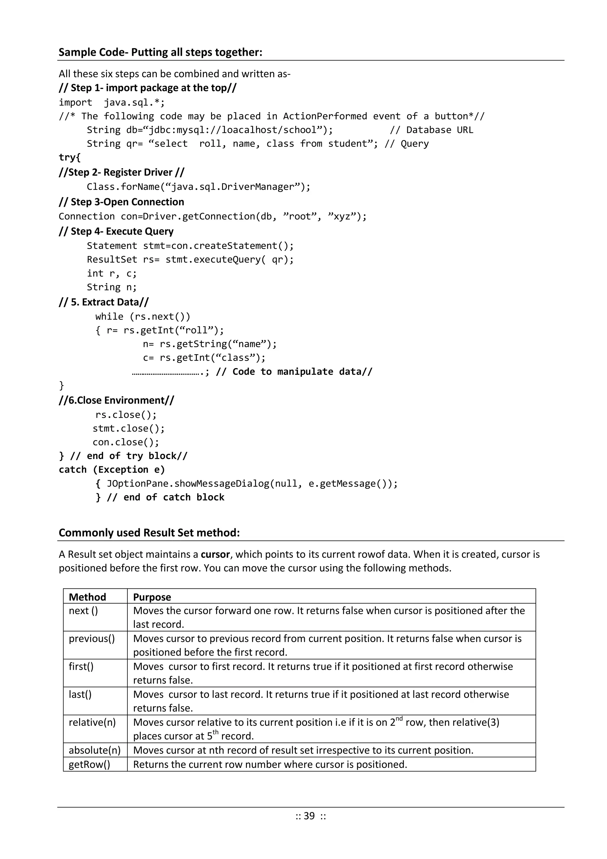 Sample Code- Putting all steps together:
All these six steps can be combined and written as-
// Step 1- import package at the top//
import java.sql.*;
//* The following code may be placed in ActionPerformed event of a button*//
String db=“jdbc:mysql://loacalhost/school”); // Database URL
String qr= “select roll, name, class from student”; // Query
try{
//Step 2- Register Driver //
Class.forName(“java.sql.DriverManager”);
// Step 3-Open Connection
Connection con=Driver.getConnection(db, ”root”, ”xyz”);
// Step 4- Execute Query
Statement stmt=con.createStatement();
ResultSet rs= stmt.executeQuery( qr);
int r, c;
String n;
// 5. Extract Data//
while (rs.next())
{ r= rs.getInt(“roll”);
n= rs.getString(“name”);
c= rs.getInt(“class”);
……………………………….; // Code to manipulate data//
}
//6.Close Environment//
rs.close();
stmt.close();
con.close();
} // end of try block//
catch (Exception e)
{ JOptionPane.showMessageDialog(null, e.getMessage());
} // end of catch block
Commonly used Result Set method:
A Result set object maintains a cursor, which points to its current rowof data. When it is created, cursor is
positioned before the first row. You can move the cursor using the following methods.
Method Purpose
next () Moves the cursor forward one row. It returns false when cursor is positioned after the
last record.
previous() Moves cursor to previous record from current position. It returns false when cursor is
positioned before the first record.
first() Moves cursor to first record. It returns true if it positioned at first record otherwise
returns false.
last() Moves cursor to last record. It returns true if it positioned at last record otherwise
returns false.
relative(n) Moves cursor relative to its current position i.e if it is on 2nd
row, then relative(3)
places cursor at 5th
record.
absolute(n) Moves cursor at nth record of result set irrespective to its current position.
getRow() Returns the current row number where cursor is positioned.
:: 39 ::
 
