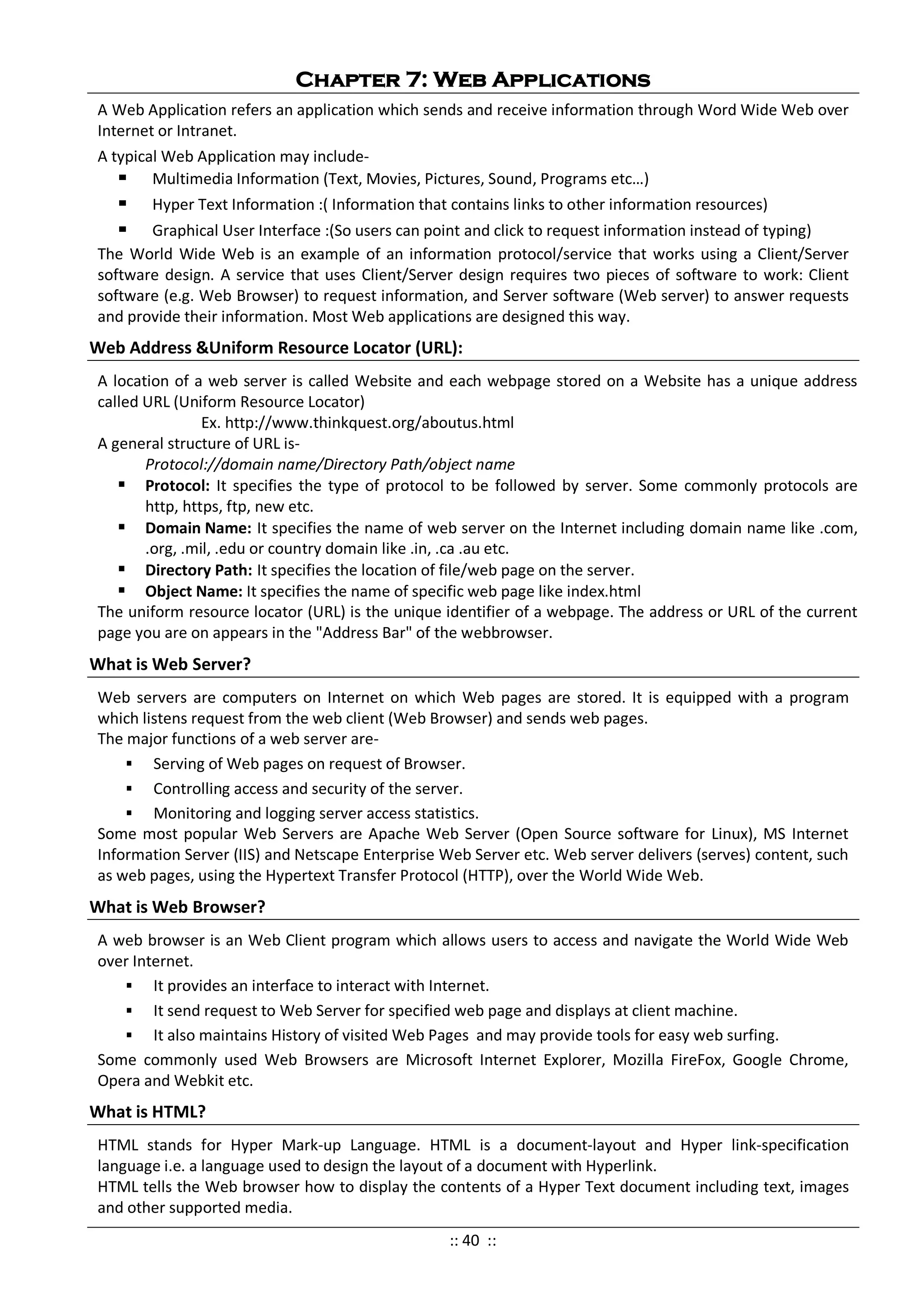 Chapter 7: Web Applications
A Web Application refers an application which sends and receive information through Word Wide Web over
Internet or Intranet.
A typical Web Application may include-
 Multimedia Information (Text, Movies, Pictures, Sound, Programs etc…)
 Hyper Text Information :( Information that contains links to other information resources)
 Graphical User Interface :(So users can point and click to request information instead of typing)
The World Wide Web is an example of an information protocol/service that works using a Client/Server
software design. A service that uses Client/Server design requires two pieces of software to work: Client
software (e.g. Web Browser) to request information, and Server software (Web server) to answer requests
and provide their information. Most Web applications are designed this way.
Web Address &Uniform Resource Locator (URL):
A location of a web server is called Website and each webpage stored on a Website has a unique address
called URL (Uniform Resource Locator)
Ex. http://www.thinkquest.org/aboutus.html
A general structure of URL is-
Protocol://domain name/Directory Path/object name
 Protocol: It specifies the type of protocol to be followed by server. Some commonly protocols are
http, https, ftp, new etc.
 Domain Name: It specifies the name of web server on the Internet including domain name like .com,
.org, .mil, .edu or country domain like .in, .ca .au etc.
 Directory Path: It specifies the location of file/web page on the server.
 Object Name: It specifies the name of specific web page like index.html
The uniform resource locator (URL) is the unique identifier of a webpage. The address or URL of the current
page you are on appears in the "Address Bar" of the webbrowser.
What is Web Server?
Web servers are computers on Internet on which Web pages are stored. It is equipped with a program
which listens request from the web client (Web Browser) and sends web pages.
The major functions of a web server are-
 Serving of Web pages on request of Browser.
 Controlling access and security of the server.
 Monitoring and logging server access statistics.
Some most popular Web Servers are Apache Web Server (Open Source software for Linux), MS Internet
Information Server (IIS) and Netscape Enterprise Web Server etc. Web server delivers (serves) content, such
as web pages, using the Hypertext Transfer Protocol (HTTP), over the World Wide Web.
What is Web Browser?
A web browser is an Web Client program which allows users to access and navigate the World Wide Web
over Internet.
 It provides an interface to interact with Internet.
 It send request to Web Server for specified web page and displays at client machine.
 It also maintains History of visited Web Pages and may provide tools for easy web surfing.
Some commonly used Web Browsers are Microsoft Internet Explorer, Mozilla FireFox, Google Chrome,
Opera and Webkit etc.
What is HTML?
HTML stands for Hyper Mark-up Language. HTML is a document-layout and Hyper link-specification
language i.e. a language used to design the layout of a document with Hyperlink.
HTML tells the Web browser how to display the contents of a Hyper Text document including text, images
and other supported media.
:: 40 ::
 