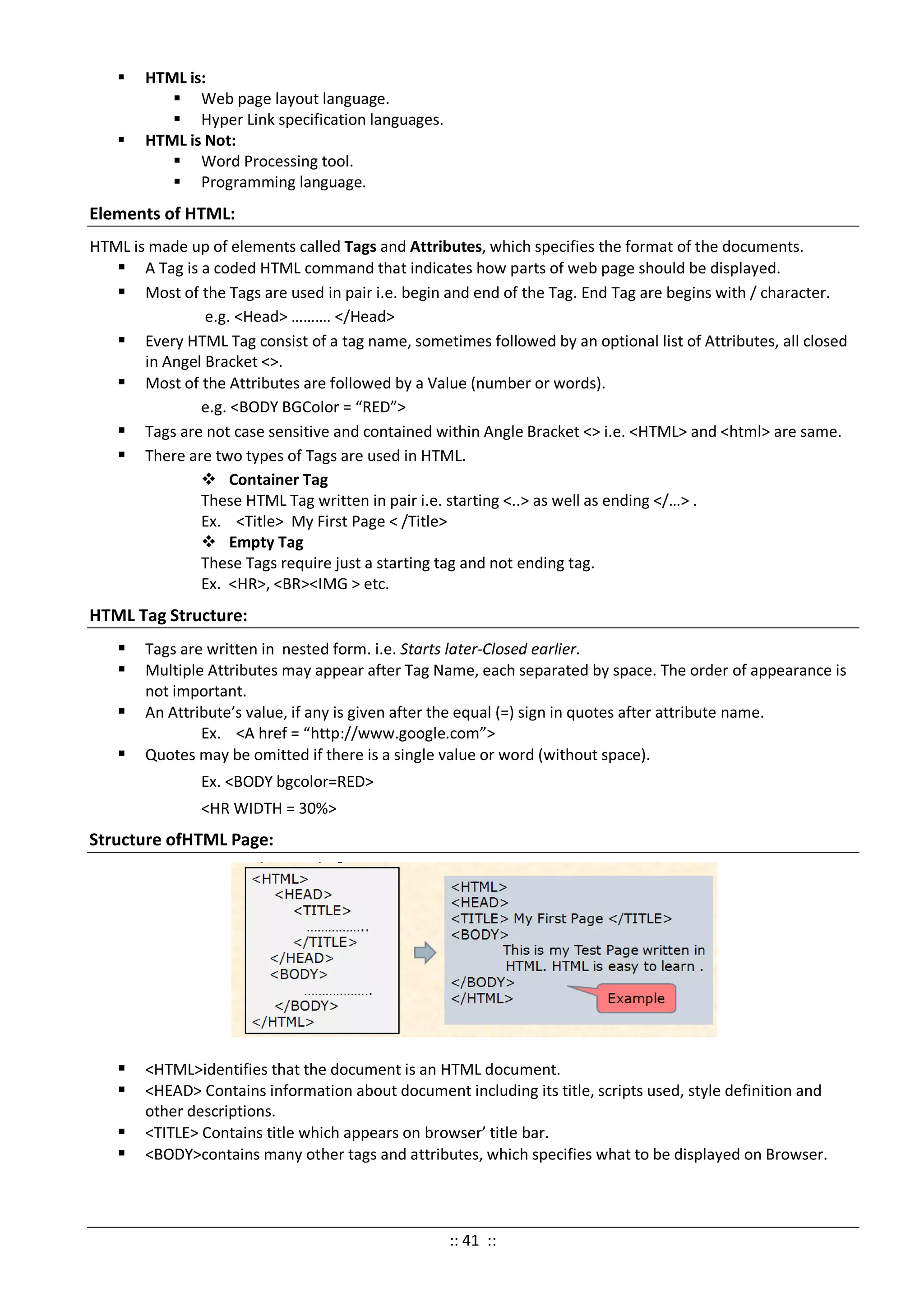  HTML is:
 Web page layout language.
 Hyper Link specification languages.
 HTML is Not:
 Word Processing tool.
 Programming language.
Elements of HTML:
HTML is made up of elements called Tags and Attributes, which specifies the format of the documents.
 A Tag is a coded HTML command that indicates how parts of web page should be displayed.
 Most of the Tags are used in pair i.e. begin and end of the Tag. End Tag are begins with / character.
e.g. <Head> ………. </Head>
 Every HTML Tag consist of a tag name, sometimes followed by an optional list of Attributes, all closed
in Angel Bracket <>.
 Most of the Attributes are followed by a Value (number or words).
e.g. <BODY BGColor = “RED”>
 Tags are not case sensitive and contained within Angle Bracket <> i.e. <HTML> and <html> are same.
 There are two types of Tags are used in HTML.
 Container Tag
These HTML Tag written in pair i.e. starting <..> as well as ending </…> .
Ex. <Title> My First Page < /Title>
 Empty Tag
These Tags require just a starting tag and not ending tag.
Ex. <HR>, <BR><IMG > etc.
HTML Tag Structure:
 Tags are written in nested form. i.e. Starts later-Closed earlier.
 Multiple Attributes may appear after Tag Name, each separated by space. The order of appearance is
not important.
 An Attribute’s value, if any is given after the equal (=) sign in quotes after attribute name.
Ex. <A href = “http://www.google.com”>
 Quotes may be omitted if there is a single value or word (without space).
Ex. <BODY bgcolor=RED>
<HR WIDTH = 30%>
Structure ofHTML Page:
 <HTML>identifies that the document is an HTML document.
 <HEAD> Contains information about document including its title, scripts used, style definition and
other descriptions.
 <TITLE> Contains title which appears on browser’ title bar.
 <BODY>contains many other tags and attributes, which specifies what to be displayed on Browser.
:: 41 ::
 