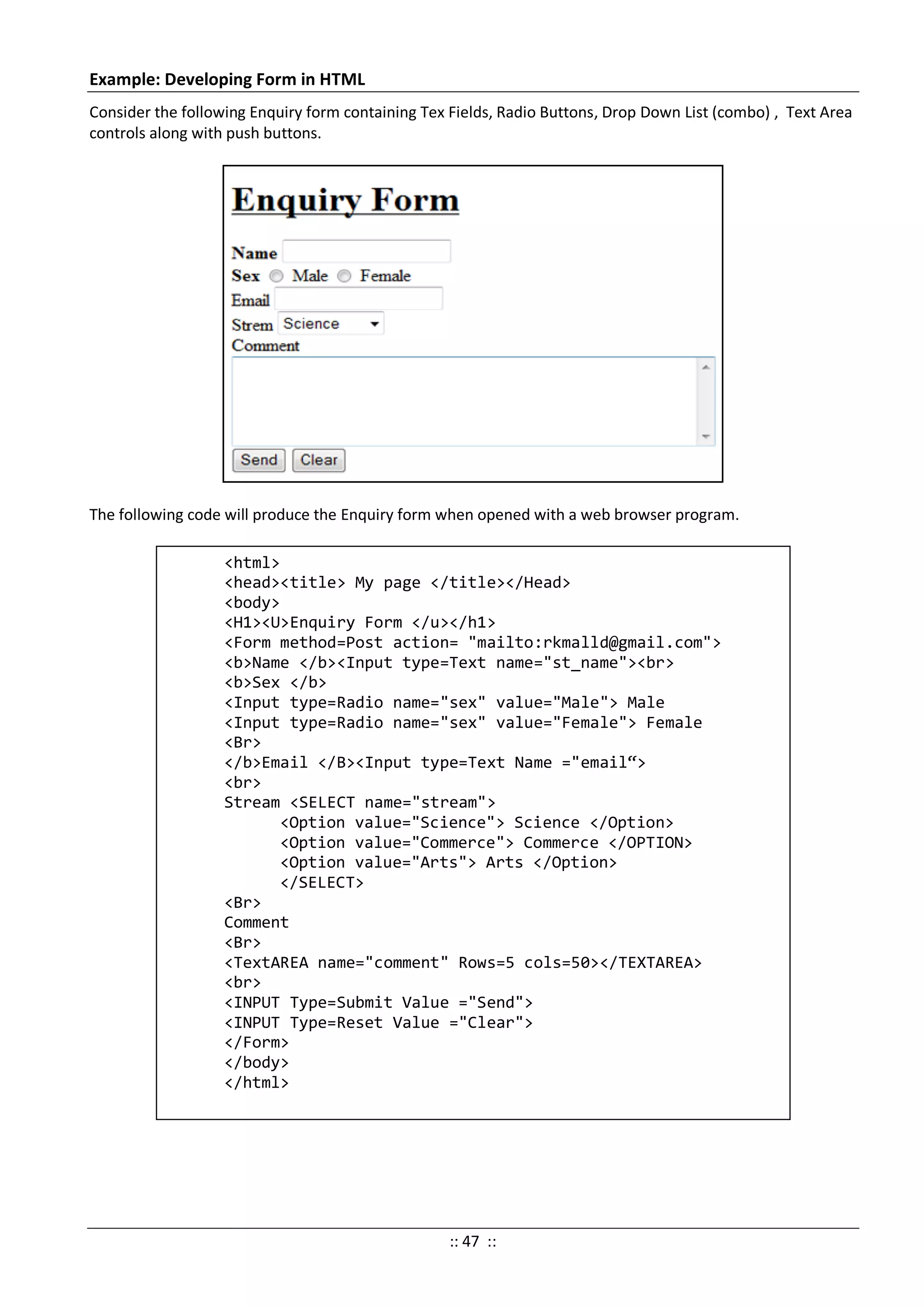 Example: Developing Form in HTML
Consider the following Enquiry form containing Tex Fields, Radio Buttons, Drop Down List (combo) , Text Area
controls along with push buttons.
The following code will produce the Enquiry form when opened with a web browser program.
<html>
<head><title> My page </title></Head>
<body>
<H1><U>Enquiry Form </u></h1>
<Form method=Post action= "mailto:rkmalld@gmail.com">
<b>Name </b><Input type=Text name="st_name"><br>
<b>Sex </b>
<Input type=Radio name="sex" value="Male"> Male
<Input type=Radio name="sex" value="Female"> Female
<Br>
</b>Email </B><Input type=Text Name ="email“>
<br>
Stream <SELECT name="stream">
<Option value="Science"> Science </Option>
<Option value="Commerce"> Commerce </OPTION>
<Option value="Arts"> Arts </Option>
</SELECT>
<Br>
Comment
<Br>
<TextAREA name="comment" Rows=5 cols=50></TEXTAREA>
<br>
<INPUT Type=Submit Value ="Send">
<INPUT Type=Reset Value ="Clear">
</Form>
</body>
</html>
:: 47 ::
 