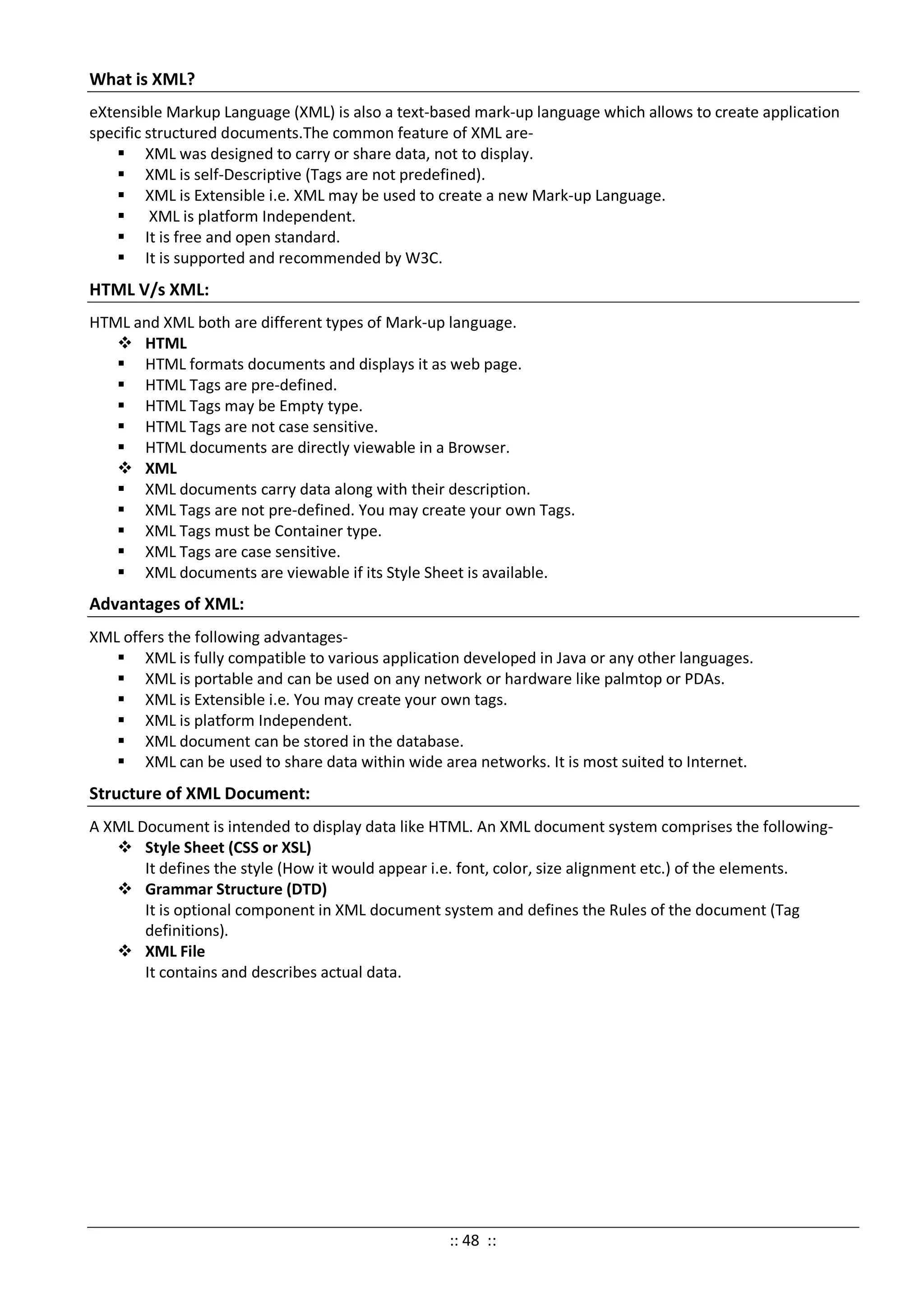 What is XML?
eXtensible Markup Language (XML) is also a text-based mark-up language which allows to create application
specific structured documents.The common feature of XML are-
 XML was designed to carry or share data, not to display.
 XML is self-Descriptive (Tags are not predefined).
 XML is Extensible i.e. XML may be used to create a new Mark-up Language.
 XML is platform Independent.
 It is free and open standard.
 It is supported and recommended by W3C.
HTML V/s XML:
HTML and XML both are different types of Mark-up language.
 HTML
 HTML formats documents and displays it as web page.
 HTML Tags are pre-defined.
 HTML Tags may be Empty type.
 HTML Tags are not case sensitive.
 HTML documents are directly viewable in a Browser.
 XML
 XML documents carry data along with their description.
 XML Tags are not pre-defined. You may create your own Tags.
 XML Tags must be Container type.
 XML Tags are case sensitive.
 XML documents are viewable if its Style Sheet is available.
Advantages of XML:
XML offers the following advantages-
 XML is fully compatible to various application developed in Java or any other languages.
 XML is portable and can be used on any network or hardware like palmtop or PDAs.
 XML is Extensible i.e. You may create your own tags.
 XML is platform Independent.
 XML document can be stored in the database.
 XML can be used to share data within wide area networks. It is most suited to Internet.
Structure of XML Document:
A XML Document is intended to display data like HTML. An XML document system comprises the following-
 Style Sheet (CSS or XSL)
It defines the style (How it would appear i.e. font, color, size alignment etc.) of the elements.
 Grammar Structure (DTD)
It is optional component in XML document system and defines the Rules of the document (Tag
definitions).
 XML File
It contains and describes actual data.
:: 48 ::
 