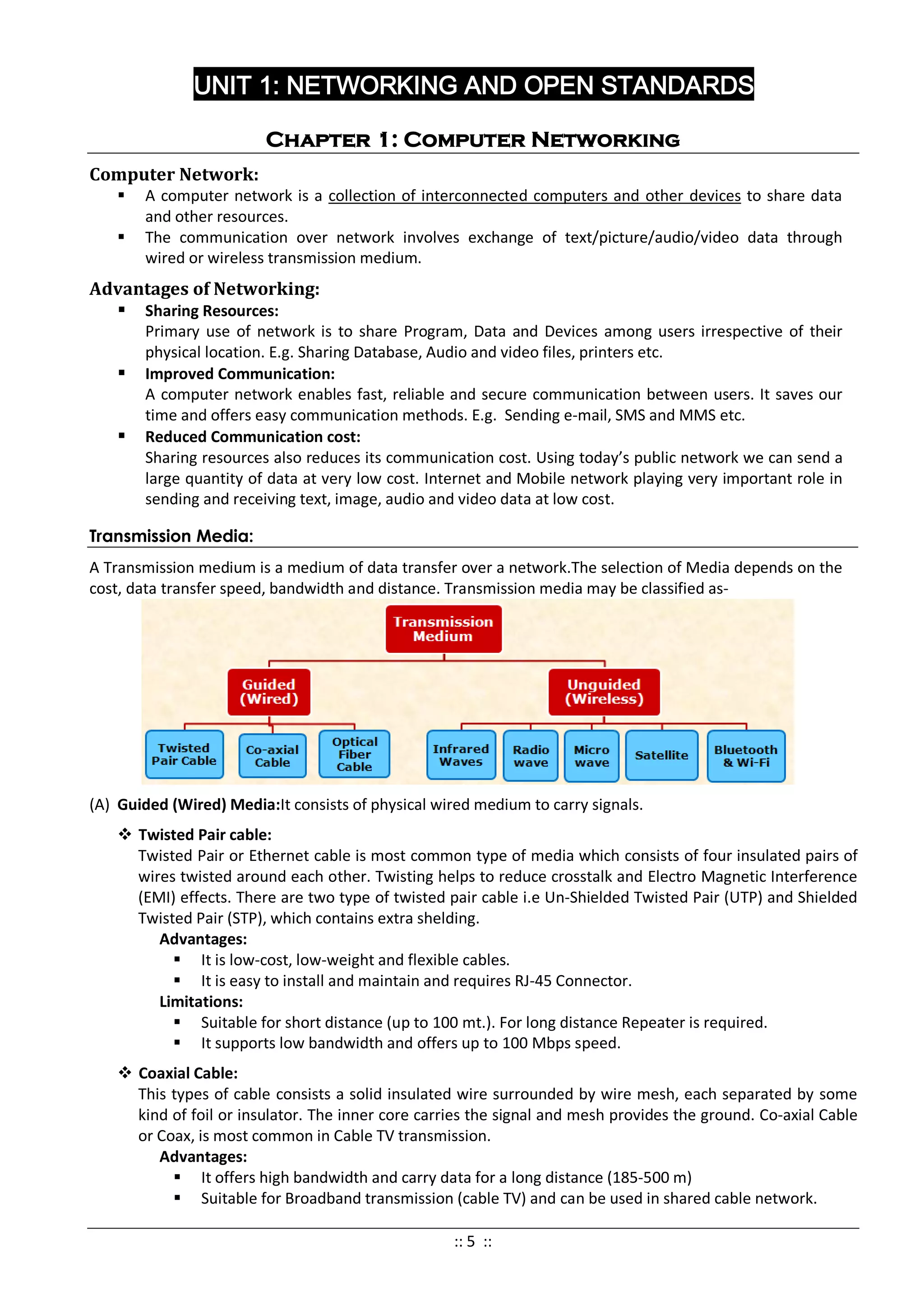 UNIT 1: NETWORKING AND OPEN STANDARDS
Chapter 1: Computer Networking
Computer Network:
 A computer network is a collection of interconnected computers and other devices to share data
and other resources.
 The communication over network involves exchange of text/picture/audio/video data through
wired or wireless transmission medium.
Advantages of Networking:
 Sharing Resources:
Primary use of network is to share Program, Data and Devices among users irrespective of their
physical location. E.g. Sharing Database, Audio and video files, printers etc.
 Improved Communication:
A computer network enables fast, reliable and secure communication between users. It saves our
time and offers easy communication methods. E.g. Sending e-mail, SMS and MMS etc.
 Reduced Communication cost:
Sharing resources also reduces its communication cost. Using today’s public network we can send a
large quantity of data at very low cost. Internet and Mobile network playing very important role in
sending and receiving text, image, audio and video data at low cost.
Transmission Media:
A Transmission medium is a medium of data transfer over a network.The selection of Media depends on the
cost, data transfer speed, bandwidth and distance. Transmission media may be classified as-
(A) Guided (Wired) Media:It consists of physical wired medium to carry signals.
 Twisted Pair cable:
Twisted Pair or Ethernet cable is most common type of media which consists of four insulated pairs of
wires twisted around each other. Twisting helps to reduce crosstalk and Electro Magnetic Interference
(EMI) effects. There are two type of twisted pair cable i.e Un-Shielded Twisted Pair (UTP) and Shielded
Twisted Pair (STP), which contains extra shelding.
Advantages:
 It is low-cost, low-weight and flexible cables.
 It is easy to install and maintain and requires RJ-45 Connector.
Limitations:
 Suitable for short distance (up to 100 mt.). For long distance Repeater is required.
 It supports low bandwidth and offers up to 100 Mbps speed.
 Coaxial Cable:
This types of cable consists a solid insulated wire surrounded by wire mesh, each separated by some
kind of foil or insulator. The inner core carries the signal and mesh provides the ground. Co-axial Cable
or Coax, is most common in Cable TV transmission.
Advantages:
 It offers high bandwidth and carry data for a long distance (185-500 m)
 Suitable for Broadband transmission (cable TV) and can be used in shared cable network.
:: 5 ::
 