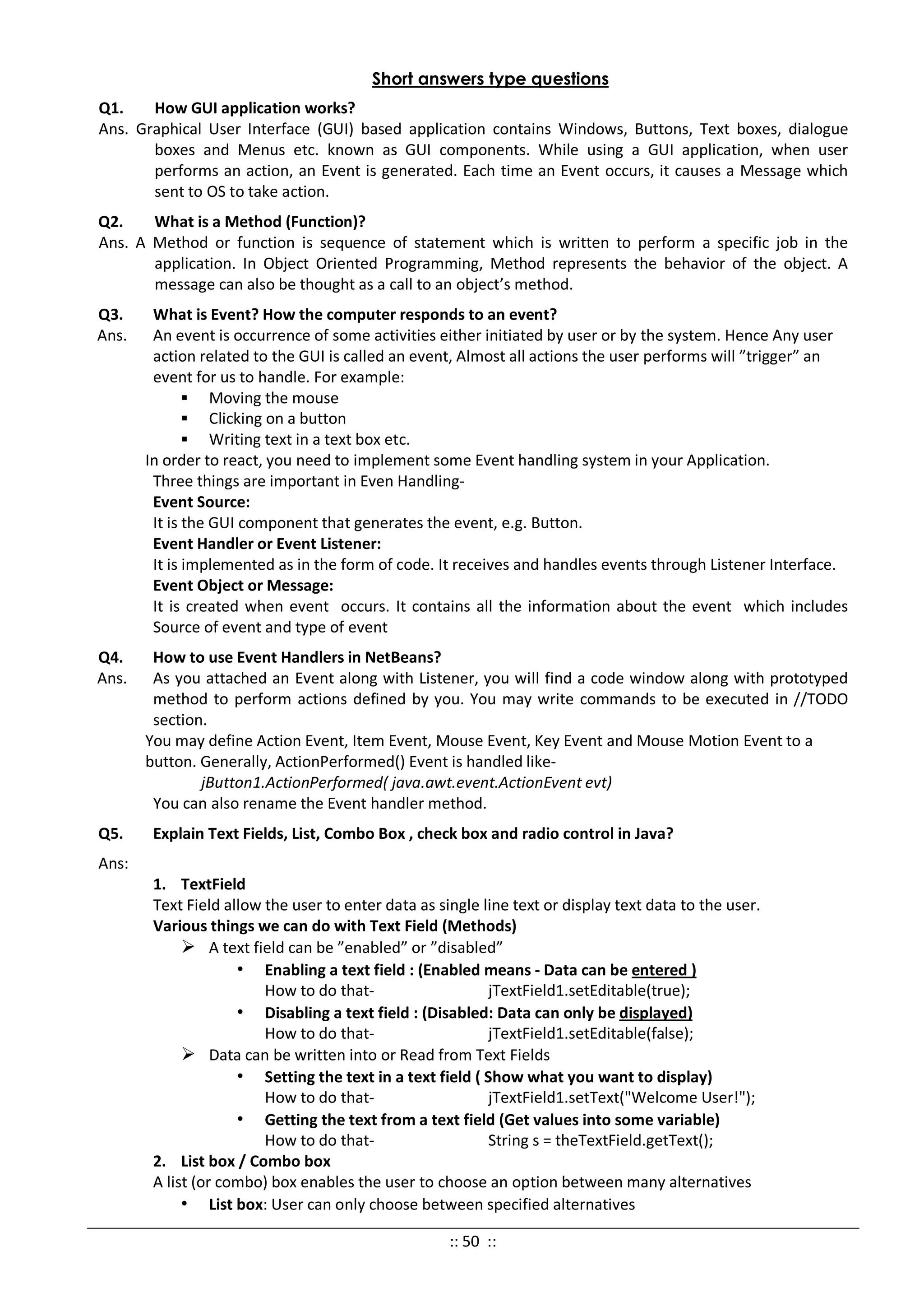 Short answers type questions
Q1. How GUI application works?
Ans. Graphical User Interface (GUI) based application contains Windows, Buttons, Text boxes, dialogue
boxes and Menus etc. known as GUI components. While using a GUI application, when user
performs an action, an Event is generated. Each time an Event occurs, it causes a Message which
sent to OS to take action.
Q2. What is a Method (Function)?
Ans. A Method or function is sequence of statement which is written to perform a specific job in the
application. In Object Oriented Programming, Method represents the behavior of the object. A
message can also be thought as a call to an object’s method.
Q3. What is Event? How the computer responds to an event?
Ans. An event is occurrence of some activities either initiated by user or by the system. Hence Any user
action related to the GUI is called an event, Almost all actions the user performs will ”trigger” an
event for us to handle. For example:
 Moving the mouse
 Clicking on a button
 Writing text in a text box etc.
In order to react, you need to implement some Event handling system in your Application.
Three things are important in Even Handling-
Event Source:
It is the GUI component that generates the event, e.g. Button.
Event Handler or Event Listener:
It is implemented as in the form of code. It receives and handles events through Listener Interface.
Event Object or Message:
It is created when event occurs. It contains all the information about the event which includes
Source of event and type of event
Q4. How to use Event Handlers in NetBeans?
Ans. As you attached an Event along with Listener, you will find a code window along with prototyped
method to perform actions defined by you. You may write commands to be executed in //TODO
section.
You may define Action Event, Item Event, Mouse Event, Key Event and Mouse Motion Event to a
button. Generally, ActionPerformed() Event is handled like-
jButton1.ActionPerformed( java.awt.event.ActionEvent evt)
You can also rename the Event handler method.
Q5. Explain Text Fields, List, Combo Box , check box and radio control in Java?
Ans:
1. TextField
Text Field allow the user to enter data as single line text or display text data to the user.
Various things we can do with Text Field (Methods)
 A text field can be ”enabled” or ”disabled”
• Enabling a text field : (Enabled means - Data can be entered )
How to do that- jTextField1.setEditable(true);
• Disabling a text field : (Disabled: Data can only be displayed)
How to do that- jTextField1.setEditable(false);
 Data can be written into or Read from Text Fields
• Setting the text in a text field ( Show what you want to display)
How to do that- jTextField1.setText("Welcome User!");
• Getting the text from a text field (Get values into some variable)
How to do that- String s = theTextField.getText();
2. List box / Combo box
A list (or combo) box enables the user to choose an option between many alternatives
• List box: User can only choose between specified alternatives
:: 50 ::
 
