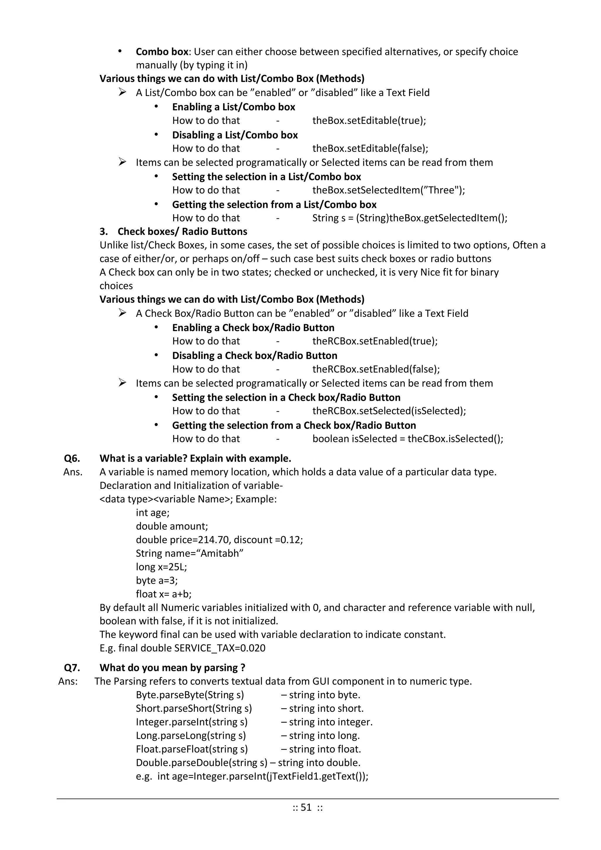 • Combo box: User can either choose between specified alternatives, or specify choice
manually (by typing it in)
Various things we can do with List/Combo Box (Methods)
 A List/Combo box can be ”enabled” or ”disabled” like a Text Field
• Enabling a List/Combo box
How to do that - theBox.setEditable(true);
• Disabling a List/Combo box
How to do that - theBox.setEditable(false);
 Items can be selected programatically or Selected items can be read from them
• Setting the selection in a List/Combo box
How to do that - theBox.setSelectedItem(”Three");
• Getting the selection from a List/Combo box
How to do that - String s = (String)theBox.getSelectedItem();
3. Check boxes/ Radio Buttons
Unlike list/Check Boxes, in some cases, the set of possible choices is limited to two options, Often a
case of either/or, or perhaps on/off – such case best suits check boxes or radio buttons
A Check box can only be in two states; checked or unchecked, it is very Nice fit for binary
choices
Various things we can do with List/Combo Box (Methods)
 A Check Box/Radio Button can be ”enabled” or ”disabled” like a Text Field
• Enabling a Check box/Radio Button
How to do that - theRCBox.setEnabled(true);
• Disabling a Check box/Radio Button
How to do that - theRCBox.setEnabled(false);
 Items can be selected programatically or Selected items can be read from them
• Setting the selection in a Check box/Radio Button
How to do that - theRCBox.setSelected(isSelected);
• Getting the selection from a Check box/Radio Button
How to do that - boolean isSelected = theCBox.isSelected();
Q6. What is a variable? Explain with example.
Ans. A variable is named memory location, which holds a data value of a particular data type.
Declaration and Initialization of variable-
<data type><variable Name>; Example:
int age;
double amount;
double price=214.70, discount =0.12;
String name=“Amitabh”
long x=25L;
byte a=3;
float x= a+b;
By default all Numeric variables initialized with 0, and character and reference variable with null,
boolean with false, if it is not initialized.
The keyword final can be used with variable declaration to indicate constant.
E.g. final double SERVICE_TAX=0.020
Q7. What do you mean by parsing ?
Ans: The Parsing refers to converts textual data from GUI component in to numeric type.
Byte.parseByte(String s) – string into byte.
Short.parseShort(String s) – string into short.
Integer.parseInt(string s) – string into integer.
Long.parseLong(string s) – string into long.
Float.parseFloat(string s) – string into float.
Double.parseDouble(string s) – string into double.
e.g. int age=Integer.parseInt(jTextField1.getText());
:: 51 ::
 