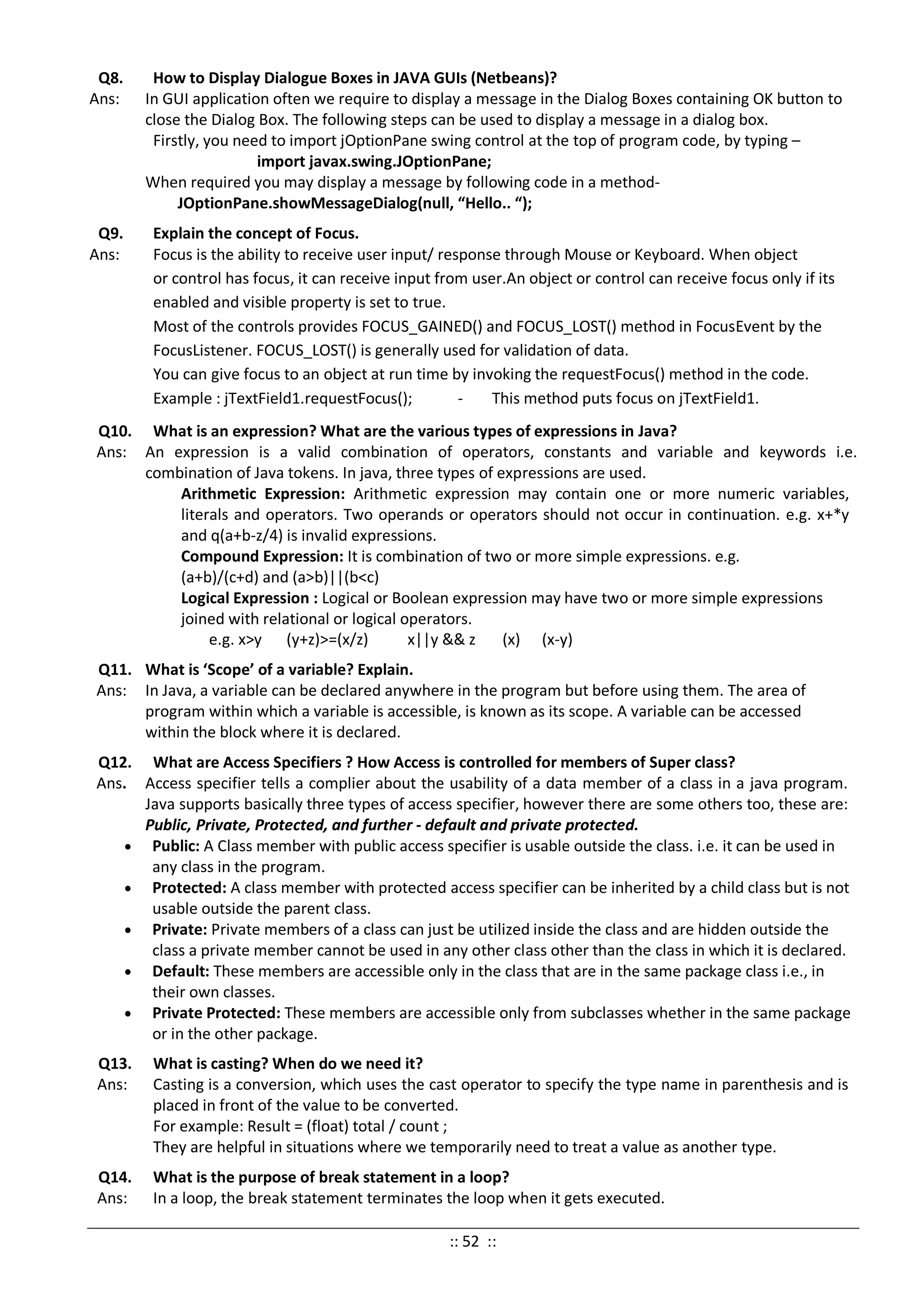 Q8. How to Display Dialogue Boxes in JAVA GUIs (Netbeans)?
Ans: In GUI application often we require to display a message in the Dialog Boxes containing OK button to
close the Dialog Box. The following steps can be used to display a message in a dialog box.
Firstly, you need to import jOptionPane swing control at the top of program code, by typing –
import javax.swing.JOptionPane;
When required you may display a message by following code in a method-
JOptionPane.showMessageDialog(null, “Hello.. “);
Q9. Explain the concept of Focus.
Ans: Focus is the ability to receive user input/ response through Mouse or Keyboard. When object
or control has focus, it can receive input from user.An object or control can receive focus only if its
enabled and visible property is set to true.
Most of the controls provides FOCUS_GAINED() and FOCUS_LOST() method in FocusEvent by the
FocusListener. FOCUS_LOST() is generally used for validation of data.
You can give focus to an object at run time by invoking the requestFocus() method in the code.
Example : jTextField1.requestFocus(); - This method puts focus on jTextField1.
Q10. What is an expression? What are the various types of expressions in Java?
Ans: An expression is a valid combination of operators, constants and variable and keywords i.e.
combination of Java tokens. In java, three types of expressions are used.
Arithmetic Expression: Arithmetic expression may contain one or more numeric variables,
literals and operators. Two operands or operators should not occur in continuation. e.g. x+*y
and q(a+b-z/4) is invalid expressions.
Compound Expression: It is combination of two or more simple expressions. e.g.
(a+b)/(c+d) and (a>b)||(b<c)
Logical Expression : Logical or Boolean expression may have two or more simple expressions
joined with relational or logical operators.
e.g. x>y (y+z)>=(x/z) x||y && z (x) (x-y)
Q11. What is ‘Scope’ of a variable? Explain.
Ans: In Java, a variable can be declared anywhere in the program but before using them. The area of
program within which a variable is accessible, is known as its scope. A variable can be accessed
within the block where it is declared.
Q12. What are Access Specifiers ? How Access is controlled for members of Super class?
Ans. Access specifier tells a complier about the usability of a data member of a class in a java program.
Java supports basically three types of access specifier, however there are some others too, these are:
Public, Private, Protected, and further - default and private protected.
• Public: A Class member with public access specifier is usable outside the class. i.e. it can be used in
any class in the program.
• Protected: A class member with protected access specifier can be inherited by a child class but is not
usable outside the parent class.
• Private: Private members of a class can just be utilized inside the class and are hidden outside the
class a private member cannot be used in any other class other than the class in which it is declared.
• Default: These members are accessible only in the class that are in the same package class i.e., in
their own classes.
• Private Protected: These members are accessible only from subclasses whether in the same package
or in the other package.
Q13. What is casting? When do we need it?
Ans: Casting is a conversion, which uses the cast operator to specify the type name in parenthesis and is
placed in front of the value to be converted.
For example: Result = (float) total / count ;
They are helpful in situations where we temporarily need to treat a value as another type.
Q14. What is the purpose of break statement in a loop?
Ans: In a loop, the break statement terminates the loop when it gets executed.
:: 52 ::
 