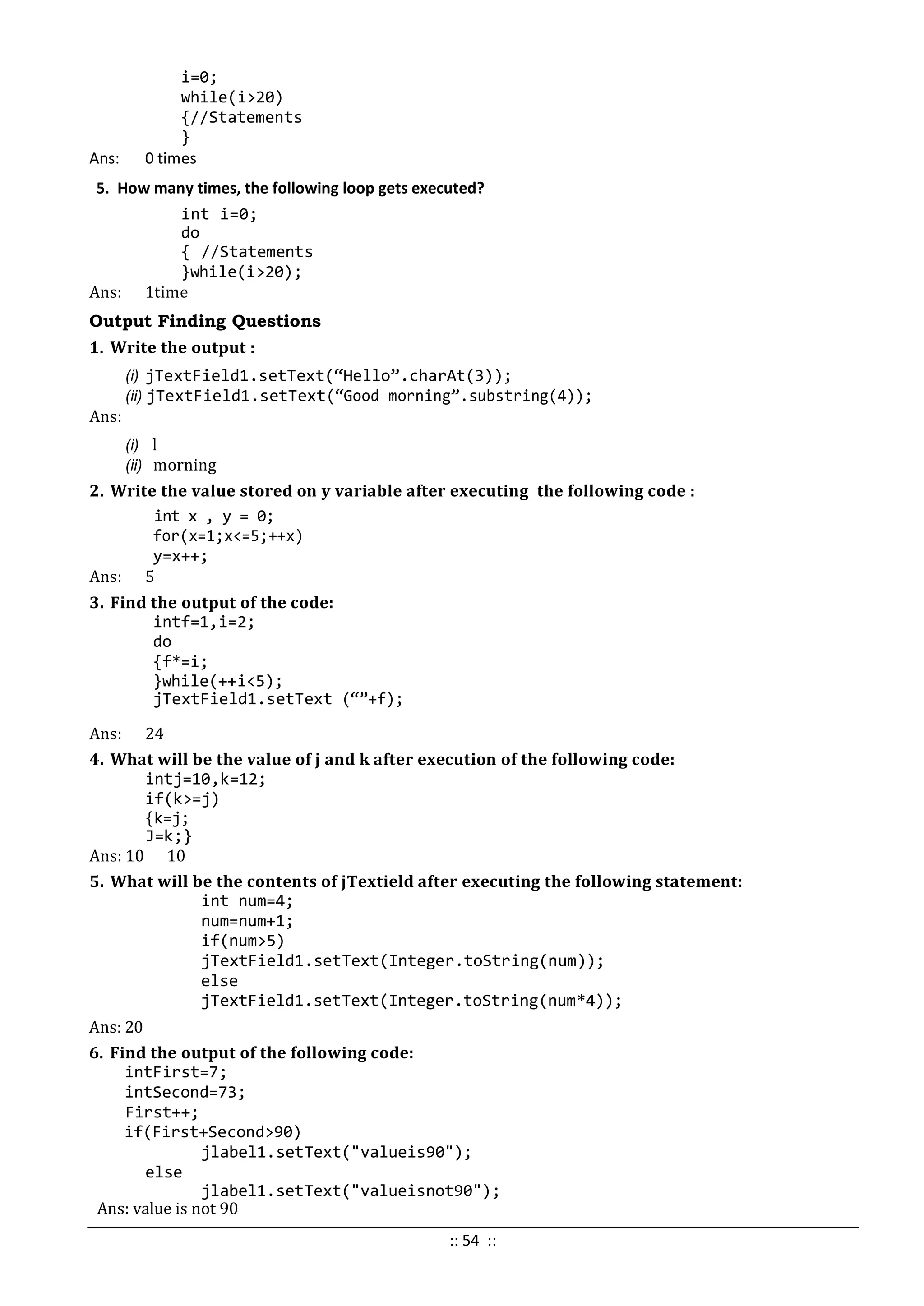 i=0;
while(i>20)
{//Statements
}
Ans: 0 times
5. How many times, the following loop gets executed?
int i=0;
do
{ //Statements
}while(i>20);
Ans: 1time
Output Finding Questions
1. Write the output :
(i) jTextField1.setText(“Hello”.charAt(3));
(ii) jTextField1.setText(“Good morning”.substring(4));
Ans:
(i) l
(ii) morning
2. Write the value stored on y variable after executing the following code :
int x , y = 0;
for(x=1;x<=5;++x)
y=x++;
Ans: 5
3. Find the output of the code:
intf=1,i=2;
do
{f*=i;
}while(++i<5);
jTextField1.setText (“”+f);
Ans: 24
4. What will be the value of j and k after execution of the following code:
intj=10,k=12;
if(k>=j)
{k=j;
J=k;}
Ans: 10 10
5. What will be the contents of jTextield after executing the following statement:
int num=4;
num=num+1;
if(num>5)
jTextField1.setText(Integer.toString(num));
else
jTextField1.setText(Integer.toString(num*4));
Ans: 20
6. Find the output of the following code:
intFirst=7;
intSecond=73;
First++;
if(First+Second>90)
jlabel1.setText("valueis90");
else
jlabel1.setText("valueisnot90");
Ans: value is not 90
:: 54 ::
 