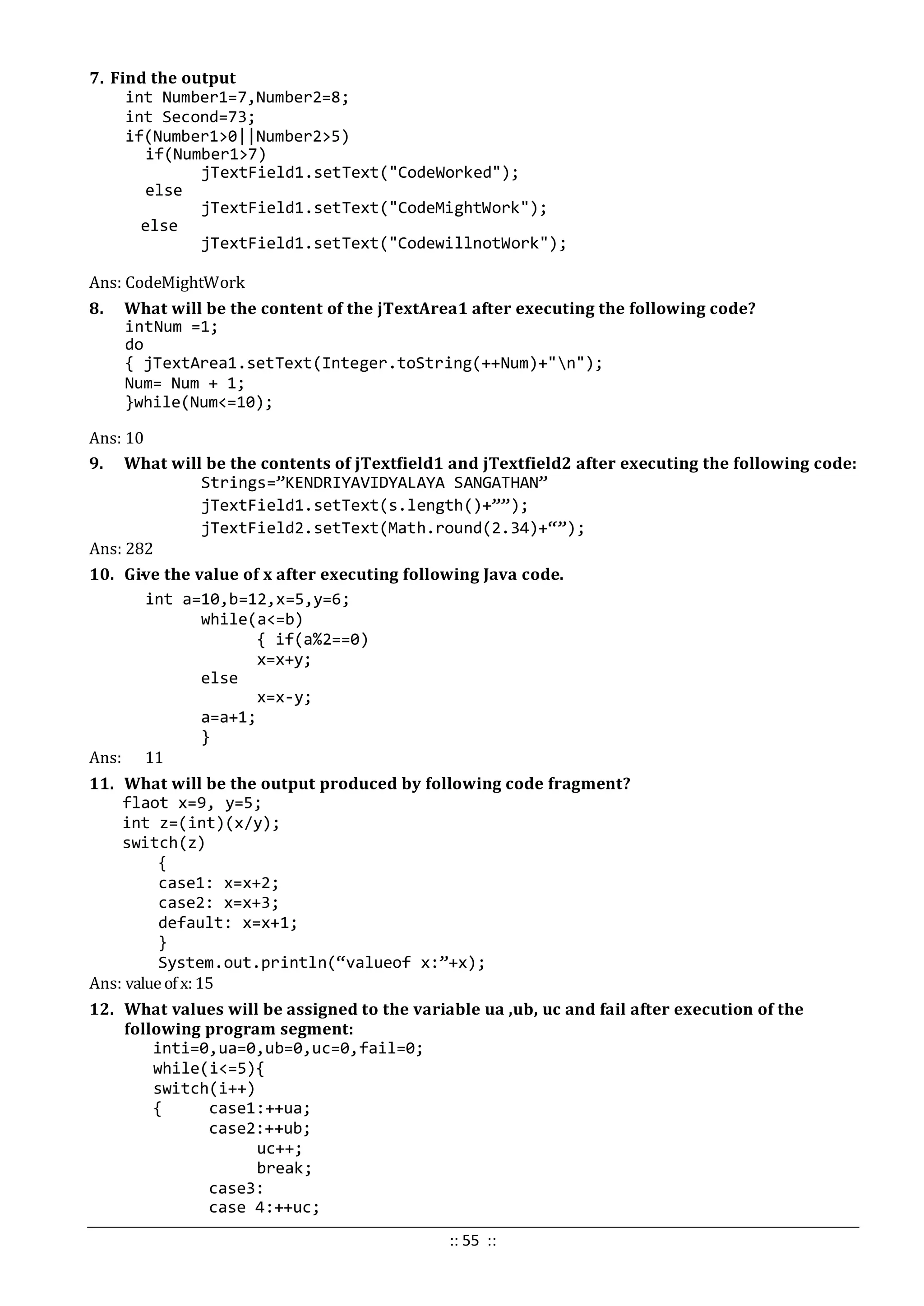 7. Find the output
int Number1=7,Number2=8;
int Second=73;
if(Number1>0||Number2>5)
if(Number1>7)
jTextField1.setText("CodeWorked");
else
jTextField1.setText("CodeMightWork");
else
jTextField1.setText("CodewillnotWork");
Ans: CodeMightWork
8. What will be the content of the jTextArea1 after executing the following code?
intNum =1;
do
{ jTextArea1.setText(Integer.toString(++Num)+"n");
Num= Num + 1;
}while(Num<=10);
Ans: 10
9. What will be the contents of jTextfield1 and jTextfield2 after executing the following code:
Strings=”KENDRIYAVIDYALAYA SANGATHAN”
jTextField1.setText(s.length()+””);
jTextField2.setText(Math.round(2.34)+“”);
Ans: 282
10. Give the value of x after executing following Java code.
int a=10,b=12,x=5,y=6;
while(a<=b)
{ if(a%2==0)
x=x+y;
else
x=x-y;
a=a+1;
}
Ans: 11
11. What will be the output produced by following code fragment?
flaot x=9, y=5;
int z=(int)(x/y);
switch(z)
{
case1: x=x+2;
case2: x=x+3;
default: x=x+1;
}
System.out.println(“valueof x:”+x);
Ans: valueof x:15
12. What values will be assigned to the variable ua ,ub, uc and fail after execution of the
following program segment:
inti=0,ua=0,ub=0,uc=0,fail=0;
while(i<=5){
switch(i++)
{ case1:++ua;
case2:++ub;
uc++;
break;
case3:
case 4:++uc;
:: 55 ::
 
