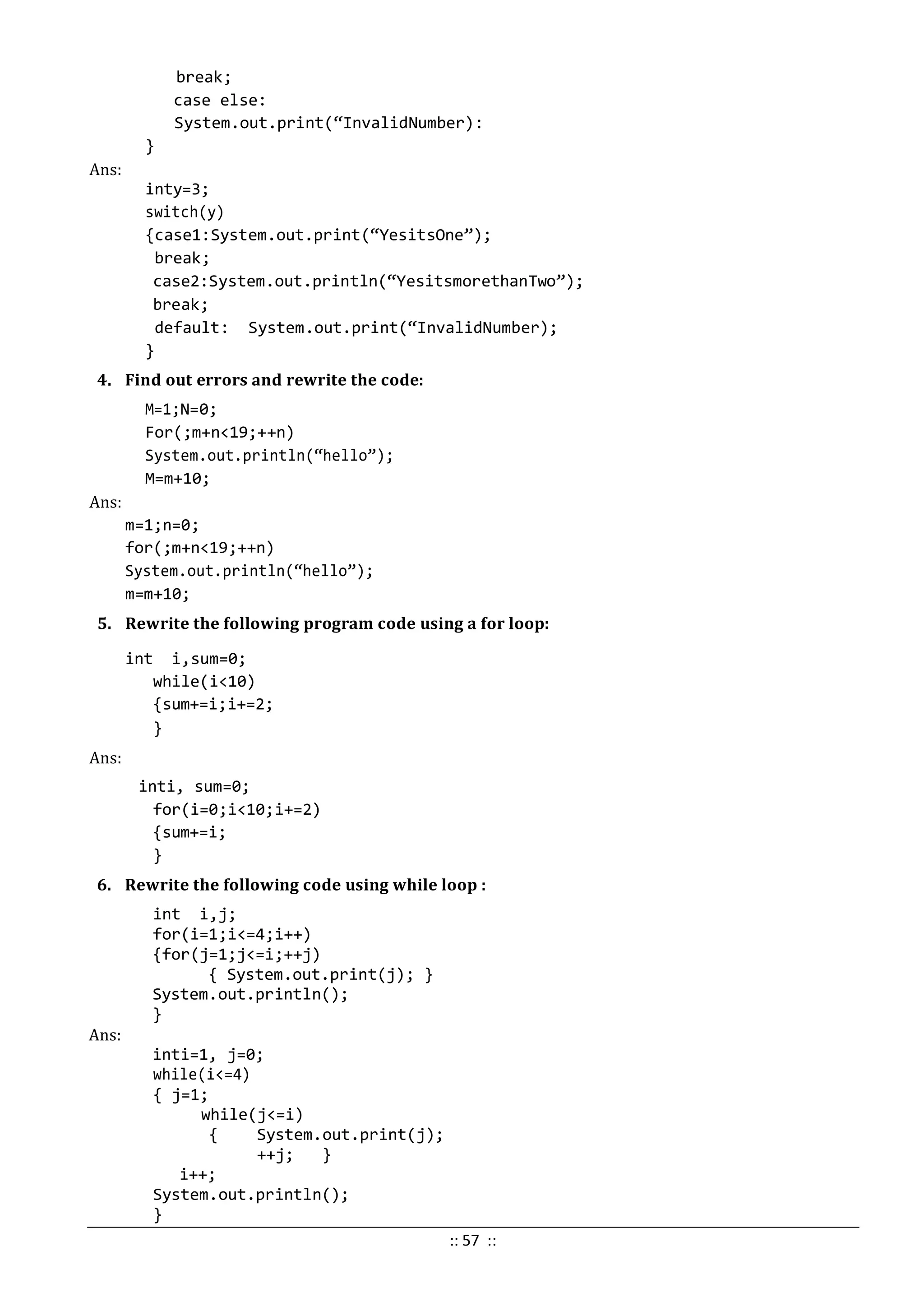 break;
case else:
System.out.print(“InvalidNumber):
}
Ans:
inty=3;
switch(y)
{case1:System.out.print(“YesitsOne”);
break;
case2:System.out.println(“YesitsmorethanTwo”);
break;
default: System.out.print(“InvalidNumber);
}
4. Find out errors and rewrite the code:
M=1;N=0;
For(;m+n<19;++n)
System.out.println(“hello”);
M=m+10;
Ans:
m=1;n=0;
for(;m+n<19;++n)
System.out.println(“hello”);
m=m+10;
5. Rewrite the following program code using a for loop:
int i,sum=0;
while(i<10)
{sum+=i;i+=2;
}
Ans:
inti, sum=0;
for(i=0;i<10;i+=2)
{sum+=i;
}
6. Rewrite the following code using while loop :
int i,j;
for(i=1;i<=4;i++)
{for(j=1;j<=i;++j)
{ System.out.print(j); }
System.out.println();
}
Ans:
inti=1, j=0;
while(i<=4)
{ j=1;
while(j<=i)
{ System.out.print(j);
++j; }
i++;
System.out.println();
}
:: 57 ::
 