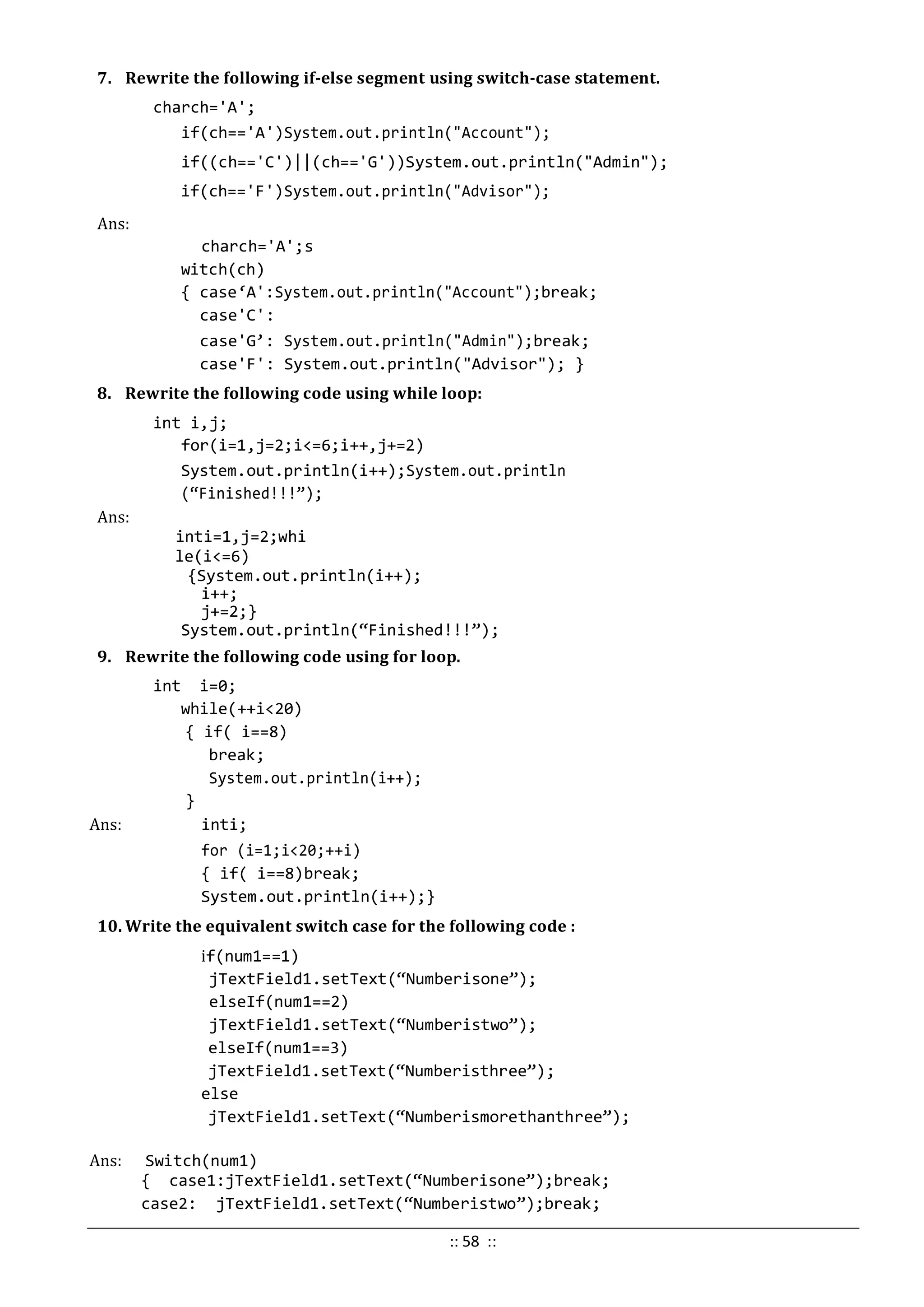 7. Rewrite the following if-else segment using switch-case statement.
charch='A';
if(ch=='A')System.out.println("Account");
if((ch=='C')||(ch=='G'))System.out.println("Admin");
if(ch=='F')System.out.println("Advisor");
Ans:
charch='A';s
witch(ch)
{ case‘A':System.out.println("Account");break;
case'C':
case'G’: System.out.println("Admin");break;
case'F': System.out.println("Advisor"); }
8. Rewrite the following code using while loop:
int i,j;
for(i=1,j=2;i<=6;i++,j+=2)
System.out.println(i++);System.out.println
(“Finished!!!”);
Ans:
inti=1,j=2;whi
le(i<=6)
{System.out.println(i++);
i++;
j+=2;}
System.out.println(“Finished!!!”);
9. Rewrite the following code using for loop.
int i=0;
while(++i<20)
{ if( i==8)
break;
System.out.println(i++);
}
Ans: inti;
for (i=1;i<20;++i)
{ if( i==8)break;
System.out.println(i++);}
10. Write the equivalent switch case for the following code :
if(num1==1)
jTextField1.setText(“Numberisone”);
elseIf(num1==2)
jTextField1.setText(“Numberistwo”);
elseIf(num1==3)
jTextField1.setText(“Numberisthree”);
else
jTextField1.setText(“Numberismorethanthree”);
Ans: Switch(num1)
{ case1:jTextField1.setText(“Numberisone”);break;
case2: jTextField1.setText(“Numberistwo”);break;
:: 58 ::
 