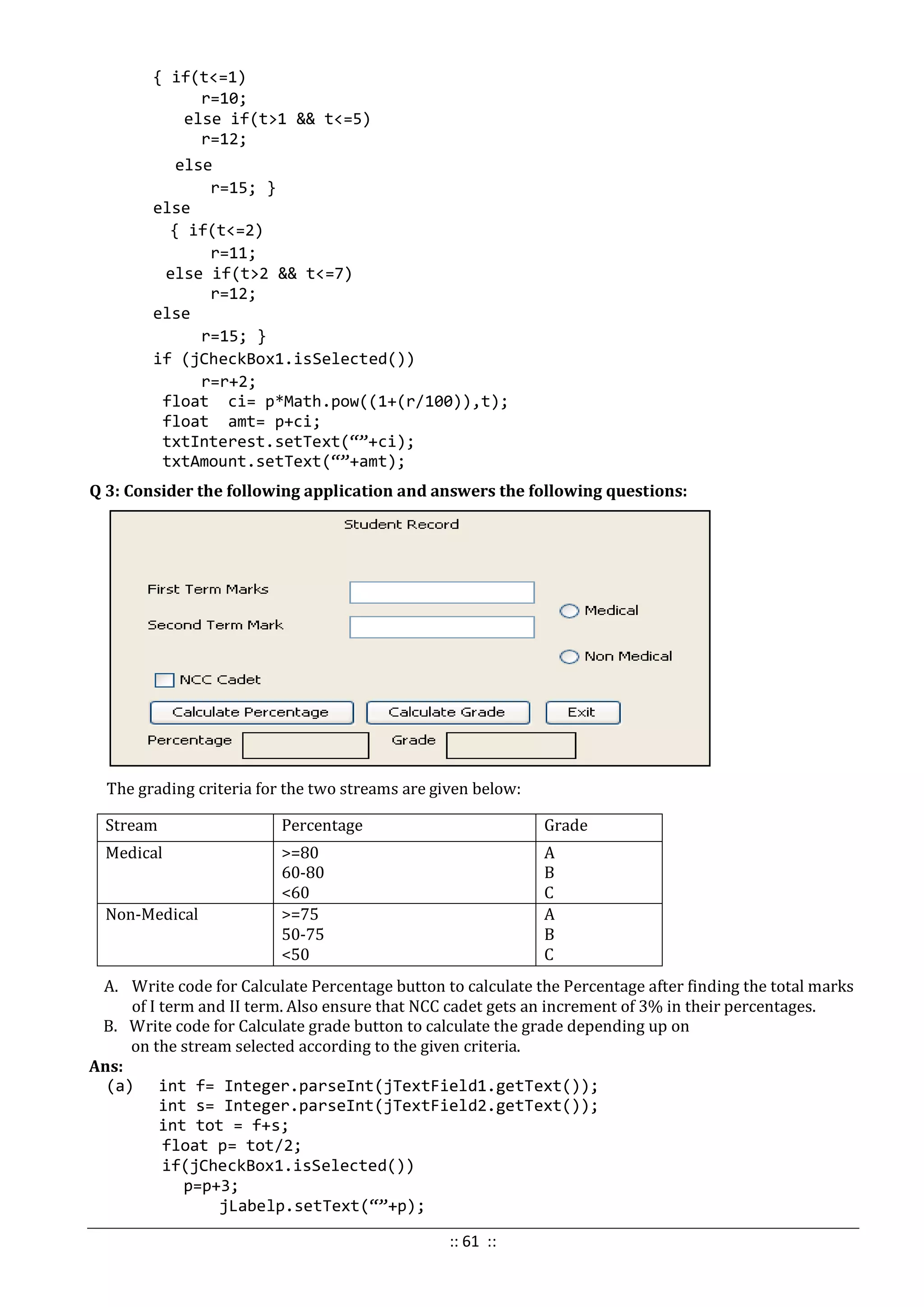 { if(t<=1)
r=10;
else if(t>1 && t<=5)
r=12;
else
r=15; }
else
{ if(t<=2)
r=11;
else if(t>2 && t<=7)
r=12;
else
r=15; }
if (jCheckBox1.isSelected())
r=r+2;
float ci= p*Math.pow((1+(r/100)),t);
float amt= p+ci;
txtInterest.setText(“”+ci);
txtAmount.setText(“”+amt);
Q 3: Consider the following application and answers the following questions:
The grading criteria for the two streams are given below:
Stream Percentage Grade
Medical >=80
60-80
<60
A
B
C
Non-Medical >=75
50-75
<50
A
B
C
A. Write code for Calculate Percentage button to calculate the Percentage after finding the total marks
of I term and II term. Also ensure that NCC cadet gets an increment of 3% in their percentages.
B. Write code for Calculate grade button to calculate the grade depending up on
on the stream selected according to the given criteria.
Ans:
(a) int f= Integer.parseInt(jTextField1.getText());
int s= Integer.parseInt(jTextField2.getText());
int tot = f+s;
float p= tot/2;
if(jCheckBox1.isSelected())
p=p+3;
jLabelp.setText(“”+p);
:: 61 ::
 