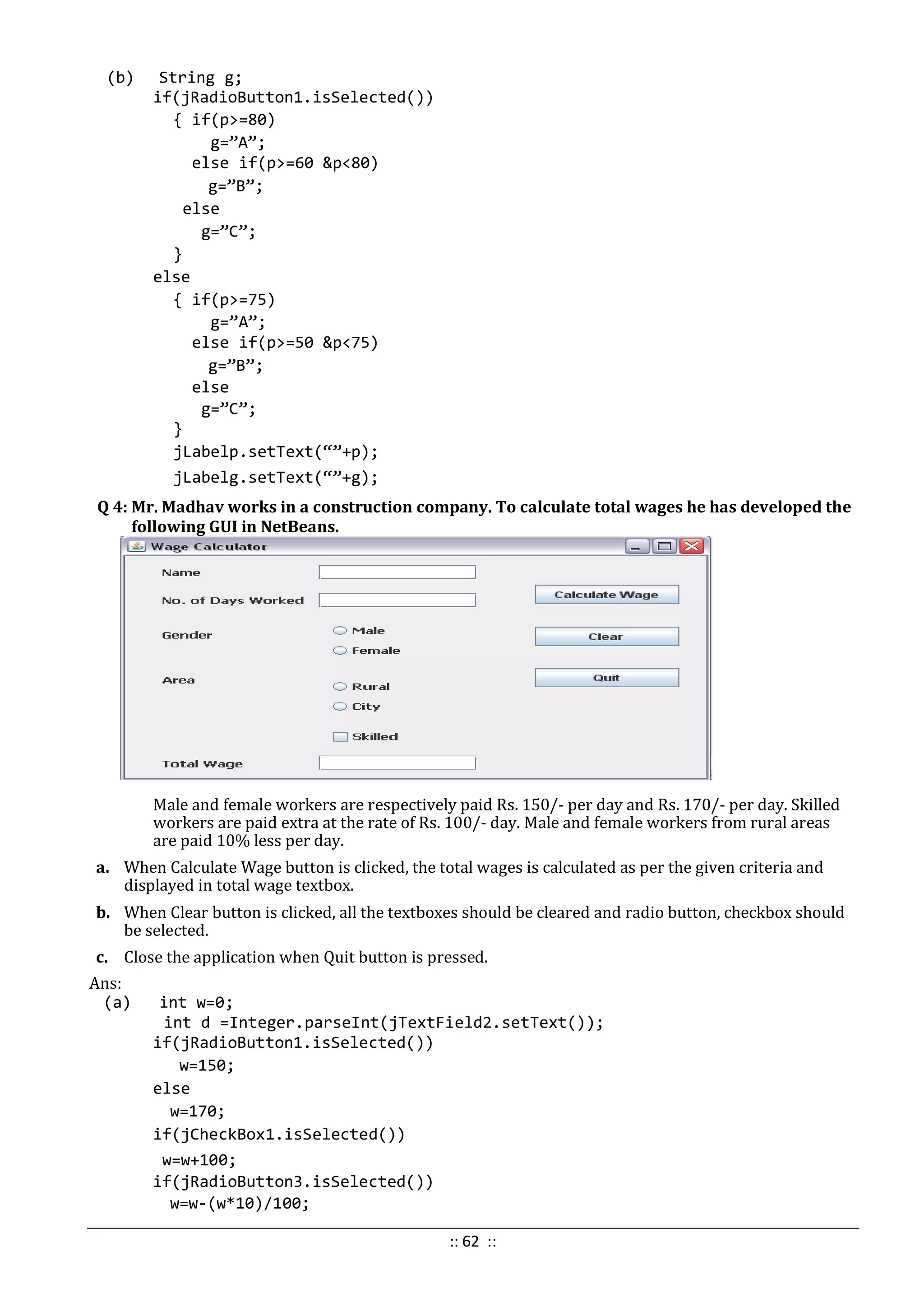 (b) String g;
if(jRadioButton1.isSelected())
{ if(p>=80)
g=”A”;
else if(p>=60 &p<80)
g=”B”;
else
g=”C”;
}
else
{ if(p>=75)
g=”A”;
else if(p>=50 &p<75)
g=”B”;
else
g=”C”;
}
jLabelp.setText(“”+p);
jLabelg.setText(“”+g);
Q 4: Mr. Madhav works in a construction company. To calculate total wages he has developed the
following GUI in NetBeans.
Male and female workers are respectively paid Rs. 150/- per day and Rs. 170/- per day. Skilled
workers are paid extra at the rate of Rs. 100/- day. Male and female workers from rural areas
are paid 10% less per day.
a. When Calculate Wage button is clicked, the total wages is calculated as per the given criteria and
displayed in total wage textbox.
b. When Clear button is clicked, all the textboxes should be cleared and radio button, checkbox should
be selected.
c. Close the application when Quit button is pressed.
Ans:
(a) int w=0;
int d =Integer.parseInt(jTextField2.setText());
if(jRadioButton1.isSelected())
w=150;
else
w=170;
if(jCheckBox1.isSelected())
w=w+100;
if(jRadioButton3.isSelected())
w=w-(w*10)/100;
:: 62 ::
 