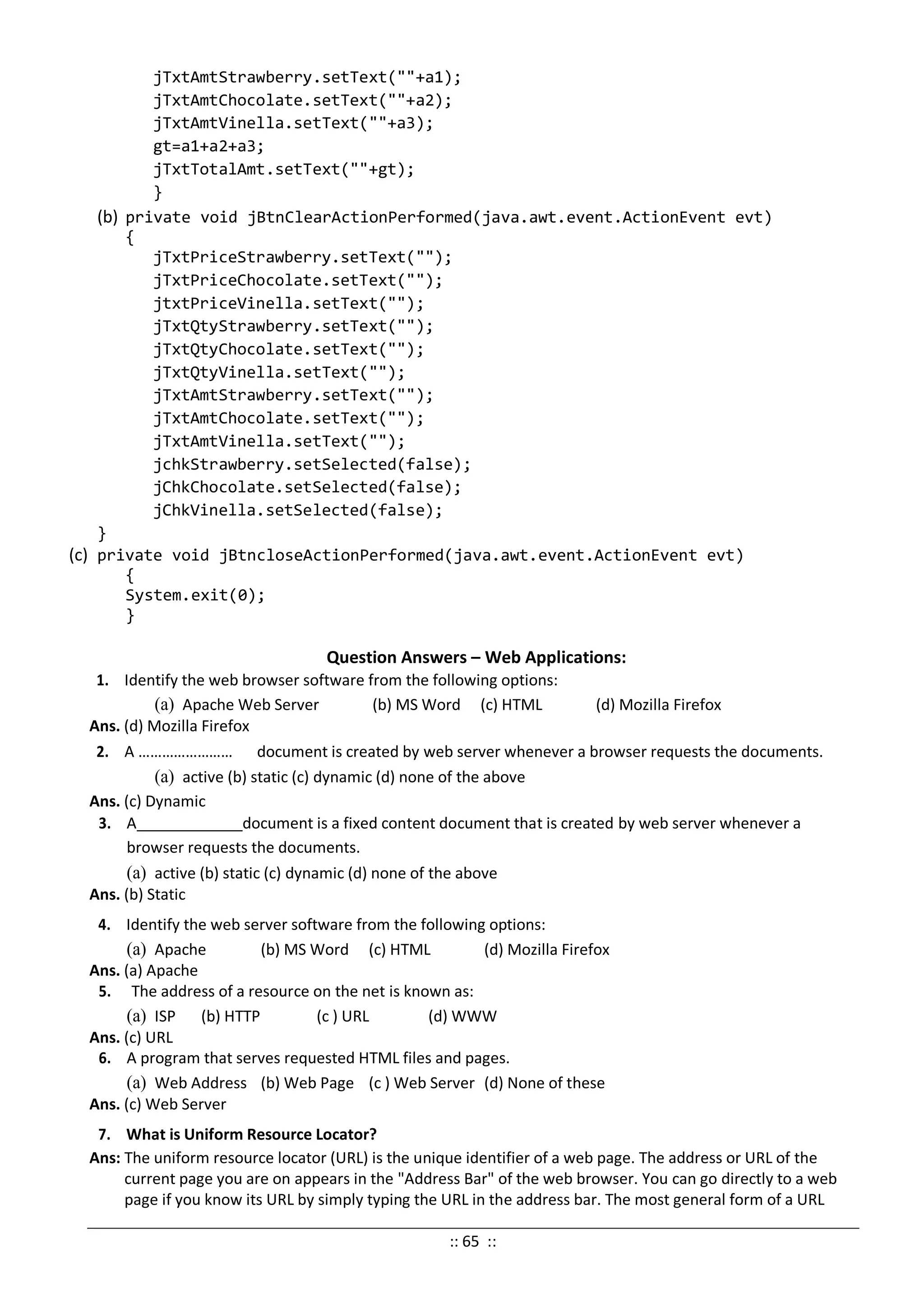 jTxtAmtStrawberry.setText(""+a1);
jTxtAmtChocolate.setText(""+a2);
jTxtAmtVinella.setText(""+a3);
gt=a1+a2+a3;
jTxtTotalAmt.setText(""+gt);
}
(b) private void jBtnClearActionPerformed(java.awt.event.ActionEvent evt)
{
jTxtPriceStrawberry.setText("");
jTxtPriceChocolate.setText("");
jtxtPriceVinella.setText("");
jTxtQtyStrawberry.setText("");
jTxtQtyChocolate.setText("");
jTxtQtyVinella.setText("");
jTxtAmtStrawberry.setText("");
jTxtAmtChocolate.setText("");
jTxtAmtVinella.setText("");
jchkStrawberry.setSelected(false);
jChkChocolate.setSelected(false);
jChkVinella.setSelected(false);
}
(c) private void jBtncloseActionPerformed(java.awt.event.ActionEvent evt)
{
System.exit(0);
}
Question Answers – Web Applications:
1. Identify the web browser software from the following options:
(a) Apache Web Server (b) MS Word (c) HTML (d) Mozilla Firefox
Ans. (d) Mozilla Firefox
2. A …………………… document is created by web server whenever a browser requests the documents.
(a) active (b) static (c) dynamic (d) none of the above
Ans. (c) Dynamic
3. A document is a fixed content document that is created by web server whenever a
browser requests the documents.
(a) active (b) static (c) dynamic (d) none of the above
Ans. (b) Static
4. Identify the web server software from the following options:
(a) Apache (b) MS Word (c) HTML (d) Mozilla Firefox
Ans. (a) Apache
5. The address of a resource on the net is known as:
(a) ISP (b) HTTP (c ) URL (d) WWW
Ans. (c) URL
6. A program that serves requested HTML files and pages.
(a) Web Address (b) Web Page (c ) Web Server (d) None of these
Ans. (c) Web Server
7. What is Uniform Resource Locator?
Ans: The uniform resource locator (URL) is the unique identifier of a web page. The address or URL of the
current page you are on appears in the "Address Bar" of the web browser. You can go directly to a web
page if you know its URL by simply typing the URL in the address bar. The most general form of a URL
:: 65 ::
 