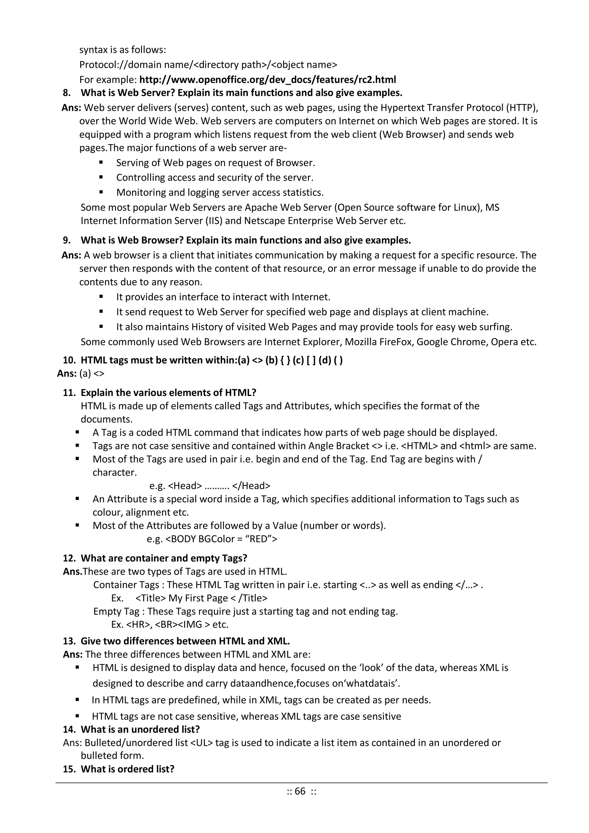 syntax is as follows:
Protocol://domain name/<directory path>/<object name>
For example: http://www.openoffice.org/dev_docs/features/rc2.html
8. What is Web Server? Explain its main functions and also give examples.
Ans: Web server delivers (serves) content, such as web pages, using the Hypertext Transfer Protocol (HTTP),
over the World Wide Web. Web servers are computers on Internet on which Web pages are stored. It is
equipped with a program which listens request from the web client (Web Browser) and sends web
pages.The major functions of a web server are-
 Serving of Web pages on request of Browser.
 Controlling access and security of the server.
 Monitoring and logging server access statistics.
Some most popular Web Servers are Apache Web Server (Open Source software for Linux), MS
Internet Information Server (IIS) and Netscape Enterprise Web Server etc.
9. What is Web Browser? Explain its main functions and also give examples.
Ans: A web browser is a client that initiates communication by making a request for a specific resource. The
server then responds with the content of that resource, or an error message if unable to do provide the
contents due to any reason.
 It provides an interface to interact with Internet.
 It send request to Web Server for specified web page and displays at client machine.
 It also maintains History of visited Web Pages and may provide tools for easy web surfing.
Some commonly used Web Browsers are Internet Explorer, Mozilla FireFox, Google Chrome, Opera etc.
10. HTML tags must be written within:(a) <> (b) { } (c) [ ] (d) ( )
Ans: (a) <>
11. Explain the various elements of HTML?
HTML is made up of elements called Tags and Attributes, which specifies the format of the
documents.
 A Tag is a coded HTML command that indicates how parts of web page should be displayed.
 Tags are not case sensitive and contained within Angle Bracket <> i.e. <HTML> and <html> are same.
 Most of the Tags are used in pair i.e. begin and end of the Tag. End Tag are begins with /
character.
e.g. <Head> ………. </Head>
 An Attribute is a special word inside a Tag, which specifies additional information to Tags such as
colour, alignment etc.
 Most of the Attributes are followed by a Value (number or words).
e.g. <BODY BGColor = “RED”>
12. What are container and empty Tags?
Ans.These are two types of Tags are used in HTML.
Container Tags : These HTML Tag written in pair i.e. starting <..> as well as ending </…> .
Ex. <Title> My First Page < /Title>
Empty Tag : These Tags require just a starting tag and not ending tag.
Ex. <HR>, <BR><IMG > etc.
13. Give two differences between HTML and XML.
Ans: The three differences between HTML and XML are:
 HTML is designed to display data and hence, focused on the ‘look’ of the data, whereas XML is
designed to describe and carry dataandhence,focuses on‘whatdatais’.
 In HTML tags are predefined, while in XML, tags can be created as per needs.
 HTML tags are not case sensitive, whereas XML tags are case sensitive
14. What is an unordered list?
Ans: Bulleted/unordered list <UL> tag is used to indicate a list item as contained in an unordered or
bulleted form.
15. What is ordered list?
:: 66 ::
 