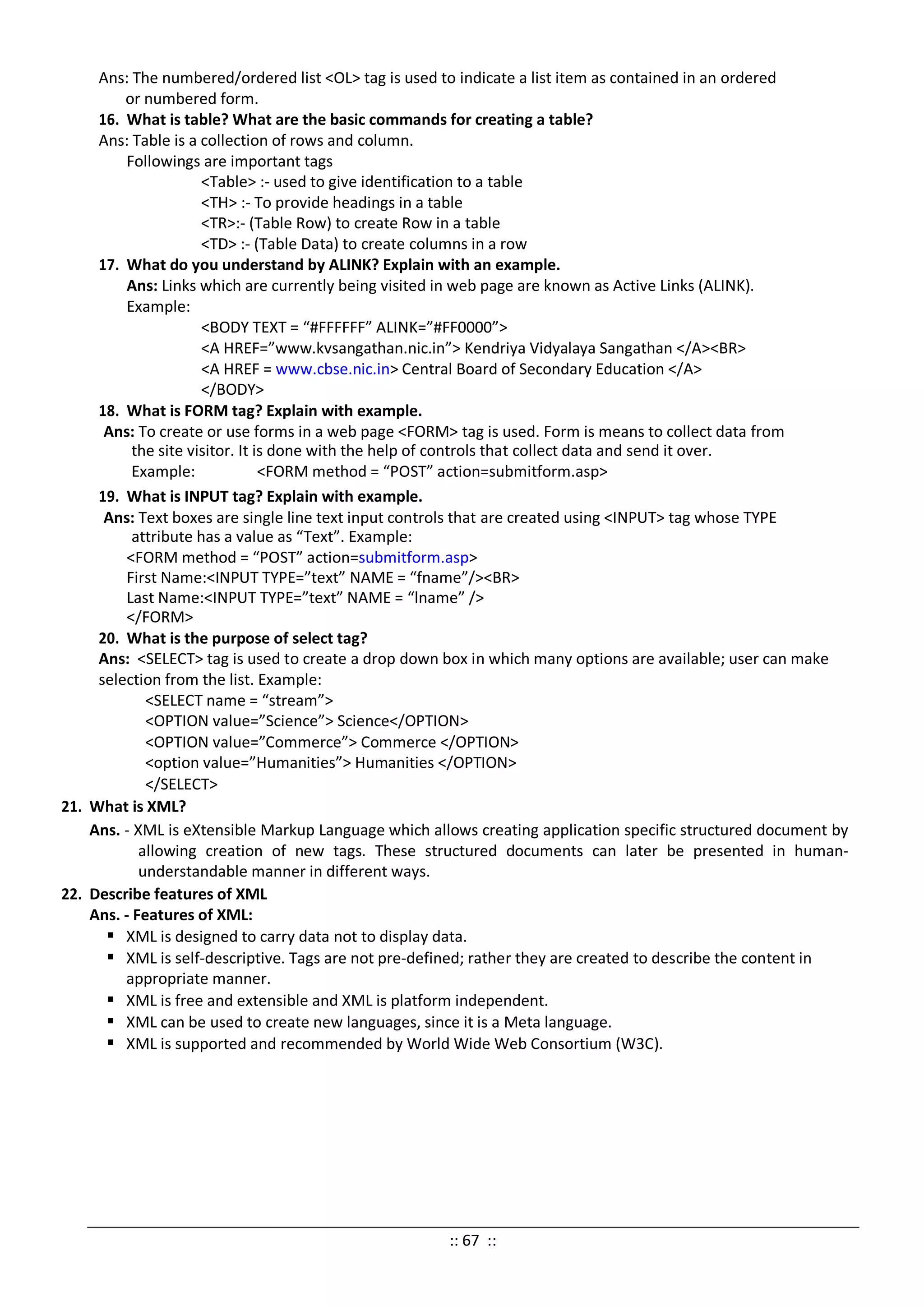 Ans: The numbered/ordered list <OL> tag is used to indicate a list item as contained in an ordered
or numbered form.
16. What is table? What are the basic commands for creating a table?
Ans: Table is a collection of rows and column.
Followings are important tags
<Table> :- used to give identification to a table
<TH> :- To provide headings in a table
<TR>:- (Table Row) to create Row in a table
<TD> :- (Table Data) to create columns in a row
17. What do you understand by ALINK? Explain with an example.
Ans: Links which are currently being visited in web page are known as Active Links (ALINK).
Example:
<BODY TEXT = “#FFFFFF” ALINK=”#FF0000”>
<A HREF=”www.kvsangathan.nic.in”> Kendriya Vidyalaya Sangathan </A><BR>
<A HREF = www.cbse.nic.in> Central Board of Secondary Education </A>
</BODY>
18. What is FORM tag? Explain with example.
Ans: To create or use forms in a web page <FORM> tag is used. Form is means to collect data from
the site visitor. It is done with the help of controls that collect data and send it over.
Example: <FORM method = “POST” action=submitform.asp>
19. What is INPUT tag? Explain with example.
Ans: Text boxes are single line text input controls that are created using <INPUT> tag whose TYPE
attribute has a value as “Text”. Example:
<FORM method = “POST” action=submitform.asp>
First Name:<INPUT TYPE=”text” NAME = “fname”/><BR>
Last Name:<INPUT TYPE=”text” NAME = “lname” />
</FORM>
20. What is the purpose of select tag?
Ans: <SELECT> tag is used to create a drop down box in which many options are available; user can make
selection from the list. Example:
<SELECT name = “stream”>
<OPTION value=”Science”> Science</OPTION>
<OPTION value=”Commerce”> Commerce </OPTION>
<option value=”Humanities”> Humanities </OPTION>
</SELECT>
21. What is XML?
Ans. - XML is eXtensible Markup Language which allows creating application specific structured document by
allowing creation of new tags. These structured documents can later be presented in human-
understandable manner in different ways.
22. Describe features of XML
Ans. - Features of XML:
 XML is designed to carry data not to display data.
 XML is self-descriptive. Tags are not pre-defined; rather they are created to describe the content in
appropriate manner.
 XML is free and extensible and XML is platform independent.
 XML can be used to create new languages, since it is a Meta language.
 XML is supported and recommended by World Wide Web Consortium (W3C).
:: 67 ::
 