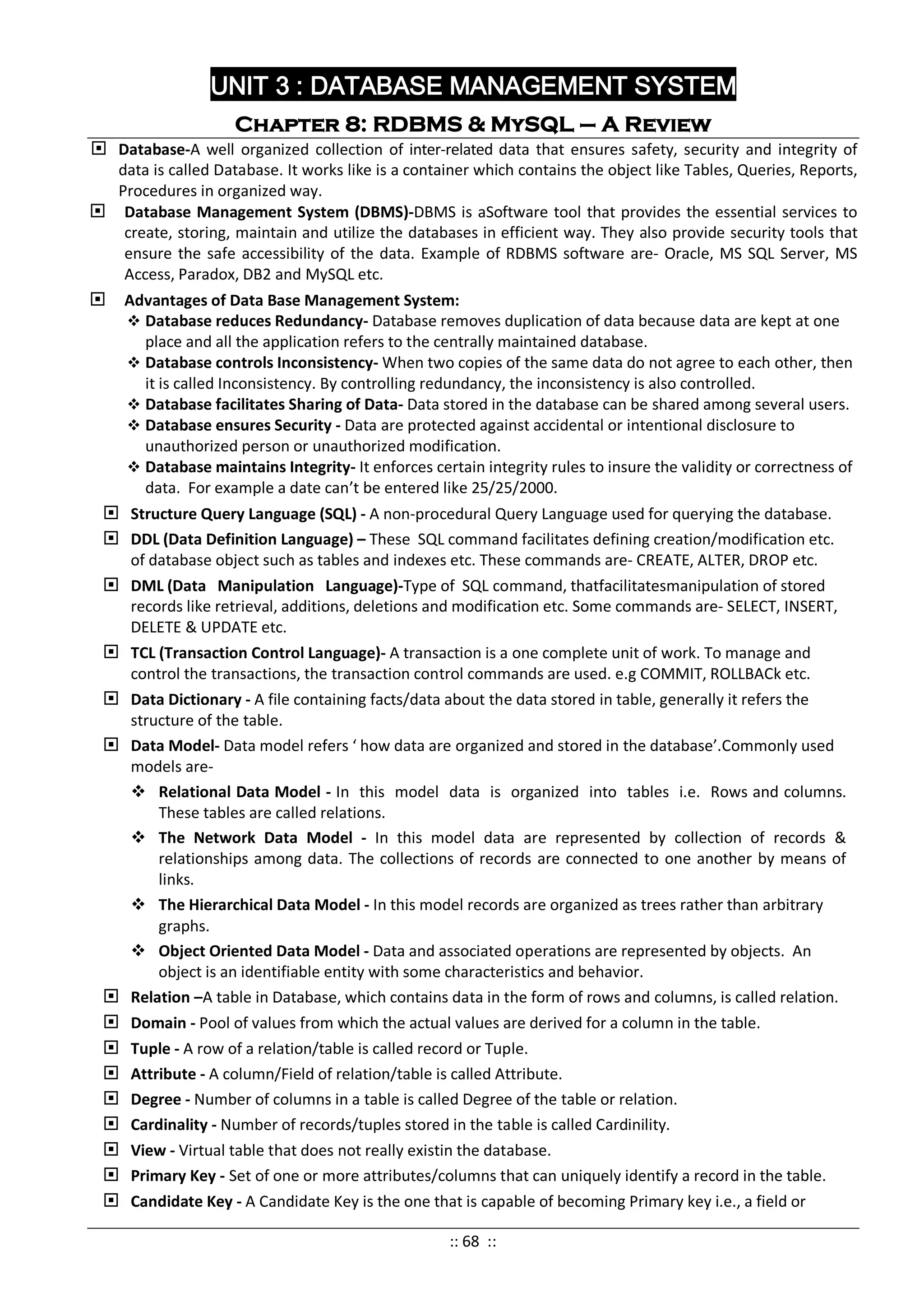 UNIT 3 : DATABASE MANAGEMENT SYSTEM
Chapter 8: RDBMS & MySQL – A Review
 Database-A well organized collection of inter-related data that ensures safety, security and integrity of
data is called Database. It works like is a container which contains the object like Tables, Queries, Reports,
Procedures in organized way.
 Database Management System (DBMS)-DBMS is aSoftware tool that provides the essential services to
create, storing, maintain and utilize the databases in efficient way. They also provide security tools that
ensure the safe accessibility of the data. Example of RDBMS software are- Oracle, MS SQL Server, MS
Access, Paradox, DB2 and MySQL etc.
 Advantages of Data Base Management System:
 Database reduces Redundancy- Database removes duplication of data because data are kept at one
place and all the application refers to the centrally maintained database.
 Database controls Inconsistency- When two copies of the same data do not agree to each other, then
it is called Inconsistency. By controlling redundancy, the inconsistency is also controlled.
 Database facilitates Sharing of Data- Data stored in the database can be shared among several users.
 Database ensures Security - Data are protected against accidental or intentional disclosure to
unauthorized person or unauthorized modification.
 Database maintains Integrity- It enforces certain integrity rules to insure the validity or correctness of
data. For example a date can’t be entered like 25/25/2000.
 Structure Query Language (SQL) - A non-procedural Query Language used for querying the database.
 DDL (Data Definition Language) – These SQL command facilitates defining creation/modification etc.
of database object such as tables and indexes etc. These commands are- CREATE, ALTER, DROP etc.
 DML (Data Manipulation Language)-Type of SQL command, thatfacilitatesmanipulation of stored
records like retrieval, additions, deletions and modification etc. Some commands are- SELECT, INSERT,
DELETE & UPDATE etc.
 TCL (Transaction Control Language)- A transaction is a one complete unit of work. To manage and
control the transactions, the transaction control commands are used. e.g COMMIT, ROLLBACk etc.
 Data Dictionary - A file containing facts/data about the data stored in table, generally it refers the
structure of the table.
 Data Model- Data model refers ‘ how data are organized and stored in the database’.Commonly used
models are-
 Relational Data Model - In this model data is organized into tables i.e. Rows and columns.
These tables are called relations.
 The Network Data Model - In this model data are represented by collection of records &
relationships among data. The collections of records are connected to one another by means of
links.
 The Hierarchical Data Model - In this model records are organized as trees rather than arbitrary
graphs.
 Object Oriented Data Model - Data and associated operations are represented by objects. An
object is an identifiable entity with some characteristics and behavior.
 Relation –A table in Database, which contains data in the form of rows and columns, is called relation.
 Domain - Pool of values from which the actual values are derived for a column in the table.
 Tuple - A row of a relation/table is called record or Tuple.
 Attribute - A column/Field of relation/table is called Attribute.
 Degree - Number of columns in a table is called Degree of the table or relation.
 Cardinality - Number of records/tuples stored in the table is called Cardinility.
 View - Virtual table that does not really existin the database.
 Primary Key - Set of one or more attributes/columns that can uniquely identify a record in the table.
 Candidate Key - A Candidate Key is the one that is capable of becoming Primary key i.e., a field or
:: 68 ::
 