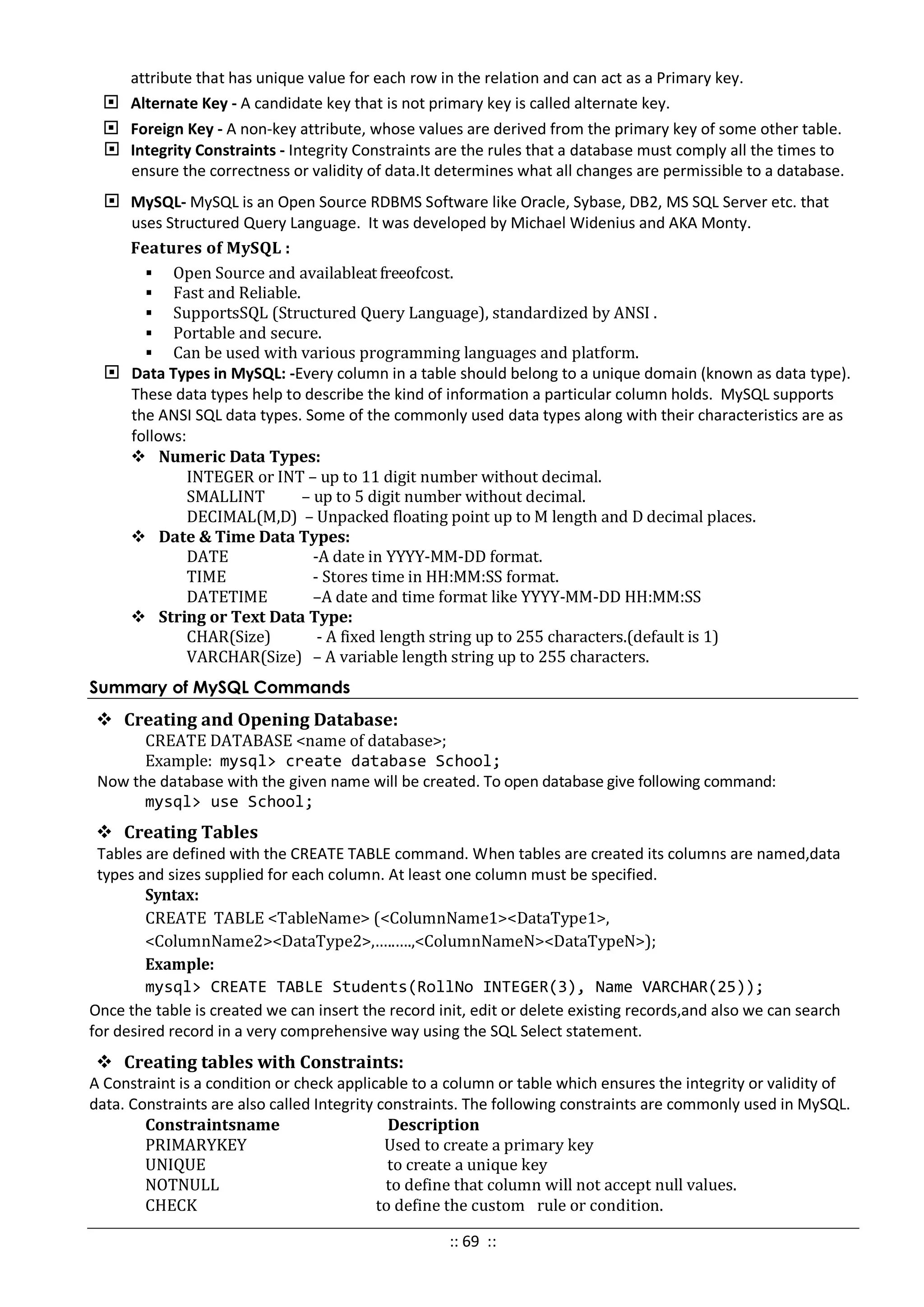 attribute that has unique value for each row in the relation and can act as a Primary key.
 Alternate Key - A candidate key that is not primary key is called alternate key.
 Foreign Key - A non-key attribute, whose values are derived from the primary key of some other table.
 Integrity Constraints - Integrity Constraints are the rules that a database must comply all the times to
ensure the correctness or validity of data.It determines what all changes are permissible to a database.
 MySQL- MySQL is an Open Source RDBMS Software like Oracle, Sybase, DB2, MS SQL Server etc. that
uses Structured Query Language. It was developed by Michael Widenius and AKA Monty.
Features of MySQL :
 Open Source and availableat freeofcost.
 Fast and Reliable.
 SupportsSQL (Structured Query Language), standardized by ANSI .
 Portable and secure.
 Can be used with various programming languages and platform.
 Data Types in MySQL: -Every column in a table should belong to a unique domain (known as data type).
These data types help to describe the kind of information a particular column holds. MySQL supports
the ANSI SQL data types. Some of the commonly used data types along with their characteristics are as
follows:
 Numeric Data Types:
INTEGER or INT – up to 11 digit number without decimal.
SMALLINT – up to 5 digit number without decimal.
DECIMAL(M,D) – Unpacked floating point up to M length and D decimal places.
 Date & Time Data Types:
DATE -A date in YYYY-MM-DD format.
TIME - Stores time in HH:MM:SS format.
DATETIME –A date and time format like YYYY-MM-DD HH:MM:SS
 String or Text Data Type:
CHAR(Size) - A fixed length string up to 255 characters.(default is 1)
VARCHAR(Size) – A variable length string up to 255 characters.
Summary of MySQL Commands
 Creating and Opening Database:
CREATE DATABASE <name of database>;
Example: mysql> create database School;
Now the database with the given name will be created. To open database give following command:
mysql> use School;
 Creating Tables
Tables are defined with the CREATE TABLE command. When tables are created its columns are named,data
types and sizes supplied for each column. At least one column must be specified.
Syntax:
CREATE TABLE <TableName> (<ColumnName1><DataType1>,
<ColumnName2><DataType2>,…..….,<ColumnNameN><DataTypeN>);
Example:
mysql> CREATE TABLE Students(RollNo INTEGER(3), Name VARCHAR(25));
Once the table is created we can insert the record init, edit or delete existing records,and also we can search
for desired record in a very comprehensive way using the SQL Select statement.
 Creating tables with Constraints:
A Constraint is a condition or check applicable to a column or table which ensures the integrity or validity of
data. Constraints are also called Integrity constraints. The following constraints are commonly used in MySQL.
Constraintsname Description
PRIMARYKEY Used to create a primary key
UNIQUE to create a unique key
NOTNULL to define that column will not accept null values.
CHECK to define the custom rule or condition.
:: 69 ::
 