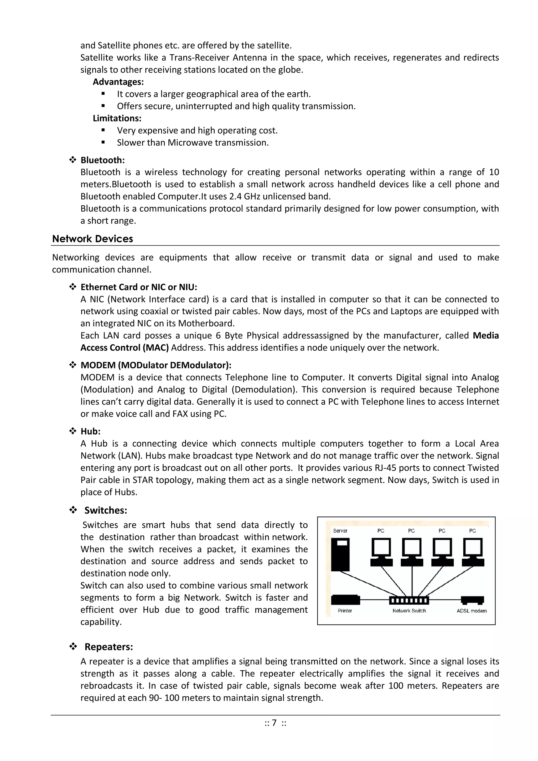 and Satellite phones etc. are offered by the satellite.
Satellite works like a Trans-Receiver Antenna in the space, which receives, regenerates and redirects
signals to other receiving stations located on the globe.
Advantages:
 It covers a larger geographical area of the earth.
 Offers secure, uninterrupted and high quality transmission.
Limitations:
 Very expensive and high operating cost.
 Slower than Microwave transmission.
 Bluetooth:
Bluetooth is a wireless technology for creating personal networks operating within a range of 10
meters.Bluetooth is used to establish a small network across handheld devices like a cell phone and
Bluetooth enabled Computer.It uses 2.4 GHz unlicensed band.
Bluetooth is a communications protocol standard primarily designed for low power consumption, with
a short range.
Network Devices
Networking devices are equipments that allow receive or transmit data or signal and used to make
communication channel.
 Ethernet Card or NIC or NIU:
A NIC (Network Interface card) is a card that is installed in computer so that it can be connected to
network using coaxial or twisted pair cables. Now days, most of the PCs and Laptops are equipped with
an integrated NIC on its Motherboard.
Each LAN card posses a unique 6 Byte Physical addressassigned by the manufacturer, called Media
Access Control (MAC) Address. This address identifies a node uniquely over the network.
 MODEM (MODulator DEModulator):
MODEM is a device that connects Telephone line to Computer. It converts Digital signal into Analog
(Modulation) and Analog to Digital (Demodulation). This conversion is required because Telephone
lines can’t carry digital data. Generally it is used to connect a PC with Telephone lines to access Internet
or make voice call and FAX using PC.
 Hub:
A Hub is a connecting device which connects multiple computers together to form a Local Area
Network (LAN). Hubs make broadcast type Network and do not manage traffic over the network. Signal
entering any port is broadcast out on all other ports. It provides various RJ-45 ports to connect Twisted
Pair cable in STAR topology, making them act as a single network segment. Now days, Switch is used in
place of Hubs.
 Switches:
Switches are smart hubs that send data directly to
the destination rather than broadcast within network.
When the switch receives a packet, it examines the
destination and source address and sends packet to
destination node only.
Switch can also used to combine various small network
segments to form a big Network. Switch is faster and
efficient over Hub due to good traffic management
capability.
 Repeaters:
A repeater is a device that amplifies a signal being transmitted on the network. Since a signal loses its
strength as it passes along a cable. The repeater electrically amplifies the signal it receives and
rebroadcasts it. In case of twisted pair cable, signals become weak after 100 meters. Repeaters are
required at each 90- 100 meters to maintain signal strength.
:: 7 ::
 