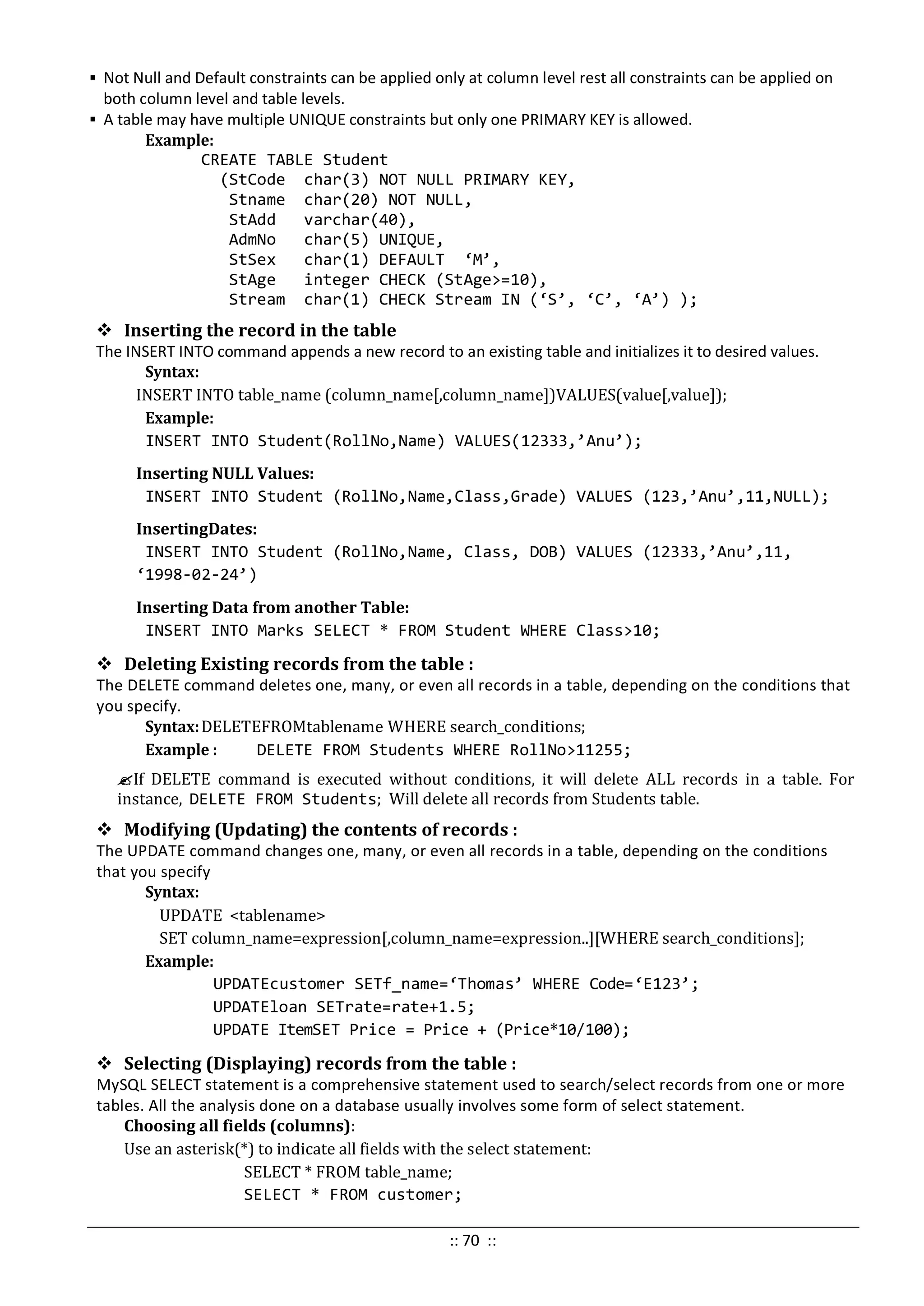  Not Null and Default constraints can be applied only at column level rest all constraints can be applied on
both column level and table levels.
 A table may have multiple UNIQUE constraints but only one PRIMARY KEY is allowed.
Example:
CREATE TABLE Student
(StCode char(3) NOT NULL PRIMARY KEY,
Stname char(20) NOT NULL,
StAdd varchar(40),
AdmNo char(5) UNIQUE,
StSex char(1) DEFAULT ‘M’,
StAge integer CHECK (StAge>=10),
Stream char(1) CHECK Stream IN (‘S’, ‘C’, ‘A’) );
 Inserting the record in the table
The INSERT INTO command appends a new record to an existing table and initializes it to desired values.
Syntax:
INSERT INTO table_name (column_name[,column_name])VALUES(value[,value]);
Example:
INSERT INTO Student(RollNo,Name) VALUES(12333,’Anu’);
Inserting NULL Values:
INSERT INTO Student (RollNo,Name,Class,Grade) VALUES (123,’Anu’,11,NULL);
InsertingDates:
INSERT INTO Student (RollNo,Name, Class, DOB) VALUES (12333,’Anu’,11,
‘1998-02-24’)
Inserting Data from another Table:
INSERT INTO Marks SELECT * FROM Student WHERE Class>10;
 Deleting Existing records from the table :
The DELETE command deletes one, many, or even all records in a table, depending on the conditions that
you specify.
Syntax:DELETEFROMtablename WHERE search_conditions;
Example : DELETE FROM Students WHERE RollNo>11255;
If DELETE command is executed without conditions, it will delete ALL records in a table. For
instance, DELETE FROM Students; Will delete all records from Students table.
 Modifying (Updating) the contents of records :
The UPDATE command changes one, many, or even all records in a table, depending on the conditions
that you specify
Syntax:
UPDATE <tablename>
SET column_name=expression[,column_name=expression..][WHERE search_conditions];
Example:
UPDATEcustomer SETf_name=‘Thomas’ WHERE Code=‘E123’;
UPDATEloan SETrate=rate+1.5;
UPDATE ItemSET Price = Price + (Price*10/100);
 Selecting (Displaying) records from the table :
MySQL SELECT statement is a comprehensive statement used to search/select records from one or more
tables. All the analysis done on a database usually involves some form of select statement.
Choosing all fields (columns):
Use an asterisk(*) to indicate all fields with the select statement:
SELECT * FROM table_name;
SELECT * FROM customer;
:: 70 ::
 