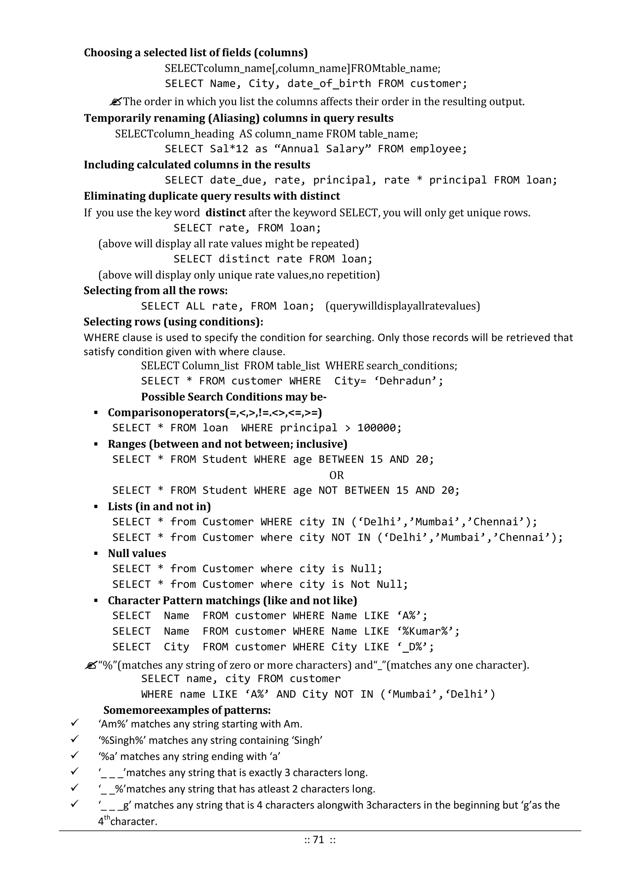 Choosing a selected list of fields (columns)
SELECTcolumn_name[,column_name]FROMtable_name;
SELECT Name, City, date_of_birth FROM customer;
The order in which you list the columns affects their order in the resulting output.
Temporarily renaming (Aliasing) columns in query results
SELECTcolumn_heading AS column_name FROM table_name;
SELECT Sal*12 as “Annual Salary” FROM employee;
Including calculated columns in the results
SELECT date_due, rate, principal, rate * principal FROM loan;
Eliminating duplicate query results with distinct
If you use the key word distinct after the keyword SELECT, you will only get unique rows.
SELECT rate, FROM loan;
(above will display all rate values might be repeated)
SELECT distinct rate FROM loan;
(above will display only unique rate values,no repetition)
Selecting from all the rows:
SELECT ALL rate, FROM loan; (querywilldisplayallratevalues)
Selecting rows (using conditions):
WHERE clause is used to specify the condition for searching. Only those records will be retrieved that
satisfy condition given with where clause.
SELECT Column_list FROM table_list WHERE search_conditions;
SELECT * FROM customer WHERE City= ‘Dehradun’;
Possible Search Conditions may be-
 Comparisonoperators(=,<,>,!=.<>,<=,>=)
SELECT * FROM loan WHERE principal > 100000;
 Ranges (between and not between; inclusive)
SELECT * FROM Student WHERE age BETWEEN 15 AND 20;
OR
SELECT * FROM Student WHERE age NOT BETWEEN 15 AND 20;
 Lists (in and not in)
SELECT * from Customer WHERE city IN (‘Delhi’,’Mumbai’,’Chennai’);
SELECT * from Customer where city NOT IN (‘Delhi’,’Mumbai’,’Chennai’);
 Null values
SELECT * from Customer where city is Null;
SELECT * from Customer where city is Not Null;
 Character Pattern matchings (like and not like)
SELECT Name FROM customer WHERE Name LIKE ‘A%’;
SELECT Name FROM customer WHERE Name LIKE ‘%Kumar%’;
SELECT City FROM customer WHERE City LIKE ‘_D%’;
“%”(matches any string of zero or more characters) and“_”(matches any one character).
SELECT name, city FROM customer
WHERE name LIKE ‘A%’ AND City NOT IN (‘Mumbai’,‘Delhi’)
Somemoreexamples of patterns:
 ‘Am%’ matches any string starting with Am.
 ‘%Singh%’ matches any string containing ‘Singh’
 ‘%a’ matches any string ending with ‘a’
 ‘_ _ _’matches any string that is exactly 3 characters long.
 ‘_ _%’matches any string that has atleast 2 characters long.
 ‘_ _ _g’ matches any string that is 4 characters alongwith 3characters in the beginning but ‘g’as the
4th
character.
:: 71 ::
 