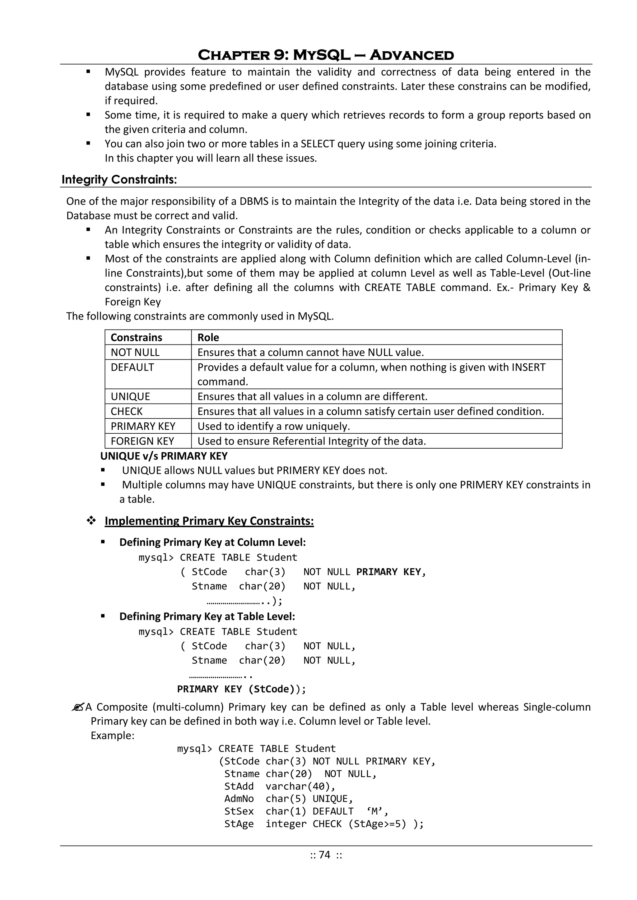 Chapter 9: MySQL – Advanced
 MySQL provides feature to maintain the validity and correctness of data being entered in the
database using some predefined or user defined constraints. Later these constrains can be modified,
if required.
 Some time, it is required to make a query which retrieves records to form a group reports based on
the given criteria and column.
 You can also join two or more tables in a SELECT query using some joining criteria.
In this chapter you will learn all these issues.
Integrity Constraints:
One of the major responsibility of a DBMS is to maintain the Integrity of the data i.e. Data being stored in the
Database must be correct and valid.
 An Integrity Constraints or Constraints are the rules, condition or checks applicable to a column or
table which ensures the integrity or validity of data.
 Most of the constraints are applied along with Column definition which are called Column-Level (in-
line Constraints),but some of them may be applied at column Level as well as Table-Level (Out-line
constraints) i.e. after defining all the columns with CREATE TABLE command. Ex.- Primary Key &
Foreign Key
The following constraints are commonly used in MySQL.
Constrains Role
NOT NULL Ensures that a column cannot have NULL value.
DEFAULT Provides a default value for a column, when nothing is given with INSERT
command.
UNIQUE Ensures that all values in a column are different.
CHECK Ensures that all values in a column satisfy certain user defined condition.
PRIMARY KEY Used to identify a row uniquely.
FOREIGN KEY Used to ensure Referential Integrity of the data.
UNIQUE v/s PRIMARY KEY
 UNIQUE allows NULL values but PRIMERY KEY does not.
 Multiple columns may have UNIQUE constraints, but there is only one PRIMERY KEY constraints in
a table.
 Implementing Primary Key Constraints:
 Defining Primary Key at Column Level:
mysql> CREATE TABLE Student
( StCode char(3) NOT NULL PRIMARY KEY,
Stname char(20) NOT NULL,
………………………..);
 Defining Primary Key at Table Level:
mysql> CREATE TABLE Student
( StCode char(3) NOT NULL,
Stname char(20) NOT NULL,
………………………..
PRIMARY KEY (StCode));
A Composite (multi-column) Primary key can be defined as only a Table level whereas Single-column
Primary key can be defined in both way i.e. Column level or Table level.
Example:
mysql> CREATE TABLE Student
(StCode char(3) NOT NULL PRIMARY KEY,
Stname char(20) NOT NULL,
StAdd varchar(40),
AdmNo char(5) UNIQUE,
StSex char(1) DEFAULT ‘M’,
StAge integer CHECK (StAge>=5) );
:: 74 ::
 