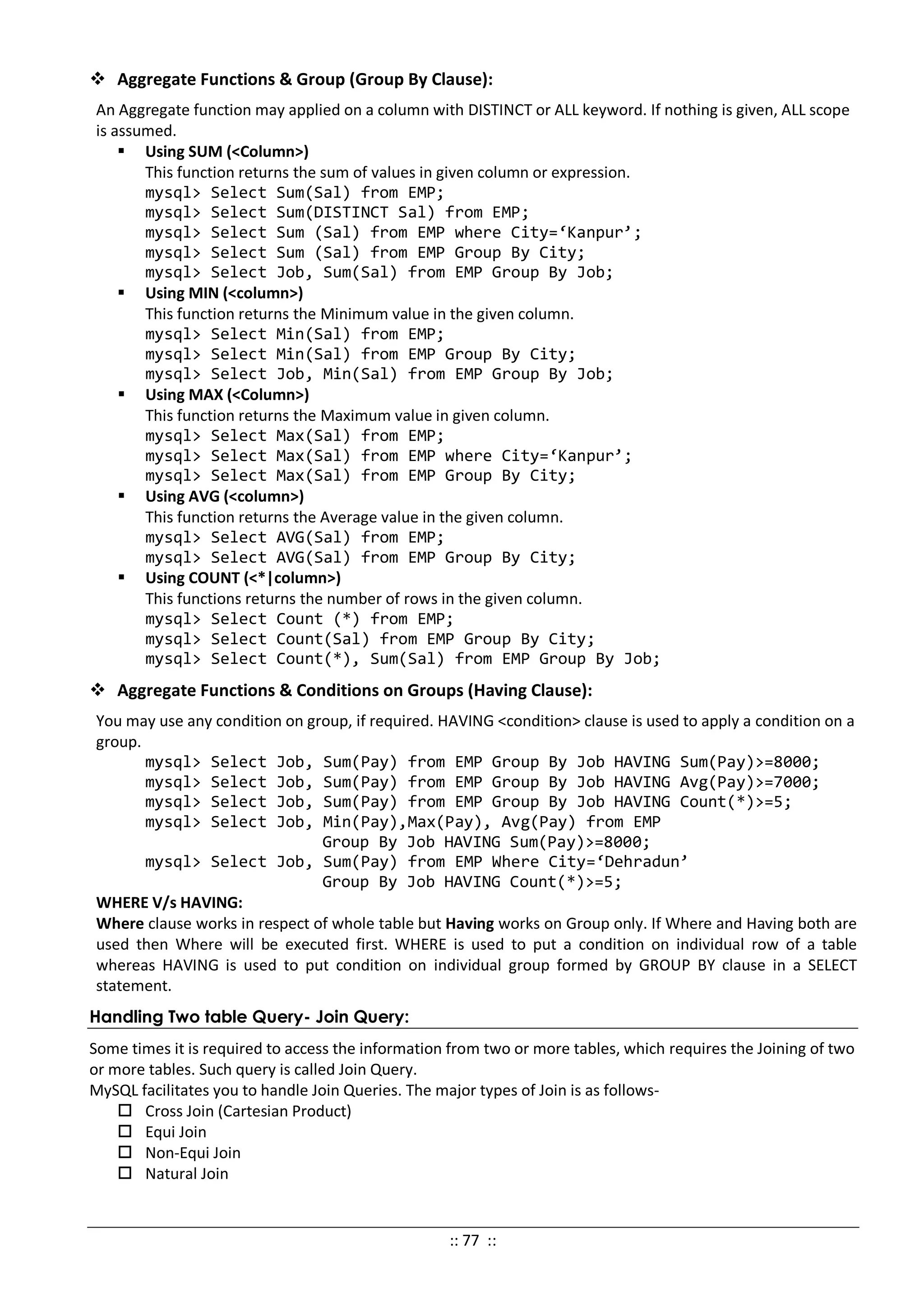  Aggregate Functions & Group (Group By Clause):
An Aggregate function may applied on a column with DISTINCT or ALL keyword. If nothing is given, ALL scope
is assumed.
 Using SUM (<Column>)
This function returns the sum of values in given column or expression.
mysql> Select Sum(Sal) from EMP;
mysql> Select Sum(DISTINCT Sal) from EMP;
mysql> Select Sum (Sal) from EMP where City=‘Kanpur’;
mysql> Select Sum (Sal) from EMP Group By City;
mysql> Select Job, Sum(Sal) from EMP Group By Job;
 Using MIN (<column>)
This function returns the Minimum value in the given column.
mysql> Select Min(Sal) from EMP;
mysql> Select Min(Sal) from EMP Group By City;
mysql> Select Job, Min(Sal) from EMP Group By Job;
 Using MAX (<Column>)
This function returns the Maximum value in given column.
mysql> Select Max(Sal) from EMP;
mysql> Select Max(Sal) from EMP where City=‘Kanpur’;
mysql> Select Max(Sal) from EMP Group By City;
 Using AVG (<column>)
This function returns the Average value in the given column.
mysql> Select AVG(Sal) from EMP;
mysql> Select AVG(Sal) from EMP Group By City;
 Using COUNT (<*|column>)
This functions returns the number of rows in the given column.
mysql> Select Count (*) from EMP;
mysql> Select Count(Sal) from EMP Group By City;
mysql> Select Count(*), Sum(Sal) from EMP Group By Job;
 Aggregate Functions & Conditions on Groups (Having Clause):
You may use any condition on group, if required. HAVING <condition> clause is used to apply a condition on a
group.
mysql> Select Job, Sum(Pay) from EMP Group By Job HAVING Sum(Pay)>=8000;
mysql> Select Job, Sum(Pay) from EMP Group By Job HAVING Avg(Pay)>=7000;
mysql> Select Job, Sum(Pay) from EMP Group By Job HAVING Count(*)>=5;
mysql> Select Job, Min(Pay),Max(Pay), Avg(Pay) from EMP
Group By Job HAVING Sum(Pay)>=8000;
mysql> Select Job, Sum(Pay) from EMP Where City=‘Dehradun’
Group By Job HAVING Count(*)>=5;
WHERE V/s HAVING:
Where clause works in respect of whole table but Having works on Group only. If Where and Having both are
used then Where will be executed first. WHERE is used to put a condition on individual row of a table
whereas HAVING is used to put condition on individual group formed by GROUP BY clause in a SELECT
statement.
Handling Two table Query- Join Query:
Some times it is required to access the information from two or more tables, which requires the Joining of two
or more tables. Such query is called Join Query.
MySQL facilitates you to handle Join Queries. The major types of Join is as follows-
 Cross Join (Cartesian Product)
 Equi Join
 Non-Equi Join
 Natural Join
:: 77 ::
 