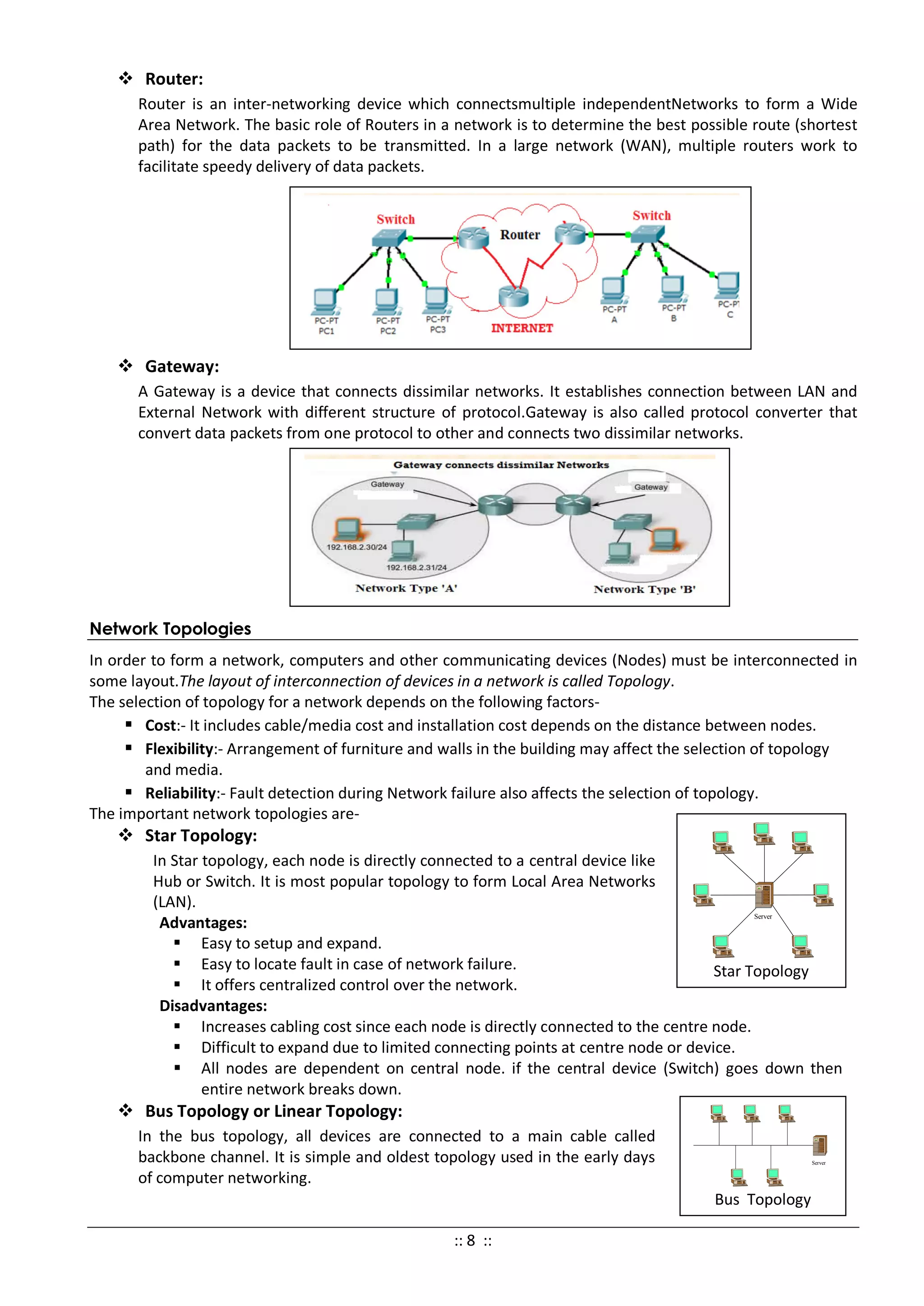  Router:
Router is an inter-networking device which connectsmultiple independentNetworks to form a Wide
Area Network. The basic role of Routers in a network is to determine the best possible route (shortest
path) for the data packets to be transmitted. In a large network (WAN), multiple routers work to
facilitate speedy delivery of data packets.
 Gateway:
A Gateway is a device that connects dissimilar networks. It establishes connection between LAN and
External Network with different structure of protocol.Gateway is also called protocol converter that
convert data packets from one protocol to other and connects two dissimilar networks.
Network Topologies
In order to form a network, computers and other communicating devices (Nodes) must be interconnected in
some layout.The layout of interconnection of devices in a network is called Topology.
The selection of topology for a network depends on the following factors-
 Cost:- It includes cable/media cost and installation cost depends on the distance between nodes.
 Flexibility:- Arrangement of furniture and walls in the building may affect the selection of topology
and media.
 Reliability:- Fault detection during Network failure also affects the selection of topology.
The important network topologies are-
 Star Topology:
In Star topology, each node is directly connected to a central device like
Hub or Switch. It is most popular topology to form Local Area Networks
(LAN).
Advantages:
 Easy to setup and expand.
 Easy to locate fault in case of network failure.
 It offers centralized control over the network.
Disadvantages:
 Increases cabling cost since each node is directly connected to the centre node.
 Difficult to expand due to limited connecting points at centre node or device.
 All nodes are dependent on central node. if the central device (Switch) goes down then
entire network breaks down.
 Bus Topology or Linear Topology:
In the bus topology, all devices are connected to a main cable called
backbone channel. It is simple and oldest topology used in the early days
of computer networking.
Star Topology
Server
Bus Topology
Server
:: 8 ::
 