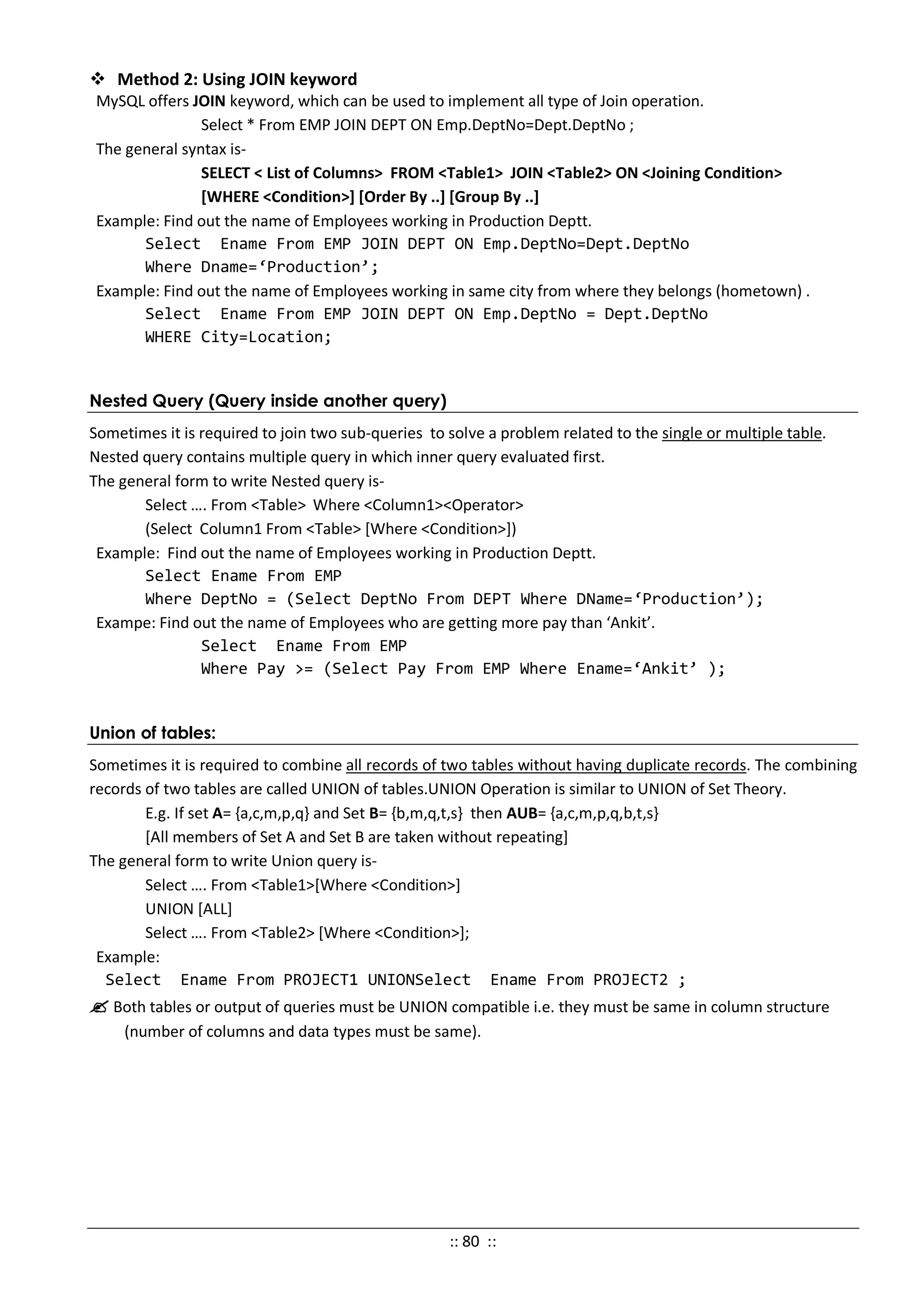  Method 2: Using JOIN keyword
MySQL offers JOIN keyword, which can be used to implement all type of Join operation.
Select * From EMP JOIN DEPT ON Emp.DeptNo=Dept.DeptNo ;
The general syntax is-
SELECT < List of Columns> FROM <Table1> JOIN <Table2> ON <Joining Condition>
[WHERE <Condition>] [Order By ..] [Group By ..]
Example: Find out the name of Employees working in Production Deptt.
Select Ename From EMP JOIN DEPT ON Emp.DeptNo=Dept.DeptNo
Where Dname=‘Production’;
Example: Find out the name of Employees working in same city from where they belongs (hometown) .
Select Ename From EMP JOIN DEPT ON Emp.DeptNo = Dept.DeptNo
WHERE City=Location;
Nested Query (Query inside another query)
Sometimes it is required to join two sub-queries to solve a problem related to the single or multiple table.
Nested query contains multiple query in which inner query evaluated first.
The general form to write Nested query is-
Select …. From <Table> Where <Column1><Operator>
(Select Column1 From <Table> [Where <Condition>])
Example: Find out the name of Employees working in Production Deptt.
Select Ename From EMP
Where DeptNo = (Select DeptNo From DEPT Where DName=‘Production’);
Exampe: Find out the name of Employees who are getting more pay than ‘Ankit’.
Select Ename From EMP
Where Pay >= (Select Pay From EMP Where Ename=‘Ankit’ );
Union of tables:
Sometimes it is required to combine all records of two tables without having duplicate records. The combining
records of two tables are called UNION of tables.UNION Operation is similar to UNION of Set Theory.
E.g. If set A= {a,c,m,p,q} and Set B= {b,m,q,t,s} then AUB= {a,c,m,p,q,b,t,s}
[All members of Set A and Set B are taken without repeating]
The general form to write Union query is-
Select …. From <Table1>[Where <Condition>]
UNION [ALL]
Select …. From <Table2> [Where <Condition>];
Example:
Select Ename From PROJECT1 UNIONSelect Ename From PROJECT2 ;
 Both tables or output of queries must be UNION compatible i.e. they must be same in column structure
(number of columns and data types must be same).
:: 80 ::
 