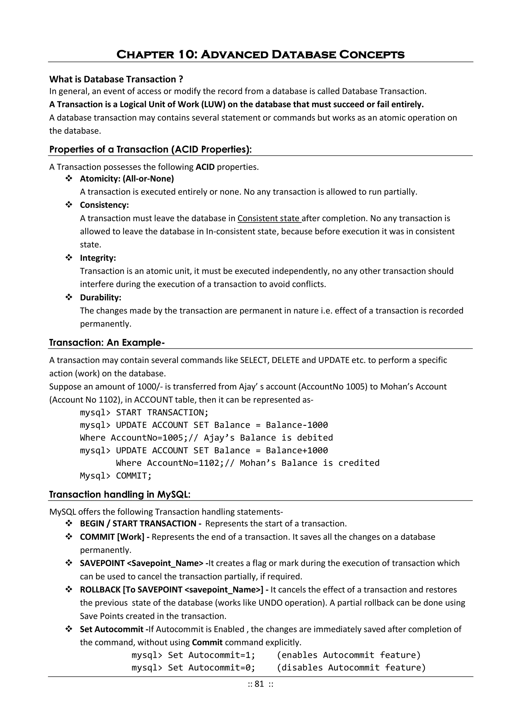 Chapter 10: Advanced Database Concepts
What is Database Transaction ?
In general, an event of access or modify the record from a database is called Database Transaction.
A Transaction is a Logical Unit of Work (LUW) on the database that must succeed or fail entirely.
A database transaction may contains several statement or commands but works as an atomic operation on
the database.
Properties of a Transaction (ACID Properties):
A Transaction possesses the following ACID properties.
 Atomicity: (All-or-None)
A transaction is executed entirely or none. No any transaction is allowed to run partially.
 Consistency:
A transaction must leave the database in Consistent state after completion. No any transaction is
allowed to leave the database in In-consistent state, because before execution it was in consistent
state.
 Integrity:
Transaction is an atomic unit, it must be executed independently, no any other transaction should
interfere during the execution of a transaction to avoid conflicts.
 Durability:
The changes made by the transaction are permanent in nature i.e. effect of a transaction is recorded
permanently.
Transaction: An Example-
A transaction may contain several commands like SELECT, DELETE and UPDATE etc. to perform a specific
action (work) on the database.
Suppose an amount of 1000/- is transferred from Ajay’ s account (AccountNo 1005) to Mohan’s Account
(Account No 1102), in ACCOUNT table, then it can be represented as-
mysql> START TRANSACTION;
mysql> UPDATE ACCOUNT SET Balance = Balance-1000
Where AccountNo=1005;// Ajay’s Balance is debited
mysql> UPDATE ACCOUNT SET Balance = Balance+1000
Where AccountNo=1102;// Mohan’s Balance is credited
Mysql> COMMIT;
Transaction handling in MySQL:
MySQL offers the following Transaction handling statements-
 BEGIN / START TRANSACTION - Represents the start of a transaction.
 COMMIT [Work] - Represents the end of a transaction. It saves all the changes on a database
permanently.
 SAVEPOINT <Savepoint_Name> -It creates a flag or mark during the execution of transaction which
can be used to cancel the transaction partially, if required.
 ROLLBACK [To SAVEPOINT <savepoint_Name>] - It cancels the effect of a transaction and restores
the previous state of the database (works like UNDO operation). A partial rollback can be done using
Save Points created in the transaction.
 Set Autocommit -If Autocommit is Enabled , the changes are immediately saved after completion of
the command, without using Commit command explicitly.
mysql> Set Autocommit=1; (enables Autocommit feature)
mysql> Set Autocommit=0; (disables Autocommit feature)
:: 81 ::
 