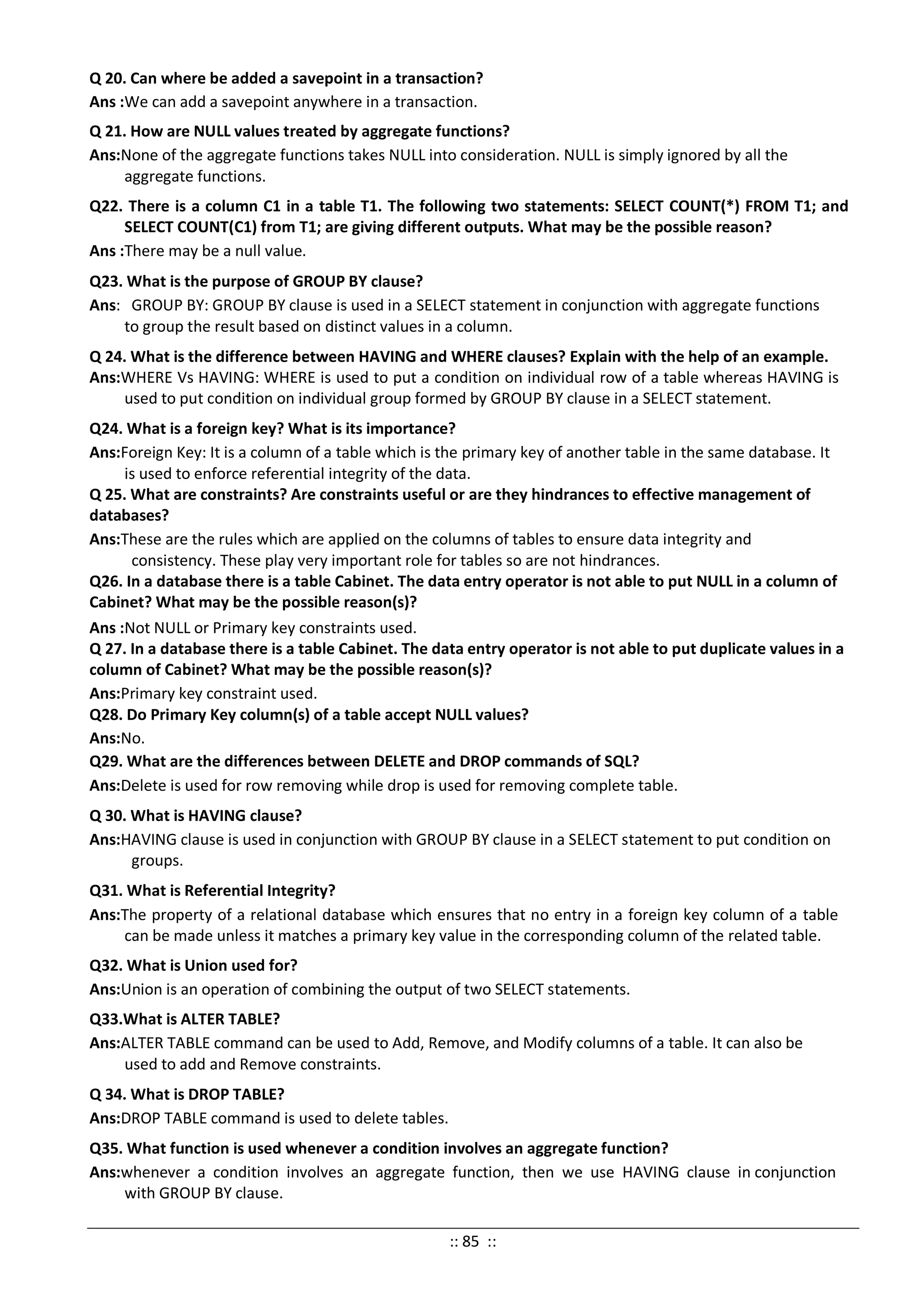Q 20. Can where be added a savepoint in a transaction?
Ans :We can add a savepoint anywhere in a transaction.
Q 21. How are NULL values treated by aggregate functions?
Ans:None of the aggregate functions takes NULL into consideration. NULL is simply ignored by all the
aggregate functions.
Q22. There is a column C1 in a table T1. The following two statements: SELECT COUNT(*) FROM T1; and
SELECT COUNT(C1) from T1; are giving different outputs. What may be the possible reason?
Ans :There may be a null value.
Q23. What is the purpose of GROUP BY clause?
Ans: GROUP BY: GROUP BY clause is used in a SELECT statement in conjunction with aggregate functions
to group the result based on distinct values in a column.
Q 24. What is the difference between HAVING and WHERE clauses? Explain with the help of an example.
Ans:WHERE Vs HAVING: WHERE is used to put a condition on individual row of a table whereas HAVING is
used to put condition on individual group formed by GROUP BY clause in a SELECT statement.
Q24. What is a foreign key? What is its importance?
Ans:Foreign Key: It is a column of a table which is the primary key of another table in the same database. It
is used to enforce referential integrity of the data.
Q 25. What are constraints? Are constraints useful or are they hindrances to effective management of
databases?
Ans:These are the rules which are applied on the columns of tables to ensure data integrity and
consistency. These play very important role for tables so are not hindrances.
Q26. In a database there is a table Cabinet. The data entry operator is not able to put NULL in a column of
Cabinet? What may be the possible reason(s)?
Ans :Not NULL or Primary key constraints used.
Q 27. In a database there is a table Cabinet. The data entry operator is not able to put duplicate values in a
column of Cabinet? What may be the possible reason(s)?
Ans:Primary key constraint used.
Q28. Do Primary Key column(s) of a table accept NULL values?
Ans:No.
Q29. What are the differences between DELETE and DROP commands of SQL?
Ans:Delete is used for row removing while drop is used for removing complete table.
Q 30. What is HAVING clause?
Ans:HAVING clause is used in conjunction with GROUP BY clause in a SELECT statement to put condition on
groups.
Q31. What is Referential Integrity?
Ans:The property of a relational database which ensures that no entry in a foreign key column of a table
can be made unless it matches a primary key value in the corresponding column of the related table.
Q32. What is Union used for?
Ans:Union is an operation of combining the output of two SELECT statements.
Q33.What is ALTER TABLE?
Ans:ALTER TABLE command can be used to Add, Remove, and Modify columns of a table. It can also be
used to add and Remove constraints.
Q 34. What is DROP TABLE?
Ans:DROP TABLE command is used to delete tables.
Q35. What function is used whenever a condition involves an aggregate function?
Ans:whenever a condition involves an aggregate function, then we use HAVING clause in conjunction
with GROUP BY clause.
:: 85 ::
 