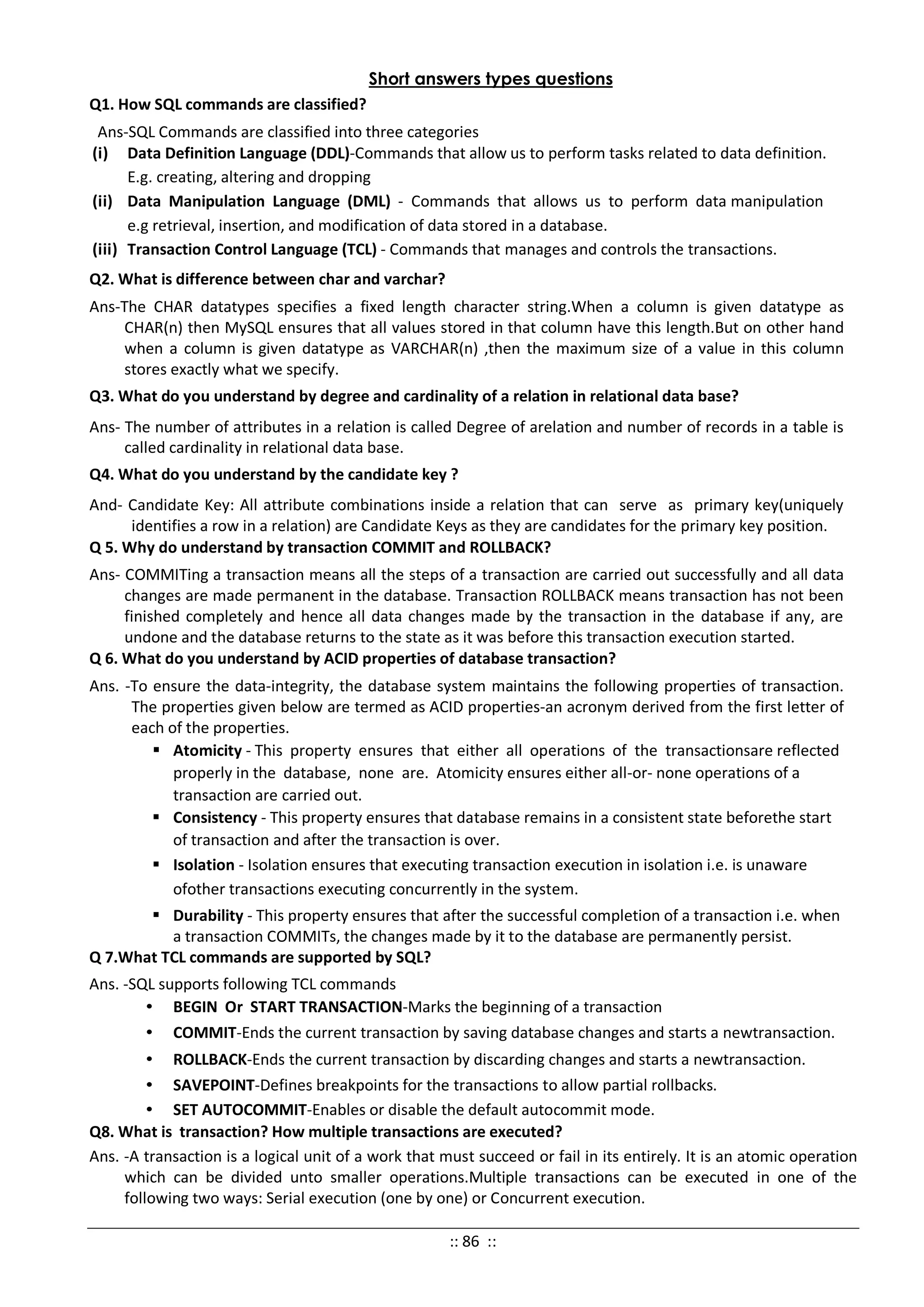 Short answers types questions
Q1. How SQL commands are classified?
Ans-SQL Commands are classified into three categories
(i) Data Definition Language (DDL)-Commands that allow us to perform tasks related to data definition.
E.g. creating, altering and dropping
(ii) Data Manipulation Language (DML) - Commands that allows us to perform data manipulation
e.g retrieval, insertion, and modification of data stored in a database.
(iii) Transaction Control Language (TCL) - Commands that manages and controls the transactions.
Q2. What is difference between char and varchar?
Ans-The CHAR datatypes specifies a fixed length character string.When a column is given datatype as
CHAR(n) then MySQL ensures that all values stored in that column have this length.But on other hand
when a column is given datatype as VARCHAR(n) ,then the maximum size of a value in this column
stores exactly what we specify.
Q3. What do you understand by degree and cardinality of a relation in relational data base?
Ans- The number of attributes in a relation is called Degree of arelation and number of records in a table is
called cardinality in relational data base.
Q4. What do you understand by the candidate key ?
And- Candidate Key: All attribute combinations inside a relation that can serve as primary key(uniquely
identifies a row in a relation) are Candidate Keys as they are candidates for the primary key position.
Q 5. Why do understand by transaction COMMIT and ROLLBACK?
Ans- COMMITing a transaction means all the steps of a transaction are carried out successfully and all data
changes are made permanent in the database. Transaction ROLLBACK means transaction has not been
finished completely and hence all data changes made by the transaction in the database if any, are
undone and the database returns to the state as it was before this transaction execution started.
Q 6. What do you understand by ACID properties of database transaction?
Ans. -To ensure the data-integrity, the database system maintains the following properties of transaction.
The properties given below are termed as ACID properties-an acronym derived from the first letter of
each of the properties.
 Atomicity - This property ensures that either all operations of the transactionsare reflected
properly in the database, none are. Atomicity ensures either all-or- none operations of a
transaction are carried out.
 Consistency - This property ensures that database remains in a consistent state beforethe start
of transaction and after the transaction is over.
 Isolation - Isolation ensures that executing transaction execution in isolation i.e. is unaware
ofother transactions executing concurrently in the system.
 Durability - This property ensures that after the successful completion of a transaction i.e. when
a transaction COMMITs, the changes made by it to the database are permanently persist.
Q 7.What TCL commands are supported by SQL?
Ans. -SQL supports following TCL commands
• BEGIN Or START TRANSACTION-Marks the beginning of a transaction
• COMMIT-Ends the current transaction by saving database changes and starts a newtransaction.
• ROLLBACK-Ends the current transaction by discarding changes and starts a newtransaction.
• SAVEPOINT-Defines breakpoints for the transactions to allow partial rollbacks.
• SET AUTOCOMMIT-Enables or disable the default autocommit mode.
Q8. What is transaction? How multiple transactions are executed?
Ans. -A transaction is a logical unit of a work that must succeed or fail in its entirely. It is an atomic operation
which can be divided unto smaller operations.Multiple transactions can be executed in one of the
following two ways: Serial execution (one by one) or Concurrent execution.
:: 86 ::
 