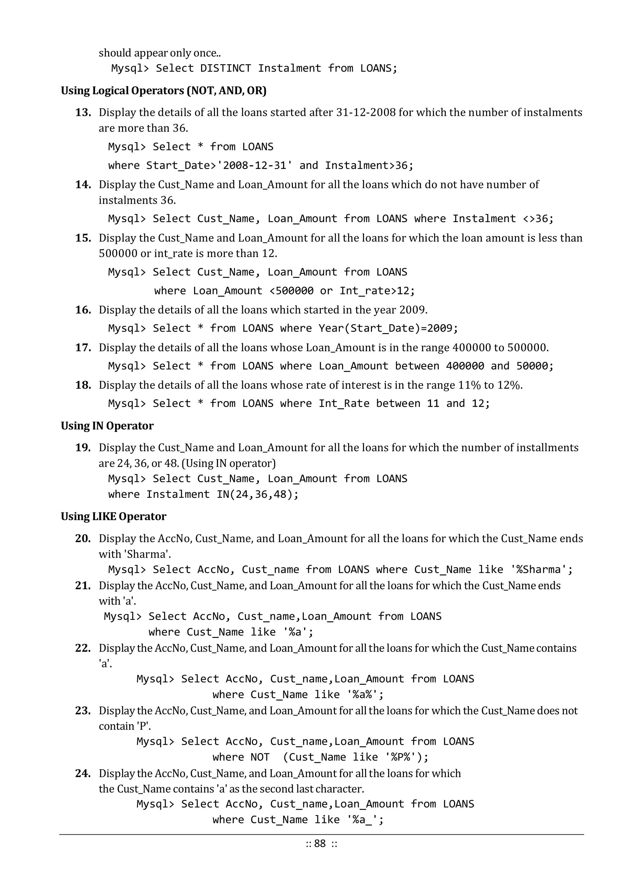 should appear only once..
Mysql> Select DISTINCT Instalment from LOANS;
Using Logical Operators (NOT, AND, OR)
13. Display the details of all the loans started after 31-12-2008 for which the number of instalments
are more than 36.
Mysql> Select * from LOANS
where Start_Date>'2008-12-31' and Instalment>36;
14. Display the Cust_Name and Loan_Amount for all the loans which do not have number of
instalments 36.
Mysql> Select Cust_Name, Loan_Amount from LOANS where Instalment <>36;
15. Display the Cust_Name and Loan_Amount for all the loans for which the loan amount is less than
500000 or int_rate is more than 12.
Mysql> Select Cust_Name, Loan_Amount from LOANS
where Loan_Amount <500000 or Int_rate>12;
16. Display the details of all the loans which started in the year 2009.
Mysql> Select * from LOANS where Year(Start_Date)=2009;
17. Display the details of all the loans whose Loan_Amount is in the range 400000 to 500000.
Mysql> Select * from LOANS where Loan_Amount between 400000 and 50000;
18. Display the details of all the loans whose rate of interest is in the range 11% to 12%.
Mysql> Select * from LOANS where Int_Rate between 11 and 12;
Using IN Operator
19. Display the Cust_Name and Loan_Amount for all the loans for which the number of installments
are 24, 36, or 48. (Using IN operator)
Mysql> Select Cust_Name, Loan_Amount from LOANS
where Instalment IN(24,36,48);
Using LIKE Operator
20. Display the AccNo, Cust_Name, and Loan_Amount for all the loans for which the Cust_Name ends
with 'Sharma'.
Mysql> Select AccNo, Cust_name from LOANS where Cust_Name like '%Sharma';
21. Display the AccNo, Cust_Name, and Loan_Amount for all the loans for which the Cust_Nameends
with 'a'.
Mysql> Select AccNo, Cust_name,Loan_Amount from LOANS
where Cust_Name like '%a';
22. Displaythe AccNo, Cust_Name, and Loan_Amount for allthe loans for which the Cust_Namecontains
'a'.
Mysql> Select AccNo, Cust_name,Loan_Amount from LOANS
where Cust_Name like '%a%';
23. Displaythe AccNo, Cust_Name, and Loan_Amount for allthe loans for which the Cust_Namedoes not
contain 'P'.
Mysql> Select AccNo, Cust_name,Loan_Amount from LOANS
where NOT (Cust_Name like '%P%');
24. Displaythe AccNo, Cust_Name, and Loan_Amount for allthe loans for which
the Cust_Name contains 'a' as the second last character.
Mysql> Select AccNo, Cust_name,Loan_Amount from LOANS
where Cust_Name like '%a_';
:: 88 ::
 