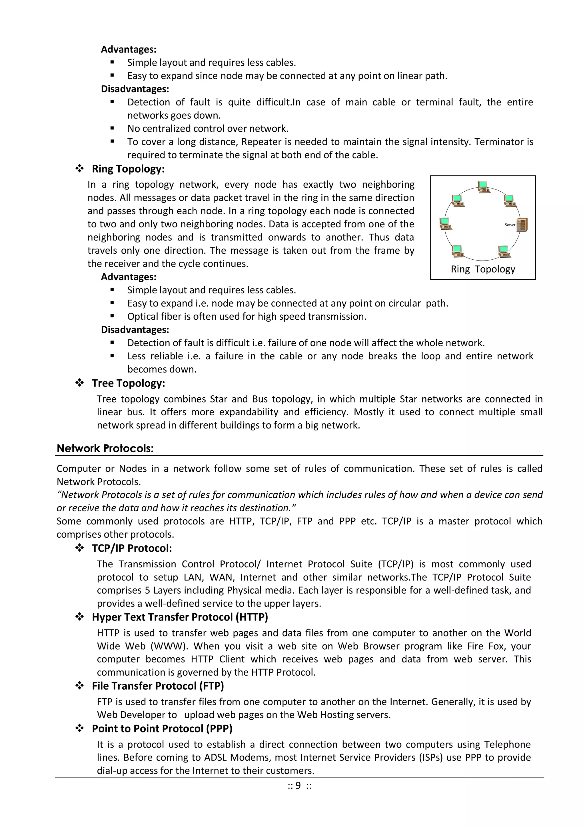 Advantages:
 Simple layout and requires less cables.
 Easy to expand since node may be connected at any point on linear path.
Disadvantages:
 Detection of fault is quite difficult.In case of main cable or terminal fault, the entire
networks goes down.
 No centralized control over network.
 To cover a long distance, Repeater is needed to maintain the signal intensity. Terminator is
required to terminate the signal at both end of the cable.
 Ring Topology:
In a ring topology network, every node has exactly two neighboring
nodes. All messages or data packet travel in the ring in the same direction
and passes through each node. In a ring topology each node is connected
to two and only two neighboring nodes. Data is accepted from one of the
neighboring nodes and is transmitted onwards to another. Thus data
travels only one direction. The message is taken out from the frame by
the receiver and the cycle continues.
Advantages:
 Simple layout and requires less cables.
 Easy to expand i.e. node may be connected at any point on circular path.
 Optical fiber is often used for high speed transmission.
Disadvantages:
 Detection of fault is difficult i.e. failure of one node will affect the whole network.
 Less reliable i.e. a failure in the cable or any node breaks the loop and entire network
becomes down.
 Tree Topology:
Tree topology combines Star and Bus topology, in which multiple Star networks are connected in
linear bus. It offers more expandability and efficiency. Mostly it used to connect multiple small
network spread in different buildings to form a big network.
Network Protocols:
Computer or Nodes in a network follow some set of rules of communication. These set of rules is called
Network Protocols.
“Network Protocols is a set of rules for communication which includes rules of how and when a device can send
or receive the data and how it reaches its destination.”
Some commonly used protocols are HTTP, TCP/IP, FTP and PPP etc. TCP/IP is a master protocol which
comprises other protocols.
 TCP/IP Protocol:
The Transmission Control Protocol/ Internet Protocol Suite (TCP/IP) is most commonly used
protocol to setup LAN, WAN, Internet and other similar networks.The TCP/IP Protocol Suite
comprises 5 Layers including Physical media. Each layer is responsible for a well-defined task, and
provides a well-defined service to the upper layers.
 Hyper Text Transfer Protocol (HTTP)
HTTP is used to transfer web pages and data files from one computer to another on the World
Wide Web (WWW). When you visit a web site on Web Browser program like Fire Fox, your
computer becomes HTTP Client which receives web pages and data from web server. This
communication is governed by the HTTP Protocol.
 File Transfer Protocol (FTP)
FTP is used to transfer files from one computer to another on the Internet. Generally, it is used by
Web Developer to upload web pages on the Web Hosting servers.
 Point to Point Protocol (PPP)
It is a protocol used to establish a direct connection between two computers using Telephone
lines. Before coming to ADSL Modems, most Internet Service Providers (ISPs) use PPP to provide
dial-up access for the Internet to their customers.
Ring Topology
Server
:: 9 ::
 
