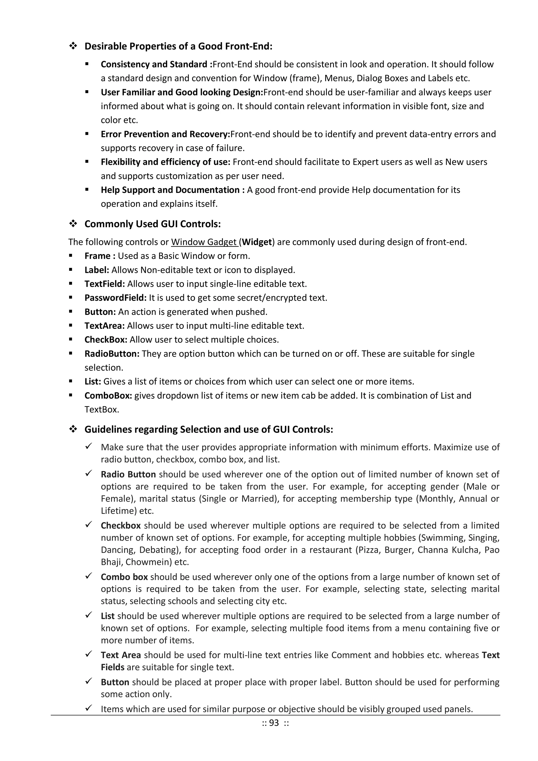  Desirable Properties of a Good Front-End:
 Consistency and Standard :Front-End should be consistent in look and operation. It should follow
a standard design and convention for Window (frame), Menus, Dialog Boxes and Labels etc.
 User Familiar and Good looking Design:Front-end should be user-familiar and always keeps user
informed about what is going on. It should contain relevant information in visible font, size and
color etc.
 Error Prevention and Recovery:Front-end should be to identify and prevent data-entry errors and
supports recovery in case of failure.
 Flexibility and efficiency of use: Front-end should facilitate to Expert users as well as New users
and supports customization as per user need.
 Help Support and Documentation : A good front-end provide Help documentation for its
operation and explains itself.
 Commonly Used GUI Controls:
The following controls or Window Gadget (Widget) are commonly used during design of front-end.
 Frame : Used as a Basic Window or form.
 Label: Allows Non-editable text or icon to displayed.
 TextField: Allows user to input single-line editable text.
 PasswordField: It is used to get some secret/encrypted text.
 Button: An action is generated when pushed.
 TextArea: Allows user to input multi-line editable text.
 CheckBox: Allow user to select multiple choices.
 RadioButton: They are option button which can be turned on or off. These are suitable for single
selection.
 List: Gives a list of items or choices from which user can select one or more items.
 ComboBox: gives dropdown list of items or new item cab be added. It is combination of List and
TextBox.
 Guidelines regarding Selection and use of GUI Controls:
 Make sure that the user provides appropriate information with minimum efforts. Maximize use of
radio button, checkbox, combo box, and list.
 Radio Button should be used wherever one of the option out of limited number of known set of
options are required to be taken from the user. For example, for accepting gender (Male or
Female), marital status (Single or Married), for accepting membership type (Monthly, Annual or
Lifetime) etc.
 Checkbox should be used wherever multiple options are required to be selected from a limited
number of known set of options. For example, for accepting multiple hobbies (Swimming, Singing,
Dancing, Debating), for accepting food order in a restaurant (Pizza, Burger, Channa Kulcha, Pao
Bhaji, Chowmein) etc.
 Combo box should be used wherever only one of the options from a large number of known set of
options is required to be taken from the user. For example, selecting state, selecting marital
status, selecting schools and selecting city etc.
 List should be used wherever multiple options are required to be selected from a large number of
known set of options. For example, selecting multiple food items from a menu containing five or
more number of items.
 Text Area should be used for multi-line text entries like Comment and hobbies etc. whereas Text
Fields are suitable for single text.
 Button should be placed at proper place with proper label. Button should be used for performing
some action only.
 Items which are used for similar purpose or objective should be visibly grouped used panels.
:: 93 ::
 