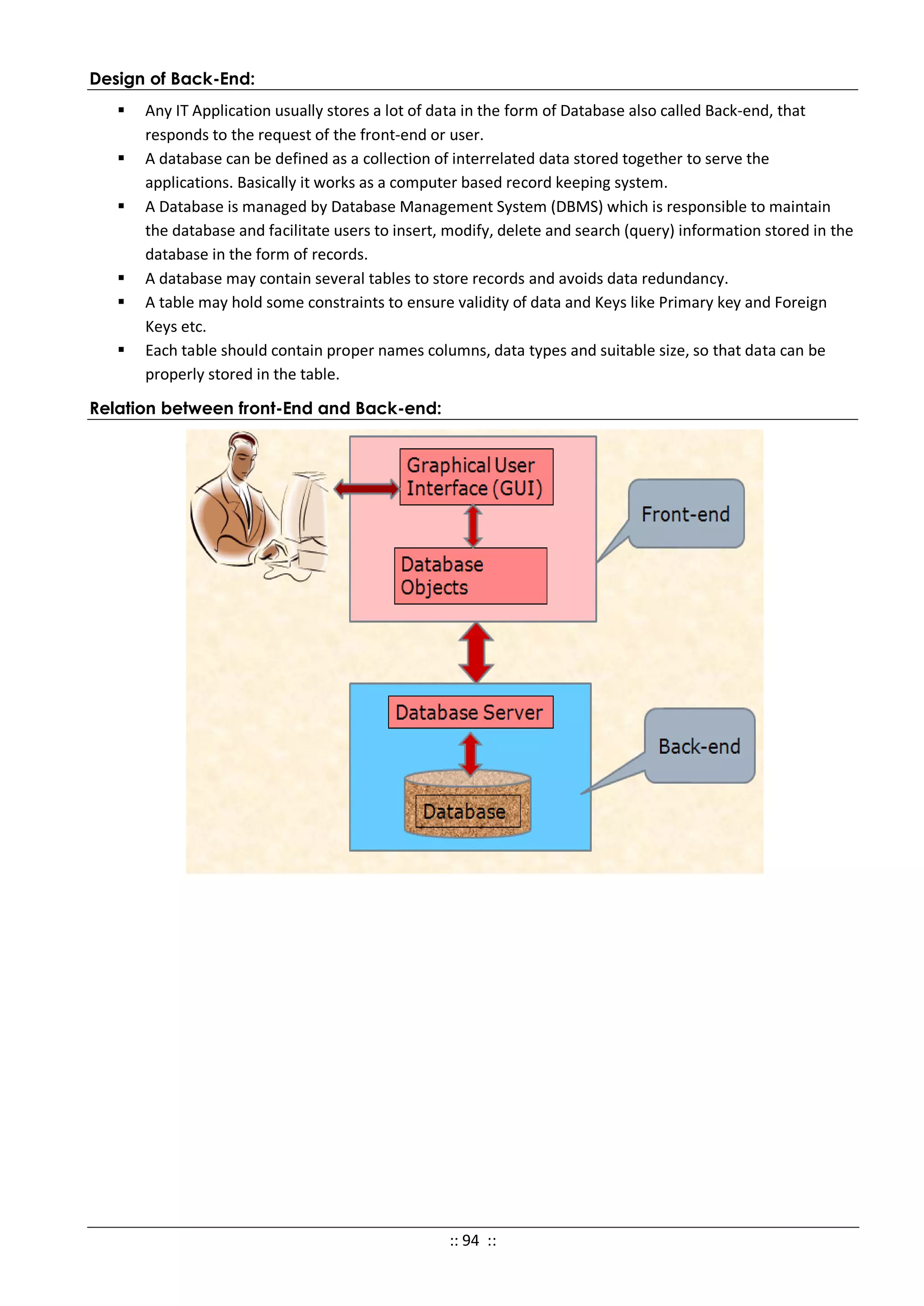 Design of Back-End:
 Any IT Application usually stores a lot of data in the form of Database also called Back-end, that
responds to the request of the front-end or user.
 A database can be defined as a collection of interrelated data stored together to serve the
applications. Basically it works as a computer based record keeping system.
 A Database is managed by Database Management System (DBMS) which is responsible to maintain
the database and facilitate users to insert, modify, delete and search (query) information stored in the
database in the form of records.
 A database may contain several tables to store records and avoids data redundancy.
 A table may hold some constraints to ensure validity of data and Keys like Primary key and Foreign
Keys etc.
 Each table should contain proper names columns, data types and suitable size, so that data can be
properly stored in the table.
Relation between front-End and Back-end:
:: 94 ::
 