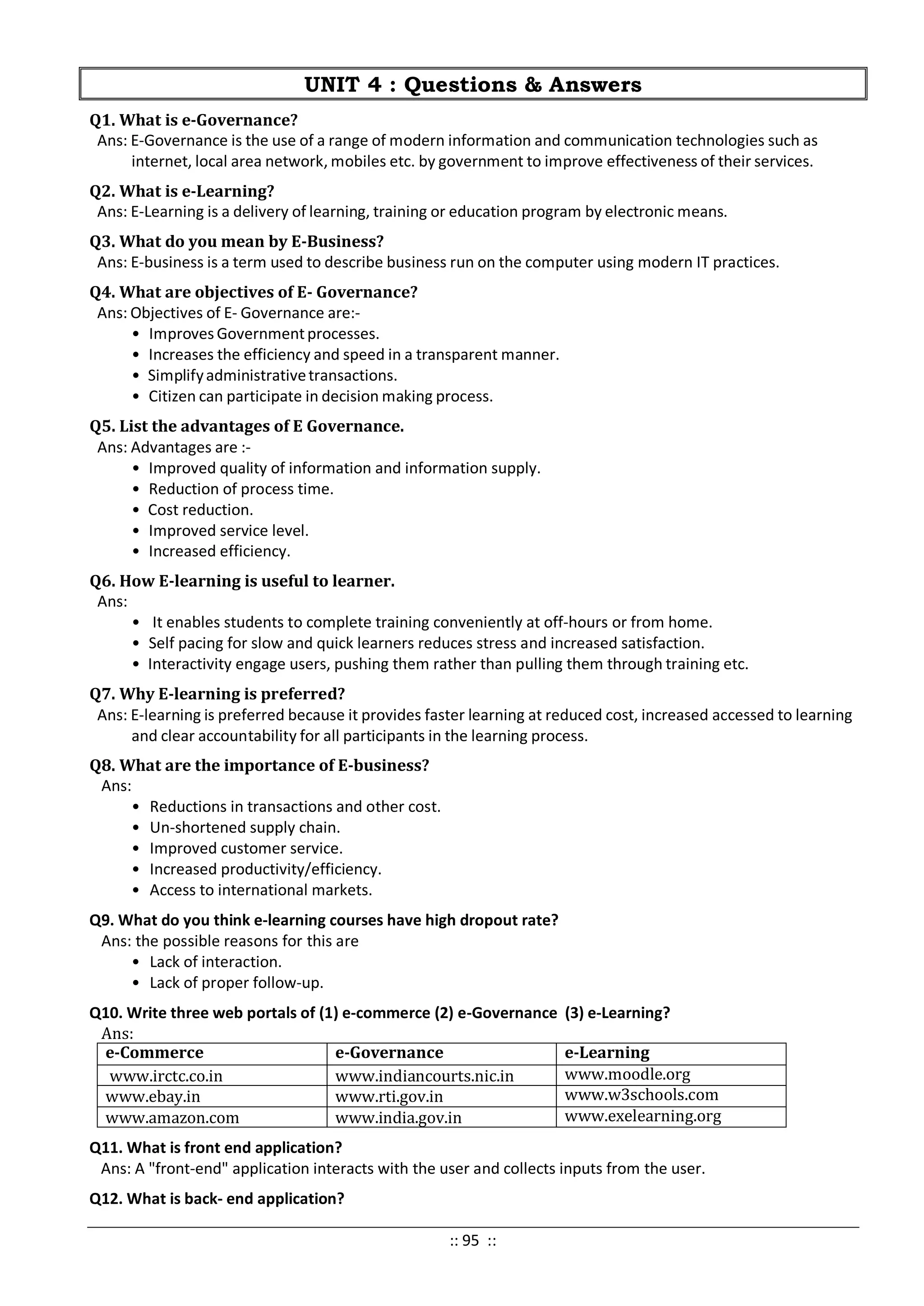 UNIT 4 : Questions & Answers
Q1. What is e-Governance?
Ans: E-Governance is the use of a range of modern information and communication technologies such as
internet, local area network, mobiles etc. by government to improve effectiveness of their services.
Q2. What is e-Learning?
Ans: E-Learning is a delivery of learning, training or education program by electronic means.
Q3. What do you mean by E-Business?
Ans: E-business is a term used to describe business run on the computer using modern IT practices.
Q4. What are objectives of E- Governance?
Ans: Objectives of E- Governance are:-
• Improves Governmentprocesses.
• Increases the efficiency and speed in a transparent manner.
• Simplifyadministrativetransactions.
• Citizen can participate in decision making process.
Q5. List the advantages of E Governance.
Ans: Advantages are :-
• Improved quality of information and information supply.
• Reduction of process time.
• Cost reduction.
• Improved service level.
• Increased efficiency.
Q6. How E-learning is useful to learner.
Ans:
• It enables students to complete training conveniently at off-hours or from home.
• Self pacing for slow and quick learners reduces stress and increased satisfaction.
• Interactivity engage users, pushing them rather than pulling them through training etc.
Q7. Why E-learning is preferred?
Ans: E-learning is preferred because it provides faster learning at reduced cost, increased accessed to learning
and clear accountability for all participants in the learning process.
Q8. What are the importance of E-business?
Ans:
• Reductions in transactions and other cost.
• Un-shortened supply chain.
• Improved customer service.
• Increased productivity/efficiency.
• Access to international markets.
Q9. What do you think e-learning courses have high dropout rate?
Ans: the possible reasons for this are
• Lack of interaction.
• Lack of proper follow-up.
Q10. Write three web portals of (1) e-commerce (2) e-Governance (3) e-Learning?
Ans:
e-Commerce e-Governance e-Learning
www.irctc.co.in www.indiancourts.nic.in www.moodle.org
www.ebay.in www.rti.gov.in www.w3schools.com
www.amazon.com www.india.gov.in www.exelearning.org
Q11. What is front end application?
Ans: A "front-end" application interacts with the user and collects inputs from the user.
Q12. What is back- end application?
:: 95 ::
 
