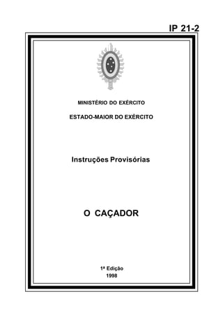 1ª Edição 
1998 
IP 21-2 
MINISTÉRIO DO EXÉRCITO 
ESTADO-MAIOR DO EXÉRCITO 
Instruções Provisórias 
O CAÇADOR 
å 
 