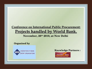 Conference on International Public Procurement: Projects handled by World Bank. November, 26 th  2010, at New Delhi Organised by Knowledge Partners : 